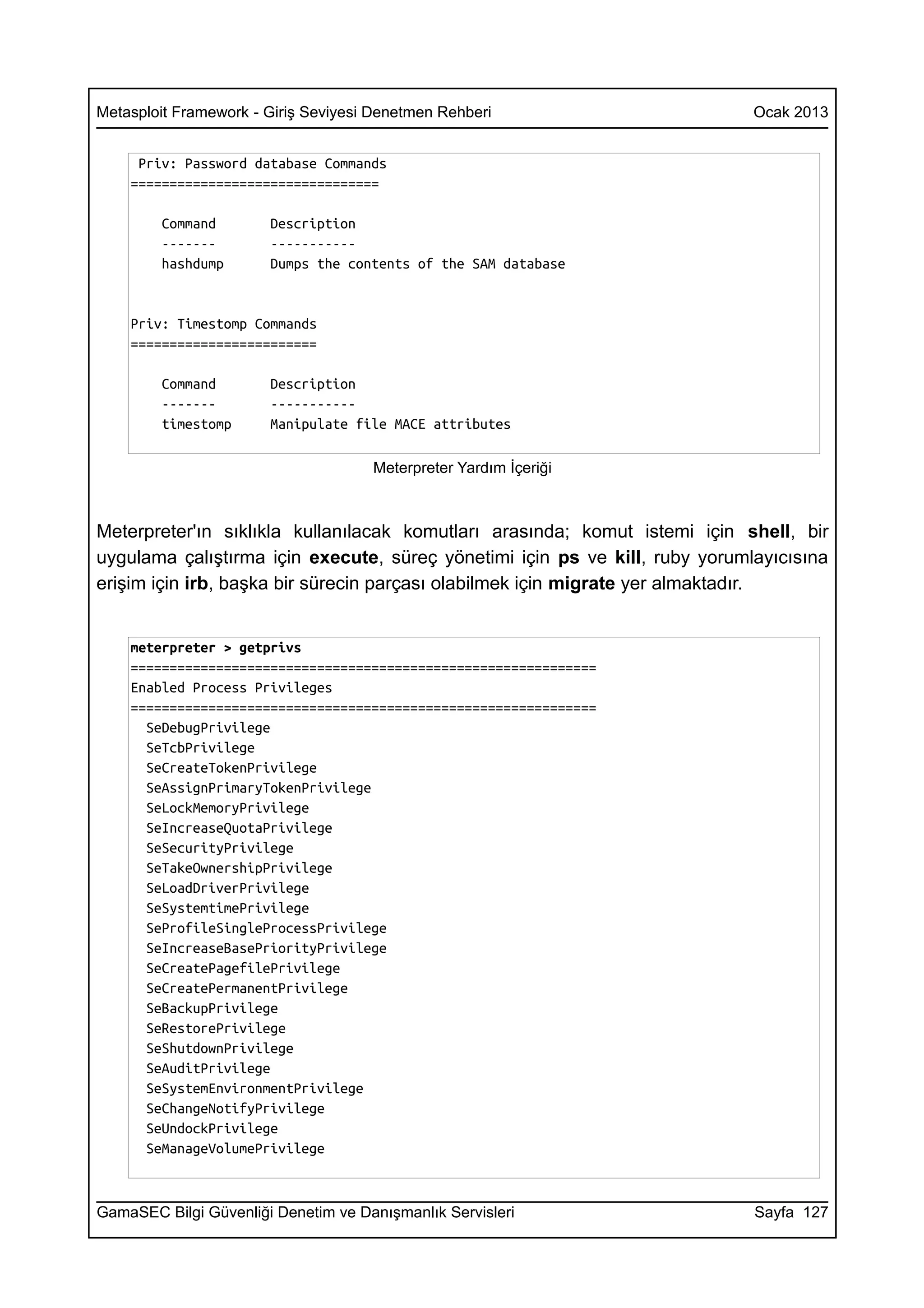 Metasploit Framework - Giriş Seviyesi Denetmen Rehberi                       Ocak 2013


     Priv: Password database Commands
    ================================

        Command        Description
        -------        -----------
        hashdump       Dumps the contents of the SAM database


    Priv: Timestomp Commands
    ========================

        Command        Description
        -------        -----------
        timestomp      Manipulate file MACE attributes

                                     Meterpreter Yardım İçeriği



Meterpreter'ın sıklıkla kullanılacak komutları arasında; komut istemi için shell, bir
uygulama çalıştırma için execute, süreç yönetimi için ps ve kill, ruby yorumlayıcısına
erişim için irb, başka bir sürecin parçası olabilmek için migrate yer almaktadır.


    meterpreter > getprivs
    ============================================================
    Enabled Process Privileges
    ============================================================
      SeDebugPrivilege
      SeTcbPrivilege
      SeCreateTokenPrivilege
      SeAssignPrimaryTokenPrivilege
      SeLockMemoryPrivilege
      SeIncreaseQuotaPrivilege
      SeSecurityPrivilege
      SeTakeOwnershipPrivilege
      SeLoadDriverPrivilege
      SeSystemtimePrivilege
      SeProfileSingleProcessPrivilege
      SeIncreaseBasePriorityPrivilege
      SeCreatePagefilePrivilege
      SeCreatePermanentPrivilege
      SeBackupPrivilege
      SeRestorePrivilege
      SeShutdownPrivilege
      SeAuditPrivilege
      SeSystemEnvironmentPrivilege
      SeChangeNotifyPrivilege
      SeUndockPrivilege
      SeManageVolumePrivilege



GamaSEC Bilgi Güvenliği Denetim ve Danışmanlık Servisleri                    Sayfa 127
 