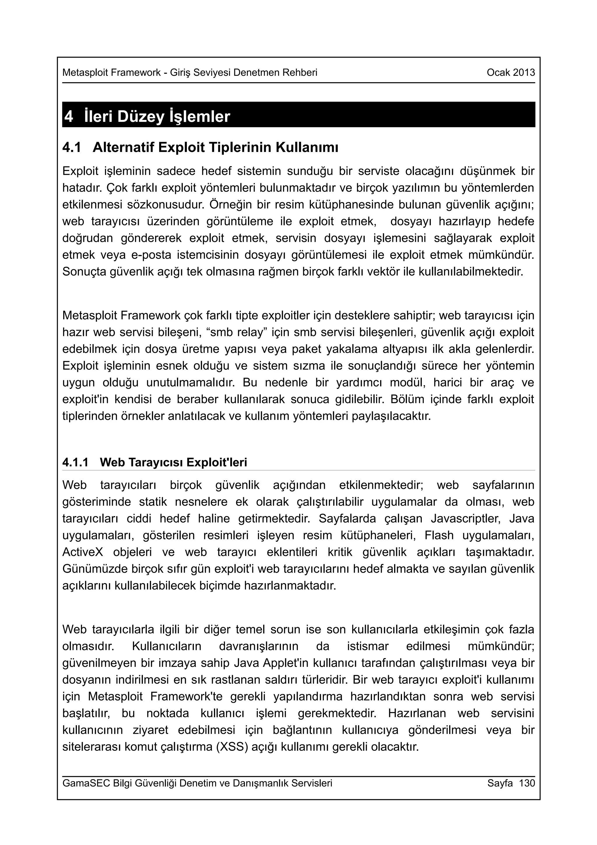 Metasploit Framework - Giriş Seviyesi Denetmen Rehberi                              Ocak 2013



4 İleri Düzey İşlemler
4.1 Alternatif Exploit Tiplerinin Kullanımı
Exploit işleminin sadece hedef sistemin sunduğu bir serviste olacağını düşünmek bir
hatadır. Çok farklı exploit yöntemleri bulunmaktadır ve birçok yazılımın bu yöntemlerden
etkilenmesi sözkonusudur. Örneğin bir resim kütüphanesinde bulunan güvenlik açığını;
web tarayıcısı üzerinden görüntüleme ile exploit etmek, dosyayı hazırlayıp hedefe
doğrudan göndererek exploit etmek, servisin dosyayı işlemesini sağlayarak exploit
etmek veya e-posta istemcisinin dosyayı görüntülemesi ile exploit etmek mümkündür.
Sonuçta güvenlik açığı tek olmasına rağmen birçok farklı vektör ile kullanılabilmektedir.


Metasploit Framework çok farklı tipte exploitler için desteklere sahiptir; web tarayıcısı için
hazır web servisi bileşeni, “smb relay” için smb servisi bileşenleri, güvenlik açığı exploit
edebilmek için dosya üretme yapısı veya paket yakalama altyapısı ilk akla gelenlerdir.
Exploit işleminin esnek olduğu ve sistem sızma ile sonuçlandığı sürece her yöntemin
uygun olduğu unutulmamalıdır. Bu nedenle bir yardımcı modül, harici bir araç ve
exploit'in kendisi de beraber kullanılarak sonuca gidilebilir. Bölüm içinde farklı exploit
tiplerinden örnekler anlatılacak ve kullanım yöntemleri paylaşılacaktır.


4.1.1 Web Tarayıcısı Exploit'leri
Web tarayıcıları birçok güvenlik açığından etkilenmektedir; web sayfalarının
gösteriminde statik nesnelere ek olarak çalıştırılabilir uygulamalar da olması, web
tarayıcıları ciddi hedef haline getirmektedir. Sayfalarda çalışan Javascriptler, Java
uygulamaları, gösterilen resimleri işleyen resim kütüphaneleri, Flash uygulamaları,
ActiveX objeleri ve web tarayıcı eklentileri kritik güvenlik açıkları taşımaktadır.
Günümüzde birçok sıfır gün exploit'i web tarayıcılarını hedef almakta ve sayılan güvenlik
açıklarını kullanılabilecek biçimde hazırlanmaktadır.


Web tarayıcılarla ilgili bir diğer temel sorun ise son kullanıcılarla etkileşimin çok fazla
olmasıdır. Kullanıcıların davranışlarının da istismar edilmesi mümkündür;
güvenilmeyen bir imzaya sahip Java Applet'in kullanıcı tarafından çalıştırılması veya bir
dosyanın indirilmesi en sık rastlanan saldırı türleridir. Bir web tarayıcı exploit'i kullanımı
için Metasploit Framework'te gerekli yapılandırma hazırlandıktan sonra web servisi
başlatılır, bu noktada kullanıcı işlemi gerekmektedir. Hazırlanan web servisini
kullanıcının ziyaret edebilmesi için bağlantının kullanıcıya gönderilmesi veya bir
sitelerarası komut çalıştırma (XSS) açığı kullanımı gerekli olacaktır.

GamaSEC Bilgi Güvenliği Denetim ve Danışmanlık Servisleri                           Sayfa 130
 