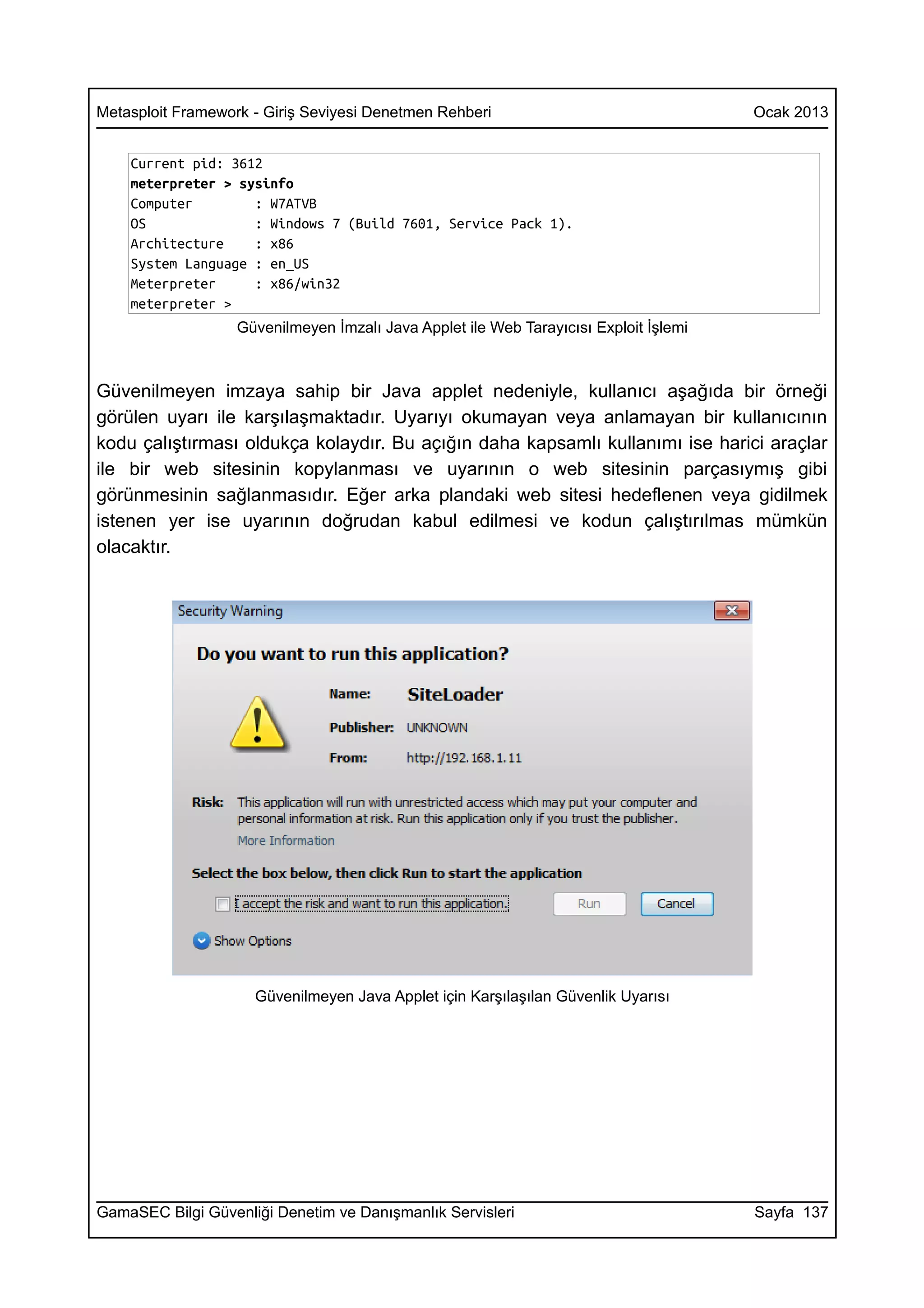 Metasploit Framework - Giriş Seviyesi Denetmen Rehberi                                 Ocak 2013


    Current pid: 3612
    meterpreter > sysinfo
    Computer        : W7ATVB
    OS              : Windows 7 (Build 7601, Service Pack 1).
    Architecture    : x86
    System Language : en_US
    Meterpreter     : x86/win32
    meterpreter >
                   Güvenilmeyen İmzalı Java Applet ile Web Tarayıcısı Exploit İşlemi



Güvenilmeyen imzaya sahip bir Java applet nedeniyle, kullanıcı aşağıda bir örneği
görülen uyarı ile karşılaşmaktadır. Uyarıyı okumayan veya anlamayan bir kullanıcının
kodu çalıştırması oldukça kolaydır. Bu açığın daha kapsamlı kullanımı ise harici araçlar
ile bir web sitesinin kopylanması ve uyarının o web sitesinin parçasıymış gibi
görünmesinin sağlanmasıdır. Eğer arka plandaki web sitesi hedeflenen veya gidilmek
istenen yer ise uyarının doğrudan kabul edilmesi ve kodun çalıştırılmas mümkün
olacaktır.




                     Güvenilmeyen Java Applet için Karşılaşılan Güvenlik Uyarısı




GamaSEC Bilgi Güvenliği Denetim ve Danışmanlık Servisleri                              Sayfa 137
 