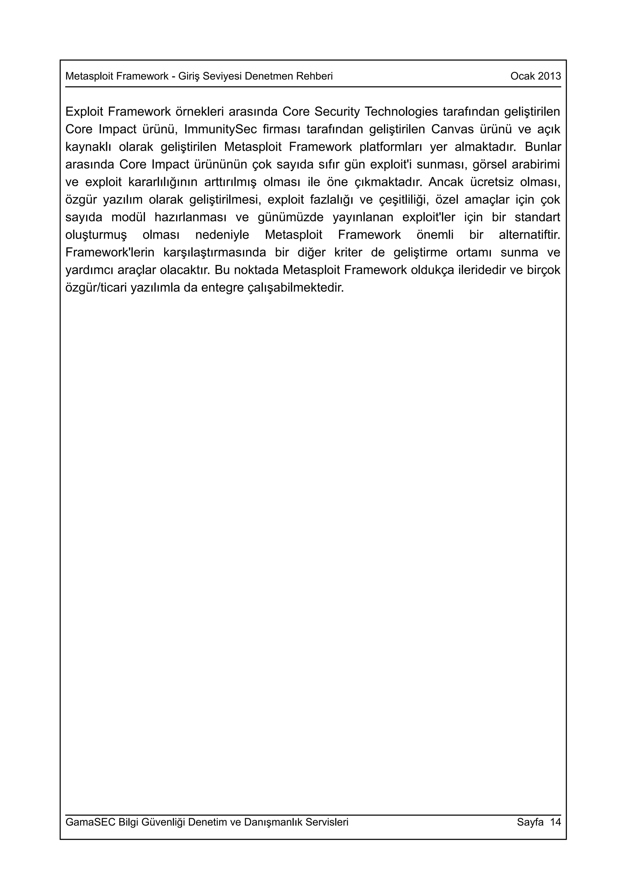 Metasploit Framework - Giriş Seviyesi Denetmen Rehberi                            Ocak 2013


Exploit Framework örnekleri arasında Core Security Technologies tarafından geliştirilen
Core Impact ürünü, ImmunitySec firması tarafından geliştirilen Canvas ürünü ve açık
kaynaklı olarak geliştirilen Metasploit Framework platformları yer almaktadır. Bunlar
arasında Core Impact ürününün çok sayıda sıfır gün exploit'i sunması, görsel arabirimi
ve exploit kararlılığının arttırılmış olması ile öne çıkmaktadır. Ancak ücretsiz olması,
özgür yazılım olarak geliştirilmesi, exploit fazlalığı ve çeşitliliği, özel amaçlar için çok
sayıda modül hazırlanması ve günümüzde yayınlanan exploit'ler için bir standart
oluşturmuş olması nedeniyle Metasploit Framework önemli bir alternatiftir.
Framework'lerin karşılaştırmasında bir diğer kriter de geliştirme ortamı sunma ve
yardımcı araçlar olacaktır. Bu noktada Metasploit Framework oldukça ileridedir ve birçok
özgür/ticari yazılımla da entegre çalışabilmektedir.




GamaSEC Bilgi Güvenliği Denetim ve Danışmanlık Servisleri                          Sayfa 14
 