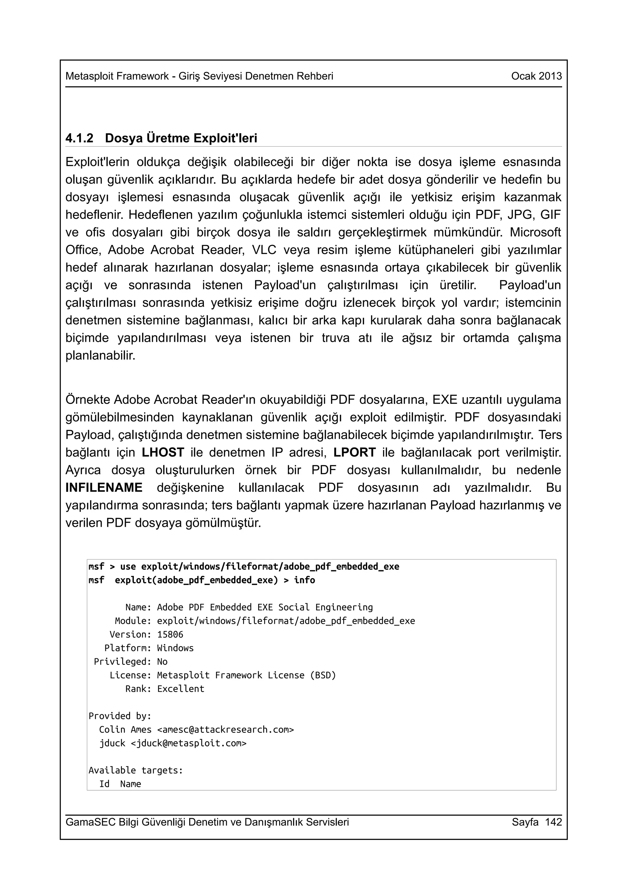 Metasploit Framework - Giriş Seviyesi Denetmen Rehberi                         Ocak 2013




4.1.2 Dosya Üretme Exploit'leri
Exploit'lerin oldukça değişik olabileceği bir diğer nokta ise dosya işleme esnasında
oluşan güvenlik açıklarıdır. Bu açıklarda hedefe bir adet dosya gönderilir ve hedefin bu
dosyayı işlemesi esnasında oluşacak güvenlik açığı ile yetkisiz erişim kazanmak
hedeflenir. Hedeflenen yazılım çoğunlukla istemci sistemleri olduğu için PDF, JPG, GIF
ve ofis dosyaları gibi birçok dosya ile saldırı gerçekleştirmek mümkündür. Microsoft
Office, Adobe Acrobat Reader, VLC veya resim işleme kütüphaneleri gibi yazılımlar
hedef alınarak hazırlanan dosyalar; işleme esnasında ortaya çıkabilecek bir güvenlik
açığı ve sonrasında istenen Payload'un çalıştırılması için üretilir.          Payload'un
çalıştırılması sonrasında yetkisiz erişime doğru izlenecek birçok yol vardır; istemcinin
denetmen sistemine bağlanması, kalıcı bir arka kapı kurularak daha sonra bağlanacak
biçimde yapılandırılması veya istenen bir truva atı ile ağsız bir ortamda çalışma
planlanabilir.


Örnekte Adobe Acrobat Reader'ın okuyabildiği PDF dosyalarına, EXE uzantılı uygulama
gömülebilmesinden kaynaklanan güvenlik açığı exploit edilmiştir. PDF dosyasındaki
Payload, çalıştığında denetmen sistemine bağlanabilecek biçimde yapılandırılmıştır. Ters
bağlantı için LHOST ile denetmen IP adresi, LPORT ile bağlanılacak port verilmiştir.
Ayrıca dosya oluşturulurken örnek bir PDF dosyası kullanılmalıdır, bu nedenle
INFILENAME değişkenine kullanılacak PDF dosyasının adı yazılmalıdır. Bu
yapılandırma sonrasında; ters bağlantı yapmak üzere hazırlanan Payload hazırlanmış ve
verilen PDF dosyaya gömülmüştür.


    msf > use exploit/windows/fileformat/adobe_pdf_embedded_exe
    msf exploit(adobe_pdf_embedded_exe) > info

           Name:   Adobe PDF Embedded EXE Social Engineering
         Module:   exploit/windows/fileformat/adobe_pdf_embedded_exe
        Version:   15806
       Platform:   Windows
     Privileged:   No
        License:   Metasploit Framework License (BSD)
           Rank:   Excellent

    Provided by:
      Colin Ames <amesc@attackresearch.com>
      jduck <jduck@metasploit.com>

    Available targets:
      Id Name


GamaSEC Bilgi Güvenliği Denetim ve Danışmanlık Servisleri                      Sayfa 142
 