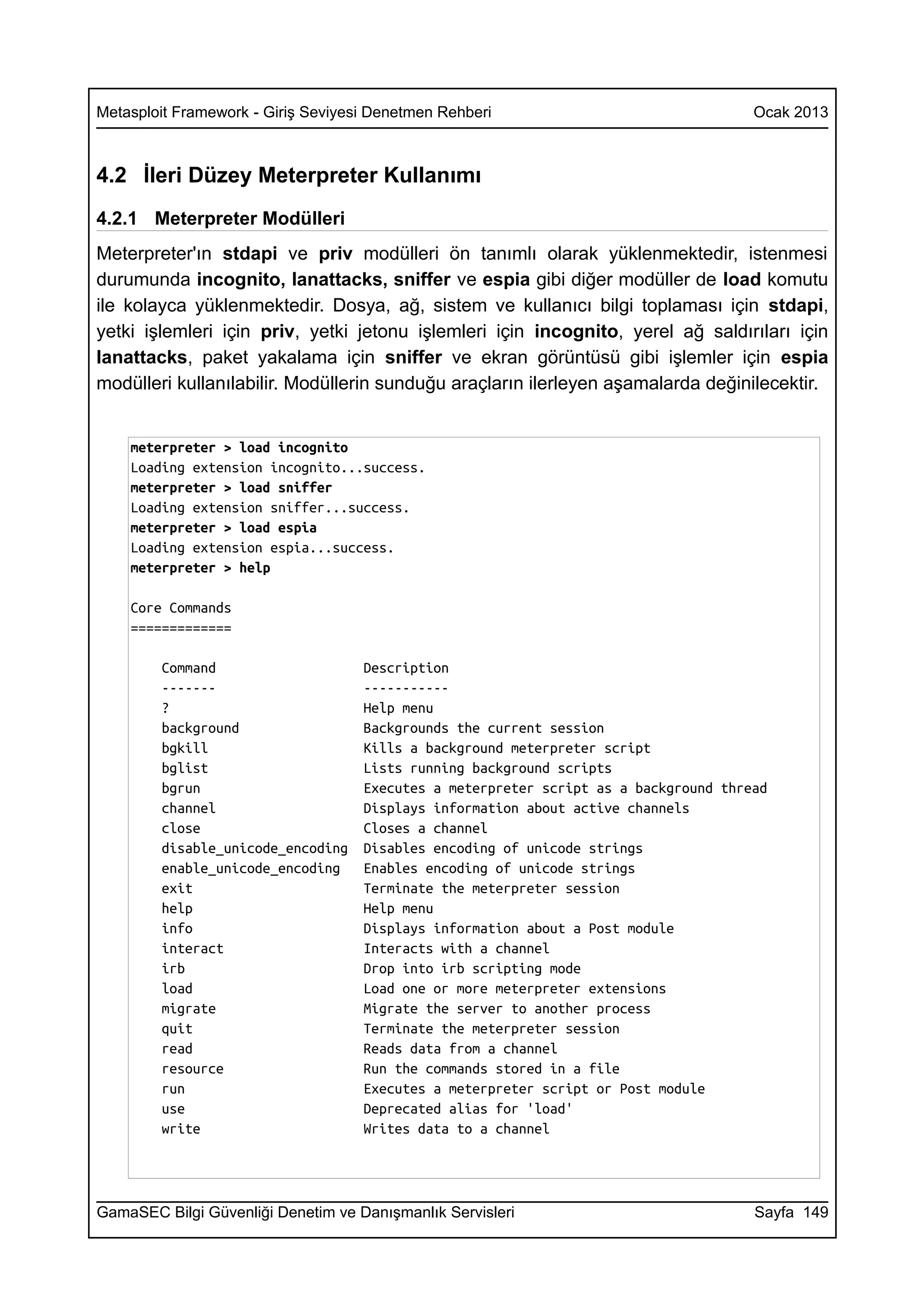 Metasploit Framework - Giriş Seviyesi Denetmen Rehberi                                Ocak 2013



4.2 İleri Düzey Meterpreter Kullanımı
4.2.1 Meterpreter Modülleri
Meterpreter'ın stdapi ve priv modülleri ön tanımlı olarak yüklenmektedir, istenmesi
durumunda incognito, lanattacks, sniffer ve espia gibi diğer modüller de load komutu
ile kolayca yüklenmektedir. Dosya, ağ, sistem ve kullanıcı bilgi toplaması için stdapi,
yetki işlemleri için priv, yetki jetonu işlemleri için incognito, yerel ağ saldırıları için
lanattacks, paket yakalama için sniffer ve ekran görüntüsü gibi işlemler için espia
modülleri kullanılabilir. Modüllerin sunduğu araçların ilerleyen aşamalarda değinilecektir.


    meterpreter > load incognito
    Loading extension incognito...success.
    meterpreter > load sniffer
    Loading extension sniffer...success.
    meterpreter > load espia
    Loading extension espia...success.
    meterpreter > help

    Core Commands
    =============

        Command                     Description
        -------                     -----------
        ?                           Help menu
        background                  Backgrounds the current session
        bgkill                      Kills a background meterpreter script
        bglist                      Lists running background scripts
        bgrun                       Executes a meterpreter script as a background thread
        channel                     Displays information about active channels
        close                       Closes a channel
        disable_unicode_encoding    Disables encoding of unicode strings
        enable_unicode_encoding     Enables encoding of unicode strings
        exit                        Terminate the meterpreter session
        help                        Help menu
        info                        Displays information about a Post module
        interact                    Interacts with a channel
        irb                         Drop into irb scripting mode
        load                        Load one or more meterpreter extensions
        migrate                     Migrate the server to another process
        quit                        Terminate the meterpreter session
        read                        Reads data from a channel
        resource                    Run the commands stored in a file
        run                         Executes a meterpreter script or Post module
        use                         Deprecated alias for 'load'
        write                       Writes data to a channel




GamaSEC Bilgi Güvenliği Denetim ve Danışmanlık Servisleri                             Sayfa 149
 