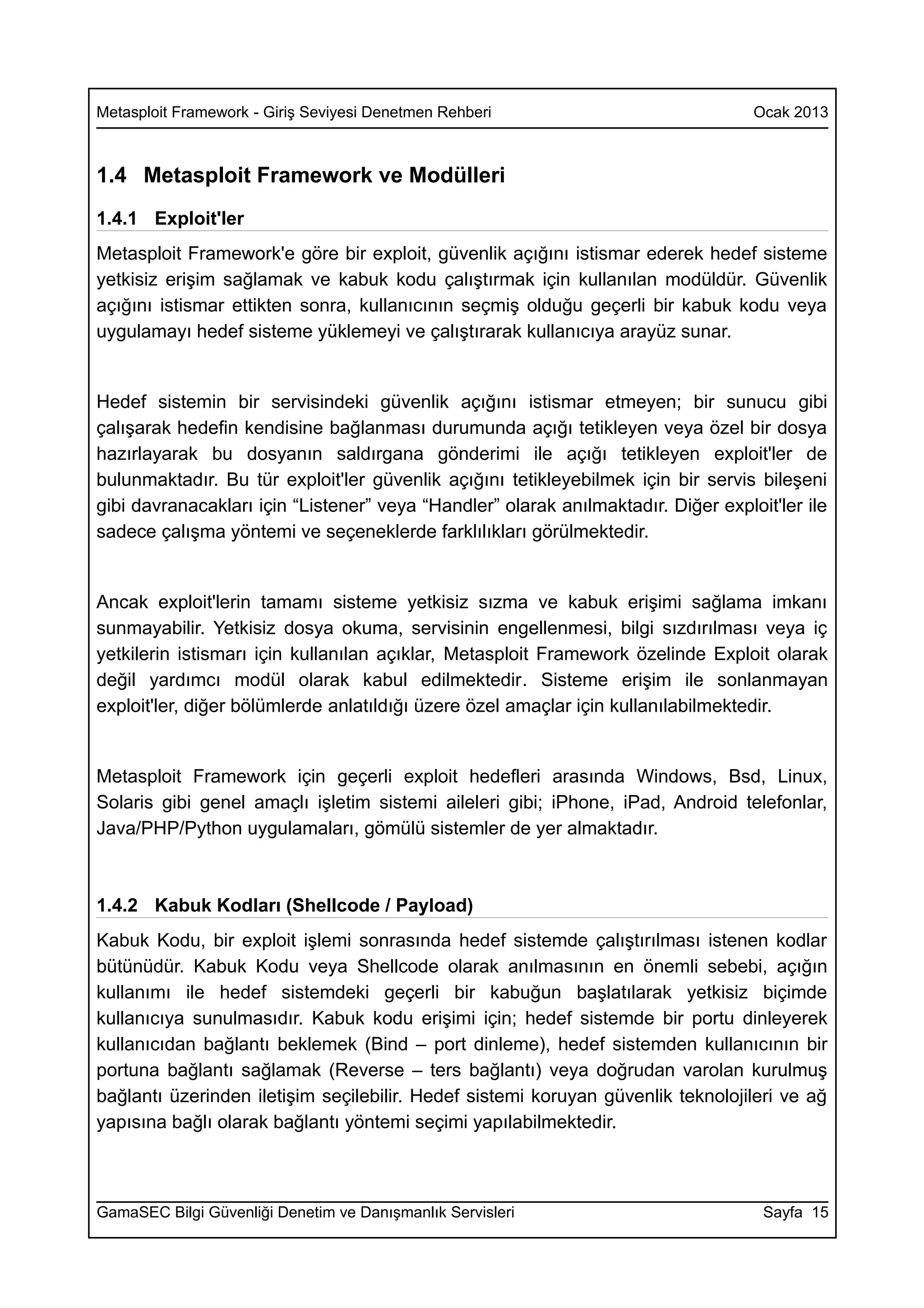 Metasploit Framework - Giriş Seviyesi Denetmen Rehberi                             Ocak 2013



1.4 Metasploit Framework ve Modülleri
1.4.1 Exploit'ler
Metasploit Framework'e göre bir exploit, güvenlik açığını istismar ederek hedef sisteme
yetkisiz erişim sağlamak ve kabuk kodu çalıştırmak için kullanılan modüldür. Güvenlik
açığını istismar ettikten sonra, kullanıcının seçmiş olduğu geçerli bir kabuk kodu veya
uygulamayı hedef sisteme yüklemeyi ve çalıştırarak kullanıcıya arayüz sunar.


Hedef sistemin bir servisindeki güvenlik açığını istismar etmeyen; bir sunucu gibi
çalışarak hedefin kendisine bağlanması durumunda açığı tetikleyen veya özel bir dosya
hazırlayarak bu dosyanın saldırgana gönderimi ile açığı tetikleyen exploit'ler de
bulunmaktadır. Bu tür exploit'ler güvenlik açığını tetikleyebilmek için bir servis bileşeni
gibi davranacakları için “Listener” veya “Handler” olarak anılmaktadır. Diğer exploit'ler ile
sadece çalışma yöntemi ve seçeneklerde farklılıkları görülmektedir.


Ancak exploit'lerin tamamı sisteme yetkisiz sızma ve kabuk erişimi sağlama imkanı
sunmayabilir. Yetkisiz dosya okuma, servisinin engellenmesi, bilgi sızdırılması veya iç
yetkilerin istismarı için kullanılan açıklar, Metasploit Framework özelinde Exploit olarak
değil yardımcı modül olarak kabul edilmektedir. Sisteme erişim ile sonlanmayan
exploit'ler, diğer bölümlerde anlatıldığı üzere özel amaçlar için kullanılabilmektedir.


Metasploit Framework için geçerli exploit hedefleri arasında Windows, Bsd, Linux,
Solaris gibi genel amaçlı işletim sistemi aileleri gibi; iPhone, iPad, Android telefonlar,
Java/PHP/Python uygulamaları, gömülü sistemler de yer almaktadır.



1.4.2 Kabuk Kodları (Shellcode / Payload)
Kabuk Kodu, bir exploit işlemi sonrasında hedef sistemde çalıştırılması istenen kodlar
bütünüdür. Kabuk Kodu veya Shellcode olarak anılmasının en önemli sebebi, açığın
kullanımı ile hedef sistemdeki geçerli bir kabuğun başlatılarak yetkisiz biçimde
kullanıcıya sunulmasıdır. Kabuk kodu erişimi için; hedef sistemde bir portu dinleyerek
kullanıcıdan bağlantı beklemek (Bind – port dinleme), hedef sistemden kullanıcının bir
portuna bağlantı sağlamak (Reverse – ters bağlantı) veya doğrudan varolan kurulmuş
bağlantı üzerinden iletişim seçilebilir. Hedef sistemi koruyan güvenlik teknolojileri ve ağ
yapısına bağlı olarak bağlantı yöntemi seçimi yapılabilmektedir.



GamaSEC Bilgi Güvenliği Denetim ve Danışmanlık Servisleri                           Sayfa 15
 