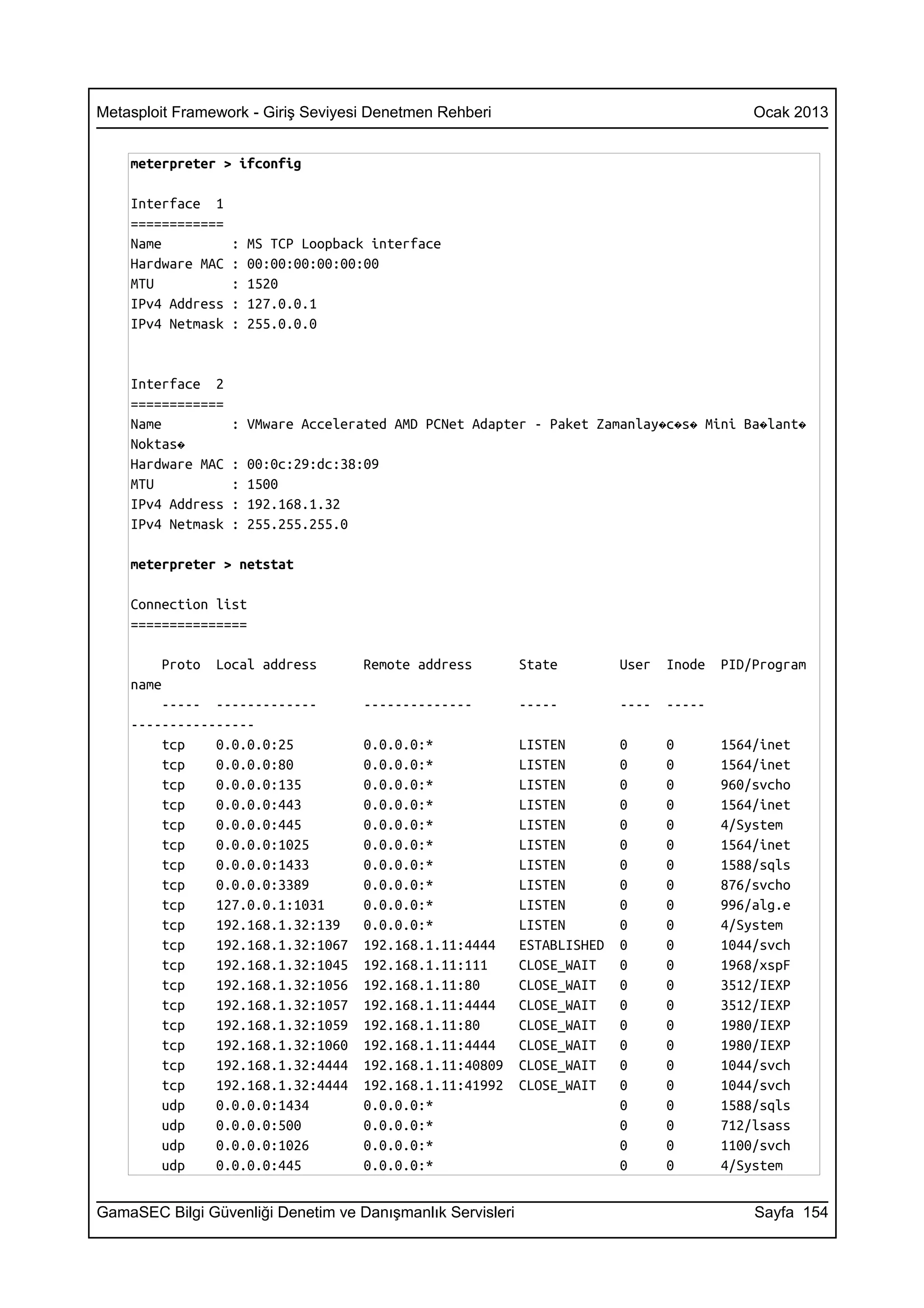 Metasploit Framework - Giriş Seviyesi Denetmen Rehberi                                       Ocak 2013


    meterpreter > ifconfig

    Interface 1
    ============
    Name           :   MS TCP Loopback interface
    Hardware MAC   :   00:00:00:00:00:00
    MTU            :   1520
    IPv4 Address   :   127.0.0.1
    IPv4 Netmask   :   255.0.0.0


    Interface 2
    ============
    Name           : VMware Accelerated AMD PCNet Adapter - Paket Zamanlay�c�s� Mini Ba�lant�
    Noktas�
    Hardware MAC   :   00:0c:29:dc:38:09
    MTU            :   1500
    IPv4 Address   :   192.168.1.32
    IPv4 Netmask   :   255.255.255.0

    meterpreter > netstat

    Connection list
    ===============

        Proto   Local address         Remote address        State         User   Inode   PID/Program
    name
        ----- -------------           --------------        -----         ----   -----
    ----------------
        tcp    0.0.0.0:25             0.0.0.0:*             LISTEN        0      0       1564/inet
        tcp    0.0.0.0:80             0.0.0.0:*             LISTEN        0      0       1564/inet
        tcp    0.0.0.0:135            0.0.0.0:*             LISTEN        0      0       960/svcho
        tcp    0.0.0.0:443            0.0.0.0:*             LISTEN        0      0       1564/inet
        tcp    0.0.0.0:445            0.0.0.0:*             LISTEN        0      0       4/System
        tcp    0.0.0.0:1025           0.0.0.0:*             LISTEN        0      0       1564/inet
        tcp    0.0.0.0:1433           0.0.0.0:*             LISTEN        0      0       1588/sqls
        tcp    0.0.0.0:3389           0.0.0.0:*             LISTEN        0      0       876/svcho
        tcp    127.0.0.1:1031         0.0.0.0:*             LISTEN        0      0       996/alg.e
        tcp    192.168.1.32:139       0.0.0.0:*             LISTEN        0      0       4/System
        tcp    192.168.1.32:1067      192.168.1.11:4444     ESTABLISHED   0      0       1044/svch
        tcp    192.168.1.32:1045      192.168.1.11:111      CLOSE_WAIT    0      0       1968/xspF
        tcp    192.168.1.32:1056      192.168.1.11:80       CLOSE_WAIT    0      0       3512/IEXP
        tcp    192.168.1.32:1057      192.168.1.11:4444     CLOSE_WAIT    0      0       3512/IEXP
        tcp    192.168.1.32:1059      192.168.1.11:80       CLOSE_WAIT    0      0       1980/IEXP
        tcp    192.168.1.32:1060      192.168.1.11:4444     CLOSE_WAIT    0      0       1980/IEXP
        tcp    192.168.1.32:4444      192.168.1.11:40809    CLOSE_WAIT    0      0       1044/svch
        tcp    192.168.1.32:4444      192.168.1.11:41992    CLOSE_WAIT    0      0       1044/svch
        udp    0.0.0.0:1434           0.0.0.0:*                           0      0       1588/sqls
        udp    0.0.0.0:500            0.0.0.0:*                           0      0       712/lsass
        udp    0.0.0.0:1026           0.0.0.0:*                           0      0       1100/svch
        udp    0.0.0.0:445            0.0.0.0:*                           0      0       4/System


GamaSEC Bilgi Güvenliği Denetim ve Danışmanlık Servisleri                                    Sayfa 154
 