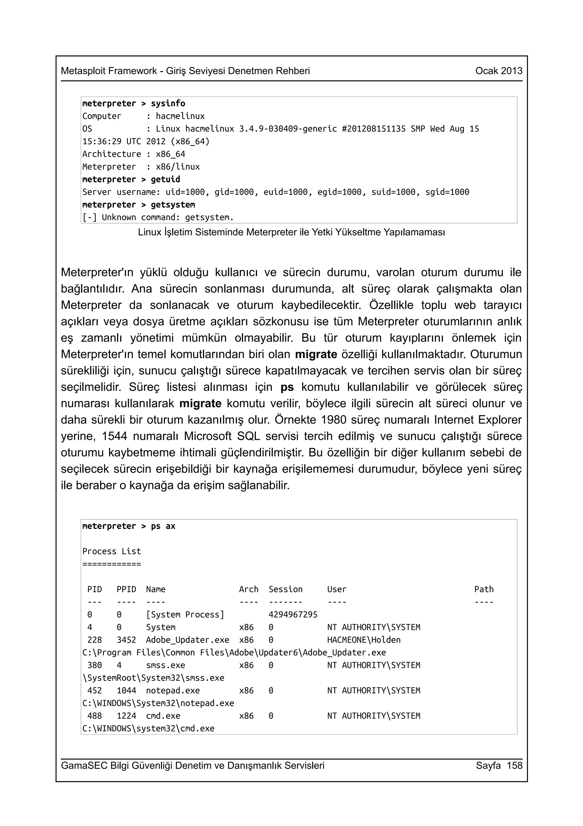 Metasploit Framework - Giriş Seviyesi Denetmen Rehberi                                  Ocak 2013


    meterpreter > sysinfo
    Computer     : hacmelinux
    OS           : Linux hacmelinux 3.4.9-030409-generic #201208151135 SMP Wed Aug 15
    15:36:29 UTC 2012 (x86_64)
    Architecture : x86_64
    Meterpreter : x86/linux
    meterpreter > getuid
    Server username: uid=1000, gid=1000, euid=1000, egid=1000, suid=1000, sgid=1000
    meterpreter > getsystem
    [-] Unknown command: getsystem.
                Linux İşletim Sisteminde Meterpreter ile Yetki Yükseltme Yapılamaması



Meterpreter'ın yüklü olduğu kullanıcı ve sürecin durumu, varolan oturum durumu ile
bağlantılıdır. Ana sürecin sonlanması durumunda, alt süreç olarak çalışmakta olan
Meterpreter da sonlanacak ve oturum kaybedilecektir. Özellikle toplu web tarayıcı
açıkları veya dosya üretme açıkları sözkonusu ise tüm Meterpreter oturumlarının anlık
eş zamanlı yönetimi mümkün olmayabilir. Bu tür oturum kayıplarını önlemek için
Meterpreter'ın temel komutlarından biri olan migrate özelliği kullanılmaktadır. Oturumun
sürekliliği için, sunucu çalıştığı sürece kapatılmayacak ve tercihen servis olan bir süreç
seçilmelidir. Süreç listesi alınması için ps komutu kullanılabilir ve görülecek süreç
numarası kullanılarak migrate komutu verilir, böylece ilgili sürecin alt süreci olunur ve
daha sürekli bir oturum kazanılmış olur. Örnekte 1980 süreç numaralı Internet Explorer
yerine, 1544 numaralı Microsoft SQL servisi tercih edilmiş ve sunucu çalıştığı sürece
oturumu kaybetmeme ihtimali güçlendirilmiştir. Bu özelliğin bir diğer kullanım sebebi de
seçilecek sürecin erişebildiği bir kaynağa erişilememesi durumudur, böylece yeni süreç
ile beraber o kaynağa da erişim sağlanabilir.


    meterpreter > ps ax

    Process List
    ============

     PID   PPID Name                Arch Session      User                              Path
     ---   ---- ----                ---- -------      ----                              ----
     0     0     [System Process]         4294967295
     4     0     System             x86   0           NT AUTHORITYSYSTEM
     228   3452 Adobe_Updater.exe x86     0           HACMEONEHolden
    C:Program FilesCommon FilesAdobeUpdater6Adobe_Updater.exe
     380   4     smss.exe           x86   0           NT AUTHORITYSYSTEM
    SystemRootSystem32smss.exe
     452   1044 notepad.exe         x86   0           NT AUTHORITYSYSTEM
    C:WINDOWSSystem32notepad.exe
     488   1224 cmd.exe             x86   0           NT AUTHORITYSYSTEM
    C:WINDOWSsystem32cmd.exe


GamaSEC Bilgi Güvenliği Denetim ve Danışmanlık Servisleri                               Sayfa 158
 