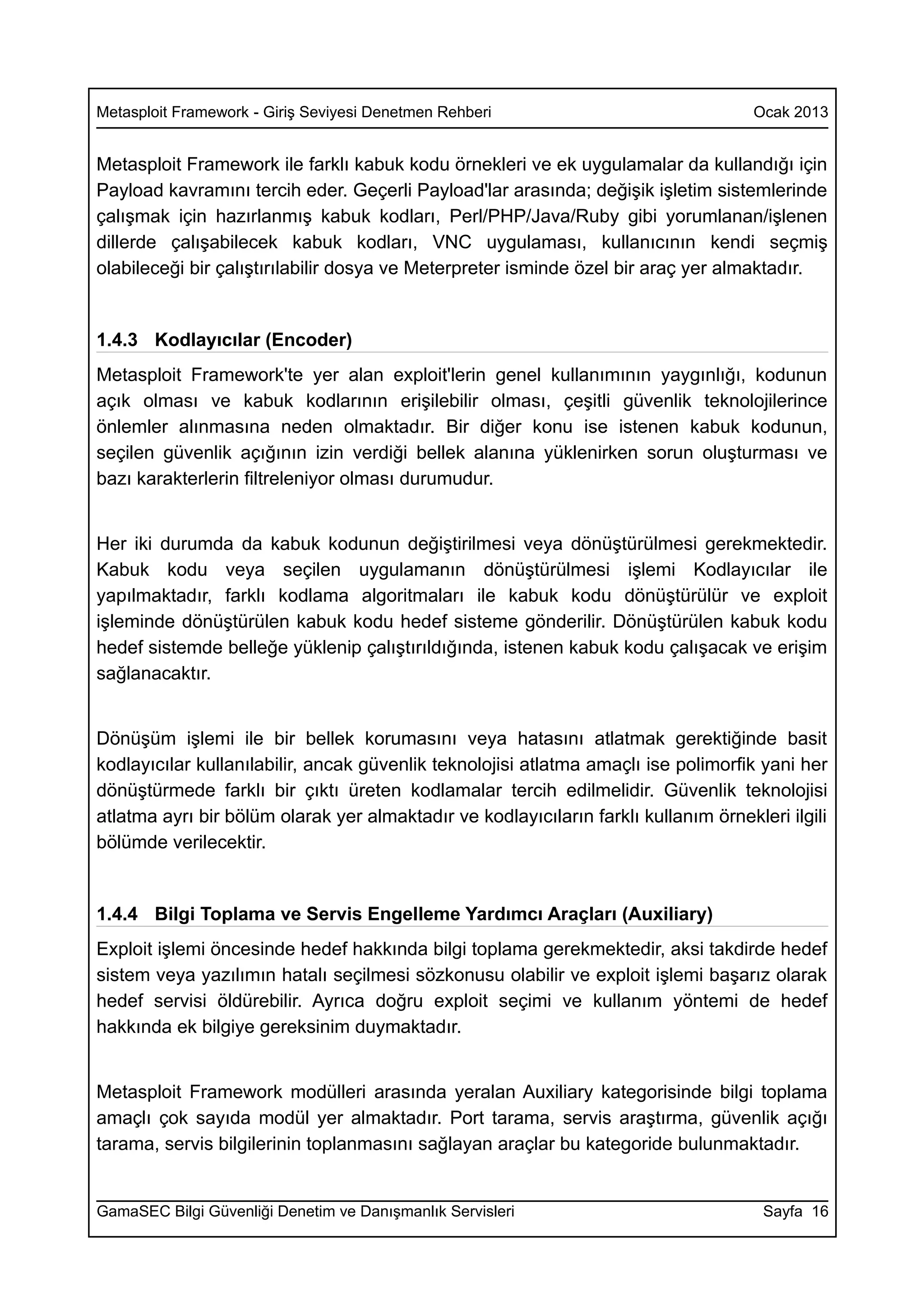 Metasploit Framework - Giriş Seviyesi Denetmen Rehberi                               Ocak 2013


Metasploit Framework ile farklı kabuk kodu örnekleri ve ek uygulamalar da kullandığı için
Payload kavramını tercih eder. Geçerli Payload'lar arasında; değişik işletim sistemlerinde
çalışmak için hazırlanmış kabuk kodları, Perl/PHP/Java/Ruby gibi yorumlanan/işlenen
dillerde çalışabilecek kabuk kodları, VNC uygulaması, kullanıcının kendi seçmiş
olabileceği bir çalıştırılabilir dosya ve Meterpreter isminde özel bir araç yer almaktadır.


1.4.3 Kodlayıcılar (Encoder)
Metasploit Framework'te yer alan exploit'lerin genel kullanımının yaygınlığı, kodunun
açık olması ve kabuk kodlarının erişilebilir olması, çeşitli güvenlik teknolojilerince
önlemler alınmasına neden olmaktadır. Bir diğer konu ise istenen kabuk kodunun,
seçilen güvenlik açığının izin verdiği bellek alanına yüklenirken sorun oluşturması ve
bazı karakterlerin filtreleniyor olması durumudur.


Her iki durumda da kabuk kodunun değiştirilmesi veya dönüştürülmesi gerekmektedir.
Kabuk kodu veya seçilen uygulamanın dönüştürülmesi işlemi Kodlayıcılar ile
yapılmaktadır, farklı kodlama algoritmaları ile kabuk kodu dönüştürülür ve exploit
işleminde dönüştürülen kabuk kodu hedef sisteme gönderilir. Dönüştürülen kabuk kodu
hedef sistemde belleğe yüklenip çalıştırıldığında, istenen kabuk kodu çalışacak ve erişim
sağlanacaktır.


Dönüşüm işlemi ile bir bellek korumasını veya hatasını atlatmak gerektiğinde basit
kodlayıcılar kullanılabilir, ancak güvenlik teknolojisi atlatma amaçlı ise polimorfik yani her
dönüştürmede farklı bir çıktı üreten kodlamalar tercih edilmelidir. Güvenlik teknolojisi
atlatma ayrı bir bölüm olarak yer almaktadır ve kodlayıcıların farklı kullanım örnekleri ilgili
bölümde verilecektir.


1.4.4 Bilgi Toplama ve Servis Engelleme Yardımcı Araçları (Auxiliary)
Exploit işlemi öncesinde hedef hakkında bilgi toplama gerekmektedir, aksi takdirde hedef
sistem veya yazılımın hatalı seçilmesi sözkonusu olabilir ve exploit işlemi başarız olarak
hedef servisi öldürebilir. Ayrıca doğru exploit seçimi ve kullanım yöntemi de hedef
hakkında ek bilgiye gereksinim duymaktadır.


Metasploit Framework modülleri arasında yeralan Auxiliary kategorisinde bilgi toplama
amaçlı çok sayıda modül yer almaktadır. Port tarama, servis araştırma, güvenlik açığı
tarama, servis bilgilerinin toplanmasını sağlayan araçlar bu kategoride bulunmaktadır.


GamaSEC Bilgi Güvenliği Denetim ve Danışmanlık Servisleri                             Sayfa 16
 