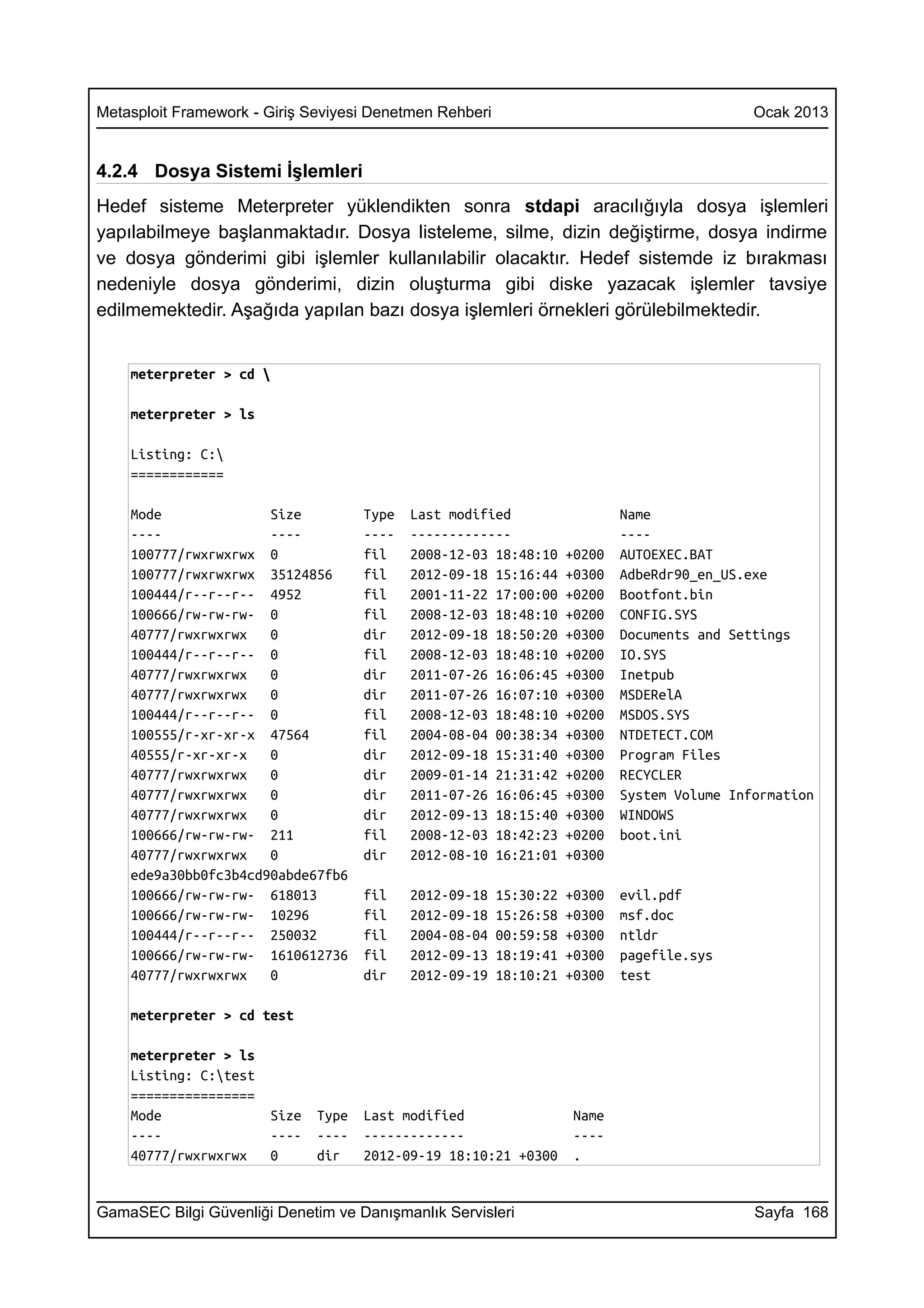 Metasploit Framework - Giriş Seviyesi Denetmen Rehberi                                       Ocak 2013


4.2.4 Dosya Sistemi İşlemleri
Hedef sisteme Meterpreter yüklendikten sonra stdapi aracılığıyla dosya işlemleri
yapılabilmeye başlanmaktadır. Dosya listeleme, silme, dizin değiştirme, dosya indirme
ve dosya gönderimi gibi işlemler kullanılabilir olacaktır. Hedef sistemde iz bırakması
nedeniyle dosya gönderimi, dizin oluşturma gibi diske yazacak işlemler tavsiye
edilmemektedir. Aşağıda yapılan bazı dosya işlemleri örnekleri görülebilmektedir.


    meterpreter > cd 

    meterpreter > ls

    Listing: C:
    ============

    Mode              Size           Type   Last modified                   Name
    ----              ----           ----   -------------                   ----
    100777/rwxrwxrwx 0               fil    2008-12-03 18:48:10     +0200   AUTOEXEC.BAT
    100777/rwxrwxrwx 35124856        fil    2012-09-18 15:16:44     +0300   AdbeRdr90_en_US.exe
    100444/r--r--r-- 4952            fil    2001-11-22 17:00:00     +0200   Bootfont.bin
    100666/rw-rw-rw- 0               fil    2008-12-03 18:48:10     +0200   CONFIG.SYS
    40777/rwxrwxrwx   0              dir    2012-09-18 18:50:20     +0300   Documents and Settings
    100444/r--r--r-- 0               fil    2008-12-03 18:48:10     +0200   IO.SYS
    40777/rwxrwxrwx   0              dir    2011-07-26 16:06:45     +0300   Inetpub
    40777/rwxrwxrwx   0              dir    2011-07-26 16:07:10     +0300   MSDERelA
    100444/r--r--r-- 0               fil    2008-12-03 18:48:10     +0200   MSDOS.SYS
    100555/r-xr-xr-x 47564           fil    2004-08-04 00:38:34     +0300   NTDETECT.COM
    40555/r-xr-xr-x   0              dir    2012-09-18 15:31:40     +0300   Program Files
    40777/rwxrwxrwx   0              dir    2009-01-14 21:31:42     +0200   RECYCLER
    40777/rwxrwxrwx   0              dir    2011-07-26 16:06:45     +0300   System Volume Information
    40777/rwxrwxrwx   0              dir    2012-09-13 18:15:40     +0300   WINDOWS
    100666/rw-rw-rw- 211             fil    2008-12-03 18:42:23     +0200   boot.ini
    40777/rwxrwxrwx   0              dir    2012-08-10 16:21:01     +0300
    ede9a30bb0fc3b4cd90abde67fb6
    100666/rw-rw-rw- 618013          fil    2012-09-18   15:30:22   +0300   evil.pdf
    100666/rw-rw-rw- 10296           fil    2012-09-18   15:26:58   +0300   msf.doc
    100444/r--r--r-- 250032          fil    2004-08-04   00:59:58   +0300   ntldr
    100666/rw-rw-rw- 1610612736      fil    2012-09-13   18:19:41   +0300   pagefile.sys
    40777/rwxrwxrwx   0              dir    2012-09-19   18:10:21   +0300   test

    meterpreter > cd test

    meterpreter > ls
    Listing: C:test
    ================
    Mode               Size   Type   Last modified                   Name
    ----               ----   ----   -------------                   ----
    40777/rwxrwxrwx    0      dir    2012-09-19 18:10:21 +0300       .


GamaSEC Bilgi Güvenliği Denetim ve Danışmanlık Servisleri                                    Sayfa 168
 