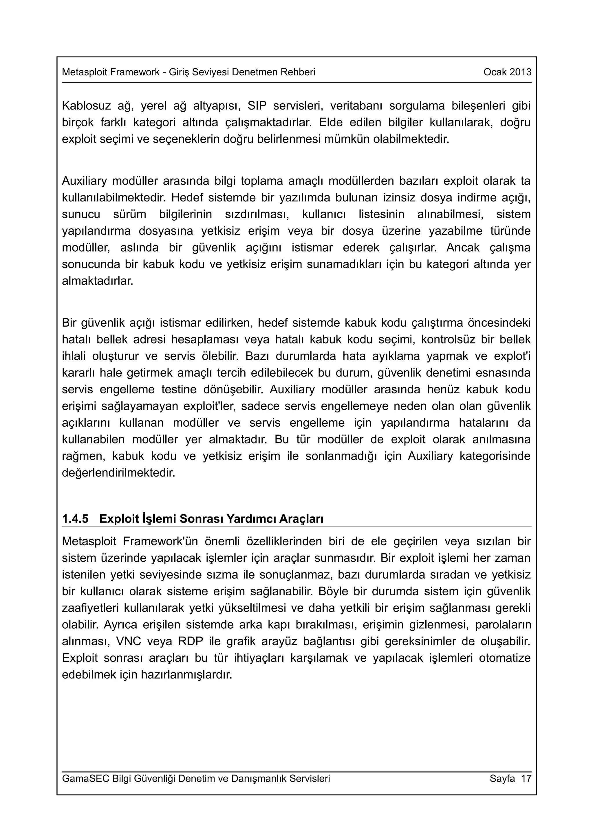 Metasploit Framework - Giriş Seviyesi Denetmen Rehberi                           Ocak 2013


Kablosuz ağ, yerel ağ altyapısı, SIP servisleri, veritabanı sorgulama bileşenleri gibi
birçok farklı kategori altında çalışmaktadırlar. Elde edilen bilgiler kullanılarak, doğru
exploit seçimi ve seçeneklerin doğru belirlenmesi mümkün olabilmektedir.


Auxiliary modüller arasında bilgi toplama amaçlı modüllerden bazıları exploit olarak ta
kullanılabilmektedir. Hedef sistemde bir yazılımda bulunan izinsiz dosya indirme açığı,
sunucu sürüm bilgilerinin sızdırılması, kullanıcı listesinin alınabilmesi, sistem
yapılandırma dosyasına yetkisiz erişim veya bir dosya üzerine yazabilme türünde
modüller, aslında bir güvenlik açığını istismar ederek çalışırlar. Ancak çalışma
sonucunda bir kabuk kodu ve yetkisiz erişim sunamadıkları için bu kategori altında yer
almaktadırlar.


Bir güvenlik açığı istismar edilirken, hedef sistemde kabuk kodu çalıştırma öncesindeki
hatalı bellek adresi hesaplaması veya hatalı kabuk kodu seçimi, kontrolsüz bir bellek
ihlali oluşturur ve servis ölebilir. Bazı durumlarda hata ayıklama yapmak ve explot'i
kararlı hale getirmek amaçlı tercih edilebilecek bu durum, güvenlik denetimi esnasında
servis engelleme testine dönüşebilir. Auxiliary modüller arasında henüz kabuk kodu
erişimi sağlayamayan exploit'ler, sadece servis engellemeye neden olan olan güvenlik
açıklarını kullanan modüller ve servis engelleme için yapılandırma hatalarını da
kullanabilen modüller yer almaktadır. Bu tür modüller de exploit olarak anılmasına
rağmen, kabuk kodu ve yetkisiz erişim ile sonlanmadığı için Auxiliary kategorisinde
değerlendirilmektedir.


1.4.5 Exploit İşlemi Sonrası Yardımcı Araçları
Metasploit Framework'ün önemli özelliklerinden biri de ele geçirilen veya sızılan bir
sistem üzerinde yapılacak işlemler için araçlar sunmasıdır. Bir exploit işlemi her zaman
istenilen yetki seviyesinde sızma ile sonuçlanmaz, bazı durumlarda sıradan ve yetkisiz
bir kullanıcı olarak sisteme erişim sağlanabilir. Böyle bir durumda sistem için güvenlik
zaafiyetleri kullanılarak yetki yükseltilmesi ve daha yetkili bir erişim sağlanması gerekli
olabilir. Ayrıca erişilen sistemde arka kapı bırakılması, erişimin gizlenmesi, parolaların
alınması, VNC veya RDP ile grafik arayüz bağlantısı gibi gereksinimler de oluşabilir.
Exploit sonrası araçları bu tür ihtiyaçları karşılamak ve yapılacak işlemleri otomatize
edebilmek için hazırlanmışlardır.




GamaSEC Bilgi Güvenliği Denetim ve Danışmanlık Servisleri                         Sayfa 17
 