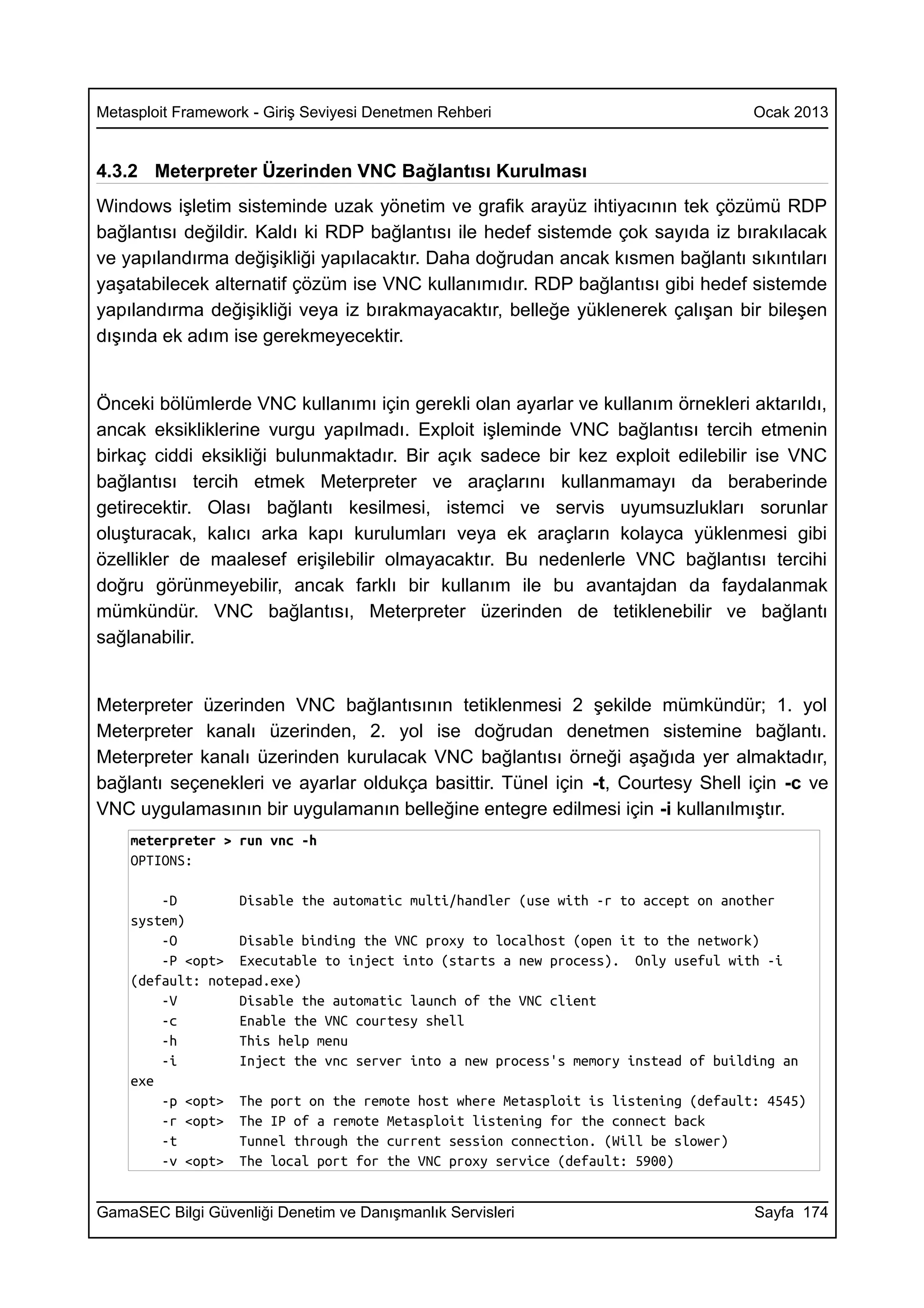 Metasploit Framework - Giriş Seviyesi Denetmen Rehberi                             Ocak 2013


4.3.2 Meterpreter Üzerinden VNC Bağlantısı Kurulması
Windows işletim sisteminde uzak yönetim ve grafik arayüz ihtiyacının tek çözümü RDP
bağlantısı değildir. Kaldı ki RDP bağlantısı ile hedef sistemde çok sayıda iz bırakılacak
ve yapılandırma değişikliği yapılacaktır. Daha doğrudan ancak kısmen bağlantı sıkıntıları
yaşatabilecek alternatif çözüm ise VNC kullanımıdır. RDP bağlantısı gibi hedef sistemde
yapılandırma değişikliği veya iz bırakmayacaktır, belleğe yüklenerek çalışan bir bileşen
dışında ek adım ise gerekmeyecektir.


Önceki bölümlerde VNC kullanımı için gerekli olan ayarlar ve kullanım örnekleri aktarıldı,
ancak eksikliklerine vurgu yapılmadı. Exploit işleminde VNC bağlantısı tercih etmenin
birkaç ciddi eksikliği bulunmaktadır. Bir açık sadece bir kez exploit edilebilir ise VNC
bağlantısı tercih etmek Meterpreter ve araçlarını kullanmamayı da beraberinde
getirecektir. Olası bağlantı kesilmesi, istemci ve servis uyumsuzlukları sorunlar
oluşturacak, kalıcı arka kapı kurulumları veya ek araçların kolayca yüklenmesi gibi
özellikler de maalesef erişilebilir olmayacaktır. Bu nedenlerle VNC bağlantısı tercihi
doğru görünmeyebilir, ancak farklı bir kullanım ile bu avantajdan da faydalanmak
mümkündür. VNC bağlantısı, Meterpreter üzerinden de tetiklenebilir ve bağlantı
sağlanabilir.


Meterpreter üzerinden VNC bağlantısının tetiklenmesi 2 şekilde mümkündür; 1. yol
Meterpreter kanalı üzerinden, 2. yol ise doğrudan denetmen sistemine bağlantı.
Meterpreter kanalı üzerinden kurulacak VNC bağlantısı örneği aşağıda yer almaktadır,
bağlantı seçenekleri ve ayarlar oldukça basittir. Tünel için -t, Courtesy Shell için -c ve
VNC uygulamasının bir uygulamanın belleğine entegre edilmesi için -i kullanılmıştır.
    meterpreter > run vnc -h
    OPTIONS:

        -D        Disable the automatic multi/handler (use with -r to accept on another
    system)
        -O        Disable binding the VNC proxy to localhost (open it to the network)
        -P <opt> Executable to inject into (starts a new process). Only useful with -i
    (default: notepad.exe)
        -V        Disable the automatic launch of the VNC client
        -c        Enable the VNC courtesy shell
        -h        This help menu
        -i        Inject the vnc server into a new process's memory instead of building an
    exe
        -p <opt> The port on the remote host where Metasploit is listening (default: 4545)
        -r <opt> The IP of a remote Metasploit listening for the connect back
        -t        Tunnel through the current session connection. (Will be slower)
        -v <opt> The local port for the VNC proxy service (default: 5900)


GamaSEC Bilgi Güvenliği Denetim ve Danışmanlık Servisleri                          Sayfa 174
 
