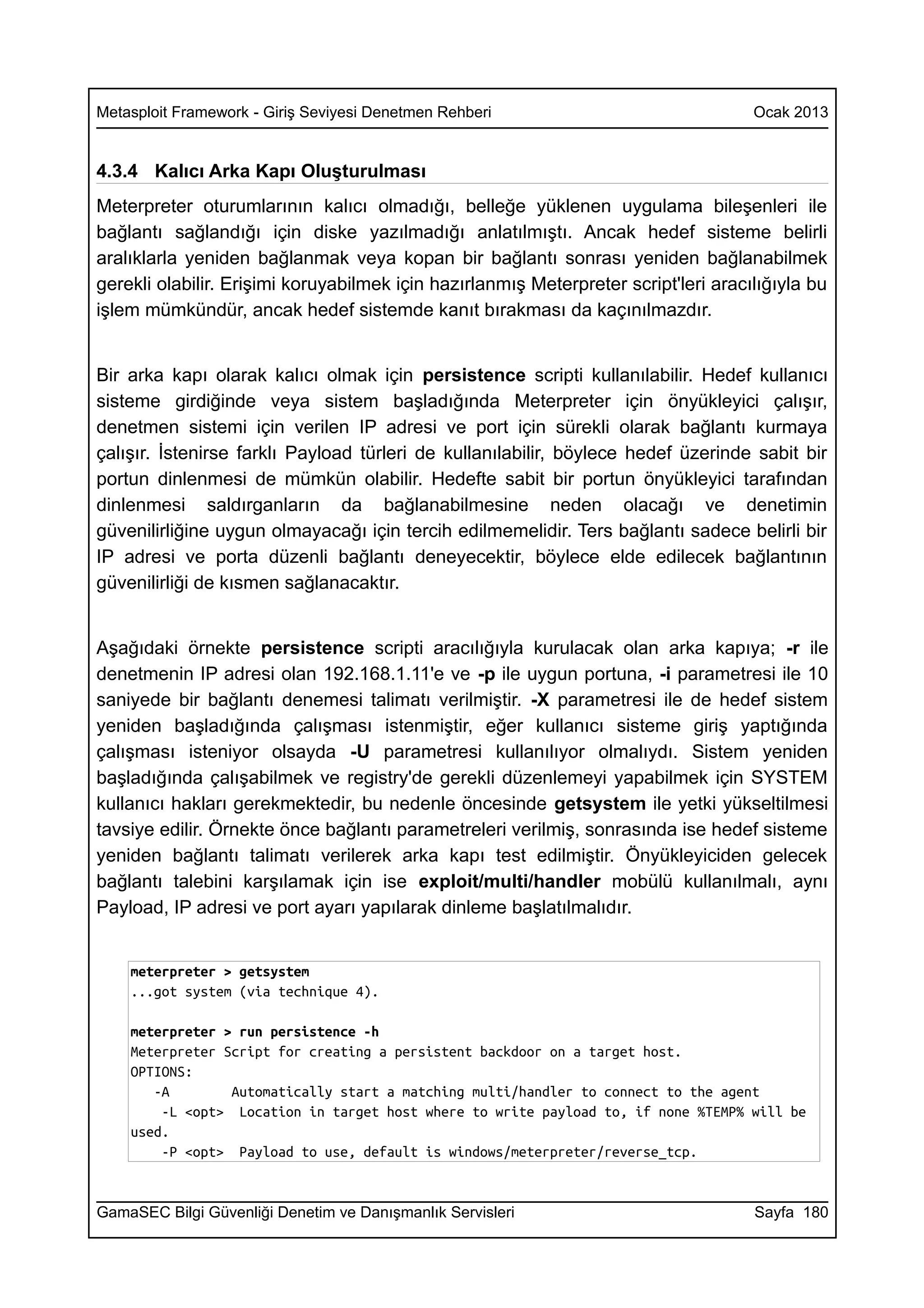 Metasploit Framework - Giriş Seviyesi Denetmen Rehberi                               Ocak 2013


4.3.4 Kalıcı Arka Kapı Oluşturulması
Meterpreter oturumlarının kalıcı olmadığı, belleğe yüklenen uygulama bileşenleri ile
bağlantı sağlandığı için diske yazılmadığı anlatılmıştı. Ancak hedef sisteme belirli
aralıklarla yeniden bağlanmak veya kopan bir bağlantı sonrası yeniden bağlanabilmek
gerekli olabilir. Erişimi koruyabilmek için hazırlanmış Meterpreter script'leri aracılığıyla bu
işlem mümkündür, ancak hedef sistemde kanıt bırakması da kaçınılmazdır.


Bir arka kapı olarak kalıcı olmak için persistence scripti kullanılabilir. Hedef kullanıcı
sisteme girdiğinde veya sistem başladığında Meterpreter için önyükleyici çalışır,
denetmen sistemi için verilen IP adresi ve port için sürekli olarak bağlantı kurmaya
çalışır. İstenirse farklı Payload türleri de kullanılabilir, böylece hedef üzerinde sabit bir
portun dinlenmesi de mümkün olabilir. Hedefte sabit bir portun önyükleyici tarafından
dinlenmesi saldırganların da bağlanabilmesine neden olacağı ve denetimin
güvenilirliğine uygun olmayacağı için tercih edilmemelidir. Ters bağlantı sadece belirli bir
IP adresi ve porta düzenli bağlantı deneyecektir, böylece elde edilecek bağlantının
güvenilirliği de kısmen sağlanacaktır.


Aşağıdaki örnekte persistence scripti aracılığıyla kurulacak olan arka kapıya; -r ile
denetmenin IP adresi olan 192.168.1.11'e ve -p ile uygun portuna, -i parametresi ile 10
saniyede bir bağlantı denemesi talimatı verilmiştir. -X parametresi ile de hedef sistem
yeniden başladığında çalışması istenmiştir, eğer kullanıcı sisteme giriş yaptığında
çalışması isteniyor olsayda -U parametresi kullanılıyor olmalıydı. Sistem yeniden
başladığında çalışabilmek ve registry'de gerekli düzenlemeyi yapabilmek için SYSTEM
kullanıcı hakları gerekmektedir, bu nedenle öncesinde getsystem ile yetki yükseltilmesi
tavsiye edilir. Örnekte önce bağlantı parametreleri verilmiş, sonrasında ise hedef sisteme
yeniden bağlantı talimatı verilerek arka kapı test edilmiştir. Önyükleyiciden gelecek
bağlantı talebini karşılamak için ise exploit/multi/handler mobülü kullanılmalı, aynı
Payload, IP adresi ve port ayarı yapılarak dinleme başlatılmalıdır.


    meterpreter > getsystem
    ...got system (via technique 4).

    meterpreter > run persistence -h
    Meterpreter Script for creating a persistent backdoor on a target host.
    OPTIONS:
       -A        Automatically start a matching multi/handler to connect to the agent
        -L <opt> Location in target host where to write payload to, if none %TEMP% will be
    used.
        -P <opt> Payload to use, default is windows/meterpreter/reverse_tcp.


GamaSEC Bilgi Güvenliği Denetim ve Danışmanlık Servisleri                            Sayfa 180
 